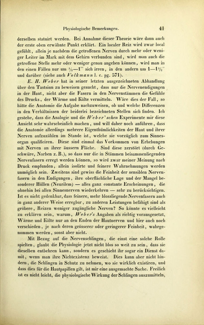 derselben statuirt werden. Bei Annahme dieser Theorie wäre dann auch der erste oben erwähnte Punkt erklärt. Ein localer Reiz wird zwar local gefühlt, allein je nachdem die getroffenen Nerven durch mehr oder weni- ger Leiter im Mark mit dem Gehirn verbunden sind, wird man auch die getroffene Stelle mehr oder weniger genau angeben können, wird man in den einen Fällen nur um y2—1' sich irren, in den andern um 1—ly2 und darüber (siehe auch Volk mann 1. c. pg. 571). E. H. Web ei' hat in seiner letzten ausgezeichneten Abhandlung über den Tastsinn zu beweisen gesucht, dass nur die Nervenendigungen in der Haut, nicht aber die Fasern in den Nervenstämmen die Gefühle des Drucks, der Wärme und Kälte vermitteln. Wäre dies der Fall, so hätte die Anatomie die Aufgabe nachzuweisen, ob und welche Differenzen in den Verhältnissen der beiderlei bezeichneten Stellen sich finden. Ich gestehe, dass die Analogie und die Web er' sehen Experimente mir diese Ansicht sehr wahrscheinlich machen , und will daher noch anführen , dass die Anatomie allerdings mehrere Eigentümlichkeiten der Haut und ihrer Nerven aufzuzählen im Stande ist, welche sie vorzüglich zum Sinnes- organ qualificiren. Diese sind einmal das Vorkommen von Erhebungen mit Nerven an ihrer äussern Fläche. Sind diese zerstört (durch Ge- schwüre, Narben z.B.), so dass nur die in Stämmen beisammenliegenden Nervenfasern erregt werden können, so wird zwar meiner Meinung nach Druck empfunden, allein isolirte und feinere Wahrnehmungen werden unmöglich sein. Zweitens sind gewiss die Feinheit der sensiblen Nerven- fasern in den Endigungen, ihre oberflächliche Lage und der Mangel be- sonderer Hüllen (Neurilem) — alles ganz constante Erscheinungen, die ohnehin bei allen Sinnesnerven wiederkehren — sehr zu berücksichtigen. Ist es nicht gedenkbar, dass feinere, mehr blossliegende Nervenfasern auch in ganz andererWeise erregbar, zu anderen Leistungen befähigt sind als gröbere, Reizen weniger zugängliche Nerven? So könnte es vielleicht zu erklären sein, warum, We b er's Angaben als richtig vorausgesetzt, Wärme und Kälte nur an den Enden der Hautnerven und hier auch noch verschieden, je nach deren grösserer oder geringerer Feinheit, wahrge- nommen werden , sonst aber nicht. Mit Bezug auf die Nervenschlingen, die einst eine solche Rolle spielten, glaubt die Physiologie jetzt nicht blos so weit zu sein, dass sie dieselben entbehren kann , sondern es geschieht ihr sogar ein Dienst da- mit , wenn man ihre Nichtexistenz beweist. Dies kann aber nicht hin- dern , die Schlingen in Schutz zu nehmen, wo sie wirklich existiren, und dass dies für die Hautpapillen gilt, ist mir eine ausgemachte Sache. Freilich ist es nicht leicht, die physiologische Wirkung der Schlingen auszumitteln,