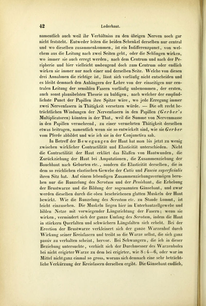 namentlich auch weil ihr Verhältniss zu den übrigen Nerven uocli gar nicht feststeht. Entweder leiten die beiden Schenkel derselben nur central und wo dieselben Zusammenkommen, ist ein Indifferenzpunct, von wel- chem aus die Leitung nach zwei Seiten geht, oder die Schlingen wirken, wo immer sie auch erregt werden, nach dem Centrum und nach der Pe- ripherie und hier vielleicht umbeugend doch zum Centrum oder endlich wirken sie immer nur nach einer und derselben Seite. Welche von diesen drei Annahmen die richtige ist, lässt sich vorläufig nicht entscheiden und cs bleibt demnach den Anhängern der Lehre von der einseitigen nur cen- tralen Leitung der sensiblen Fasern vorläufig unbenommen, der ersten, auch sonst plausibelsten Theorie zu huldigen, nach welcher der empfind- lichste Punct der Papillen ihre Spitze wäre, wo jede Erregung immer zwei Nervenfasern in Thätigkeit versetzen würde. — Die oft recht be- trächtlichen Windungen der Nervenfasern in den Papillen (Ger b er’s Multiplicatoren) könnten in der That, weil die Summe von Nervenmassc in den Papillen vermehrend, zu einer vermehrten Thätigkeit derselben etwas beitragen, namentlich wenn sie so entwickelt sind, wie sie, Gerber vom Pferde abbildet und wie ich sie in der Conjunctiva sah. In Betreff der Bewegungen der Haut hat man bis jetzt zu wenig zwischen wirklicher Contractilität und Elasticität unterschieden. Nicht die Contractilität der Haut erklärt das Klaffen von Hautwunden, die Zurückziehung der Haut bei Amputationen, die Zusammenziehung der Bauchhaut nach Geburten etc., sondern die Elasticität derselben, die in dem so reichlichen elastischen Gewebe der Cutis und Fascia superficialis ihren Sitz hat. Auf einem lebendigen Zusammenziehungsvermögen beru- hen nur die Runzelung des Scrotum und der Pe/mhaut, die Erhebung der Brustwarze und die Bildung der sogenannten Gänsehaut, und zwar werden dieselben durch die oben beschriebenen glatten Muskeln der Haut bewirkt. Wie die Bunzelung des Scrotum etc. zu Stande kommt, ist leicht einzusehen. Die Muskeln liegen hier im Untcrhautzellgcwcbe und bilden Netze mit vorwiegender Längsrichtung der Fasern; wenn sic wirken, vermindert sicli der ganze Umfang des Scrotum, indem die Haut in stärkern Querfalten und schwächern Längsfalten sich erhebt. Bei der Ercction der Brustwarze verkleinert sich der ganze Warzenhof durch Wirkung seiner Kreisfasern und treibt so die Warze selbst, die sich ganz passiv zu verhallen scheint, hervor. Bei Schwängern, die ich in dieser Beziehung untersuchte, verhielt sich der Durchmesser des Warzenhofes bei nicht crigirtcr Warze zu dein bei erigirtcr, wie 8 : 4—6, oder war im Mittel nichtganz einmal so gross, woraus sich demnach eine sehr beträcht- liche Verkürzung der Kreisfascru derselben ergibt. Die Gänsehaut endlich,