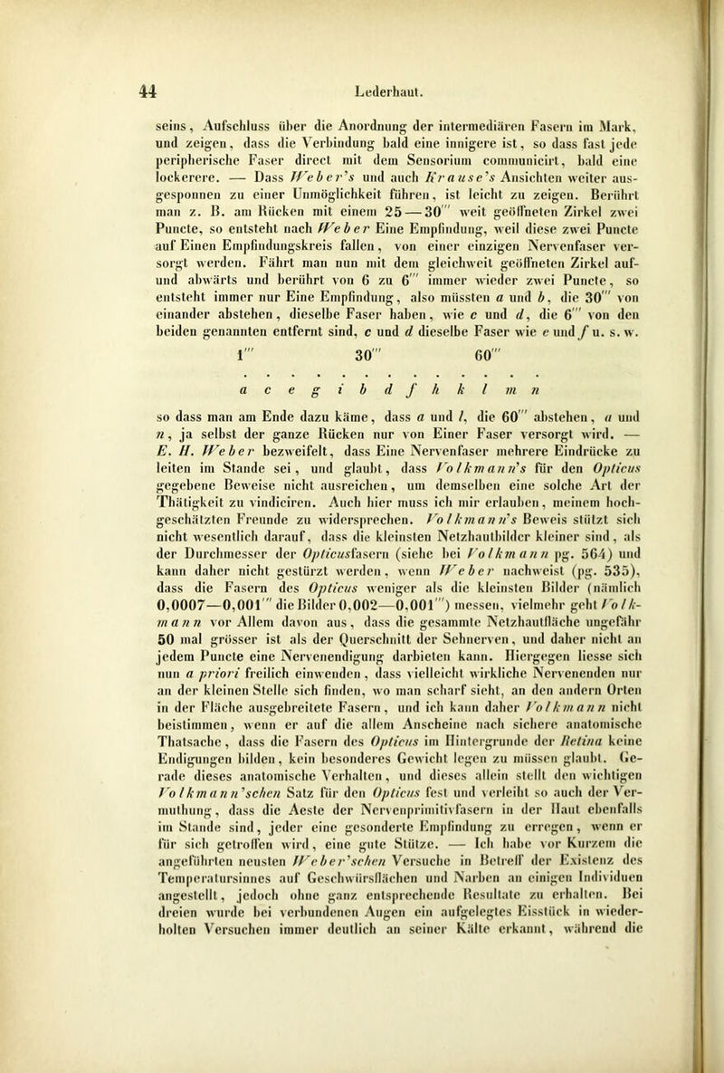 seins, Aufschluss über die Anordnung der intermediären Fasern ira Mark, und zeigen, dass die Verbindung bald eine innigere ist, so dass fast jede peripherische Faser direct mit dem Sensorium communicirt, bald eine lockerere. — Dass Weber’s und auch Kra use’s Ansichten weiter aus- gesponnen zu einer Unmöglichkeit führen, ist leicht zu zeigen. Berührt man z. B. am Bücken mit einem 25— 30 weit geöffneten Zirkel zwei Puncte, so entsteht nach Weber Eine Empfindung, weil diese zwei Puncte auf Einen Empfindungskreis fallen , von einer einzigen Nervenfaser ver- sorgt werden. Fährt man nun mit dem gleichweit geöffneten Zirkel auf- und abwärts und berührt von 6 zu 6 immer wieder zwei Puncte, so entsteht immer nur Eine Empfindung, also müssten a und b, die 30” von einander abstehen, dieselbe Faser haben, wie c und d, die 6 von den beiden genannten entfernt sind, c und d dieselbe Faser wie e und/u. s.w. r 30”' 60” acegibdfkkl in n so dass man am Ende dazu käme, dass a und /, die 60 abstehen, a und n, ja selbst der ganze Rücken nur von Einer Faser versorgt wird. — E. II. Weber bezweifelt, dass Eine Nervenfaser mehrere Eindrücke zu leiten im Stande sei, und glaubt, dass Volkmann's für den Opticus gegebene Beweise nicht ausreichen, um demselben eine solche Art der Thätigkeit zu vindiciren. Auch hier muss ich mir erlauben, meinem hoch- geschätzten Freunde zu widersprechen. Volkmanus Beweis stiilzt sich nicht wesentlich darauf, dass die kleinsten Netzhautbildcr kleiner sind, als der Durchmesser der Opticusfasern (siehe bei Volkmann pg. 564) und kann daher nicht gestürzt werden, wenn IVeher nachweist (pg. 535), dass die Fasern des Opticus weniger als die kleinsten Bilder (nämlich 0,0007—0,001 die Bilder 0,002—0,001 ) messen, vielmehr gebt/o/A- m ann vor Allem davon aus, dass die gesammte Netzhautfiäche ungefähr 50 mal grösser ist als der Querschnitt der Sehnerven, und daher nicht an jedem Puncte eine Nervenendigung darbieten kann. Hiergegen Hesse sich nun a priori freilich einwenden, dass vielleicht wirkliche Nervenenden nur an der kleinen Stelle sich finden, wo man scharf sieht, an den andern Orten in der Fläche ausgebreitete Fasern, und ich kann daher Volkmann nicht beistimmen, wenn er auf die allem Anscheine nach sichere anatomische Thatsacbe, dass die Fasern des Opticus im Hintergründe der Retina keine Endigungen bilden, kein besonderes Gewicht legen zu müssen glaubt. Ge- rade dieses anatomische Verhalten, und dieses allein stellt den wichtigen Vo l km an n, sehen Satz für den Opticus fest und verleiht so auch der Ver- muthung, dass die Aeste der Ncrvenprimitivfasern in der Haut ebenfalls im Stande sind, jeder eine gesonderte Empfindung zu erregen, wenn er für sich getroffen wird, eine gute Stütze. — Ich habe vor Kurzem die angeführten neusten Wcber'sehen Versuche in Betreif der Existenz des Temperatursinnes auf Geschwürsflächen und Narben an einigen Individuen angestellt, jedoch ohne ganz entsprechende Resultate zu erhalten. Bei dreien wurde bei verbundenen Augen ein aufgelegtes Eisstück in wieder- holten Versuchen immer deutlich an seiner Kälte erkannt, während die