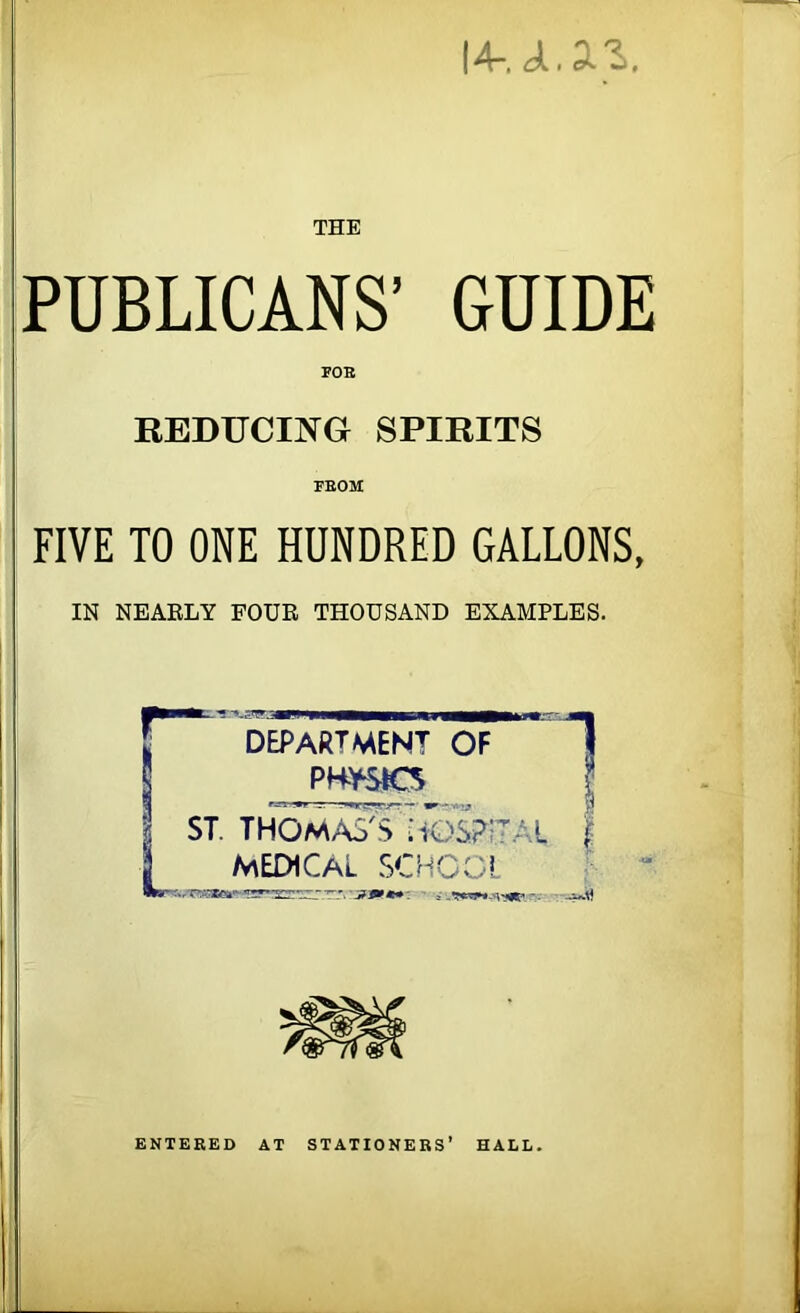 I4-. ji.a.3. THE PUBLICANS’ GUIDE FOE REDUCING SPIRITS FROM FIVE TO ONE HUNDRED GALLONS, IN NEARLY FOUR THOUSAND EXAMPLES. DEPARTMENT OF PHYSICS ST. THOMAS $7 MEDICAL SC rT-..'7Zc±'' —~ AL 1 Lj/' r ' I = -. ENTERED AT STATIONERS’ HALL.