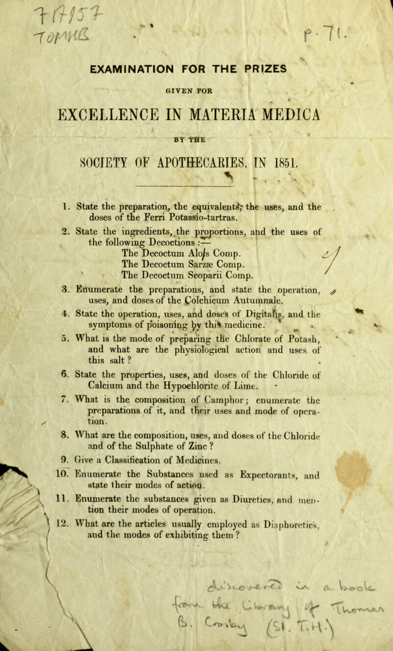 '7of/yif£ ■». % fit. EXAMINATION FOR THE PRIZES GIVEN FOR EXCELLENCE IN MATERIA MEDICA BY THE SOCIETY OF APOTHECARIES. IN 1851. 1. State the preparation, the equivalents!,* the uses, and the doses of the Ferri Potassio-tartras. 2. State the ingredients, the proportions, and the uses of the following Decoctions :— The Decoctum Alo^s Comp. The Decoctum Sarzse Comp. / The Decoctum Scoparii Comp. 3. Enumerate the preparations, and state the operation, # uses, and doses of the Colchicum Autumnale. 4. State the operation, uses, and doses of Digitalis, and the symptoms of p'oisoning Ipy thii medicine. 5. What is the mode of preparing the Chlorate of Potash, and what are the physiological action and uses of this salt ? 6. State the properties, uses, and doses of the Chloride of Calcium and the Hypochlorite of Lime. 7. What is the composition of Camphor; enumerate the preparations of it, and their uses and mode of opera- tion. 8. What are the composition, uses, and doses of the Chloride and of the Sulphate of Zinc ? 9. Give a Classification of Medicines. 10. Enumerate the Substances used as Expectorants, and state iheir modes of action. 11. Enumerate the substances given as Diuretics, and men- tion their modes of operation. 12. What are the articles usually employed as Diaphoretics, and the modes of exhibiting them ? « <* i A- l»eoic