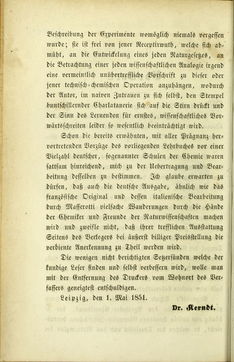 1 jPcfcbreibung ber (Srpcrimente »omoc5li(^ niemalö »cvcicffcn iinirbe; fie ift frei r'on jener iReceptirnnitf), »eld)e fid; ab= niii^t, an bie Gntiricfelnnci eined jeben ^iatimjefe^eä, an bie 23etrad;tmu3 einer jeben nnifen[d;aftlid)en 5üiaIogie irgenb iii eine rermeintlid; nnübertreffUdje i^orfd^rift jn biefer ober ' ijj jener ted)nifd) = cf)einifd)en C'peration anjnbängen, irnbiird;) | jl' ber 5intor, im nainen 3ntranen jn jtcb felb|l, ben Stempel I ‘j bnntfd)iflernber 6i;arlataneric jid) auf bie Stirn brneft nnb j , ber Sinn be§ Sernenben fnr ernjfed, nnffenfcbaftlid)eg 3?or= ;j märtefd;rciten leiber [p n'efent(id) beeinträd;tigt mirb. ■*| ^ Sd)on bie bereitö eruHÜjnten, mit aller !|3rägnanj l;er= !j rmrtretenben iJorjüge beS porliegenben 2ebrbnd;e6 nor einer |i iUeljabl bentfd;er, [ogenannter Sd^nien ber ßljemie maren ii- fattfam I)inreid;enb, mid; jn ber Uebertragnng nnb 23ear= jl beitnng befjeiben ju beftimmen. 3d) glaube ermarten jn bürfen, bag ancb bie bentfd;e 5(in?gabe, äbniid; mie bad franjpfifcbe Original nnb beffen italienifcbe 23earbcitnng ; bnrd; fDiafferctti rnelfad)e 2Banbernngen bnrd) bie ^änbe I ber 6.i)emifer nnb grennbe ber 9iatnrnnjyenf4)aften machen mirb nnb jmeifle nid;t, ba§ U;rer trefflid;en 5ln^^j^attnng j Seitens beS i^erlegcrS bei än§erjl billiger '43veiSiieIlnng bie »erbiente 5tnerfennnng jn Jlj^il merben mirb. Oie menigen nid^t berid^tigten Sel3er|'nnben me(d;e ber fnnbige ßefer finben nnb felbfi nerbeffern mirb, molle man mit ber 6ntfernnng beS OrneferS i'om beS 1 fafferS geneigte)! entfd)nlbigen. [ ßeipjig, ben 1. IDiai 1851. I I Dr. tSIern^t*