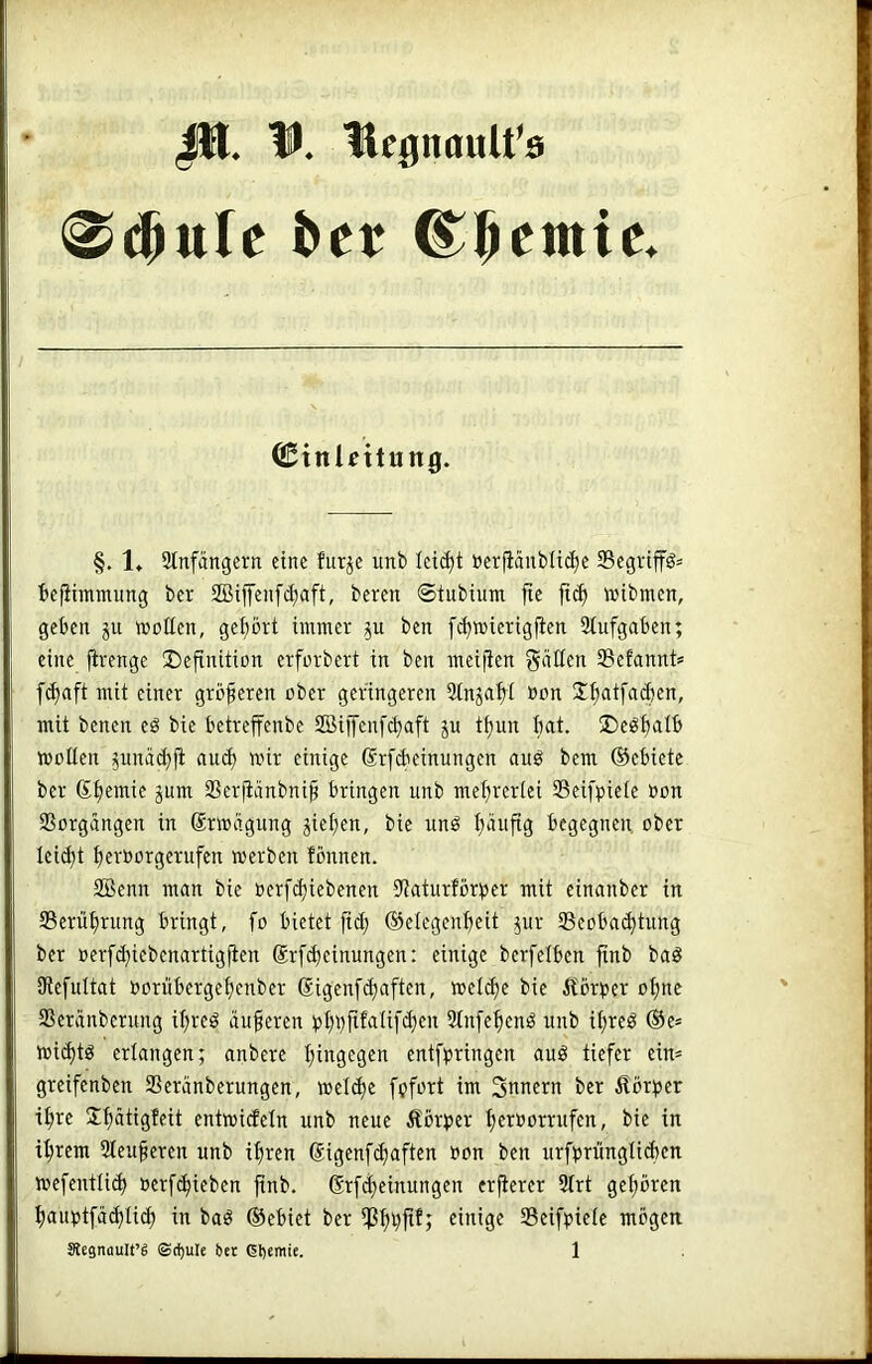 JIJ. U. Hfgnttult'ö Cinlcitung. §. 1» Stnfängcrn eine turje unb leicht öcr|iäuMi^c $cgnffö= befiimmung ber SBiffenfctjaft, bereit ©tiibium fte ftc^ wibmen, geben ju wollen, gehört immer bcn [(^mierigfien 3tufgaben; eine jirenge Definition crforbert in ben meijien güüfn Sefannt* [(^aft mit einer größeren ober geringeren Stnja^I Don S^atfacben, mit benen eö bie betreffenbe 2Biffenfcbaft ju tf)un bat. Deöb^I^ wollen ^unäd}fi au(^ wir einige drfcbeinungen auö bem (Gebiete ber SSerfiänbni^ bringen unb mebrerici Seifpiete oon Vorgängen in Srwiigung Rieben, bie itnö b'^uftg begegnen, ober leicbt beroorgerufen werben fbnnen. SBenn man bie oerfibiebenen 9?aturtört»er mit einanber in Seriibrung bringt, fo bietet [td; ©elegenbeit jitr Seobaibtung ber oerfd)iebenartig)len @rf(beinungen: einige berfelben finb baö 9le[ultat ooriibergebenber (Sigenf(haften, wel(be bie Äbrt>er ohne SSeriinberung ibreö äußeren 2tn[ebenö unb ibreö ®e* wicbtö erlangen; anbere biJig^b^n entfpringen auö tiefer ein* greifenben SScranberungen, wel(be fpfort im Snnern ber Äörtjer ihre Sb^iigWt entwicfeln unb neue Äbrtier beit^ointfen, bie in ihrem 3teuferen unb ihren (Sigcnfcbaften »on ben urftirüngHibcn wefentli(b üerfhieben finb. ®rfd}einungen erfterer 3trt gehören bauptfählih baö ©ebiet ber ißbbftf; einige Scifpiele mögen