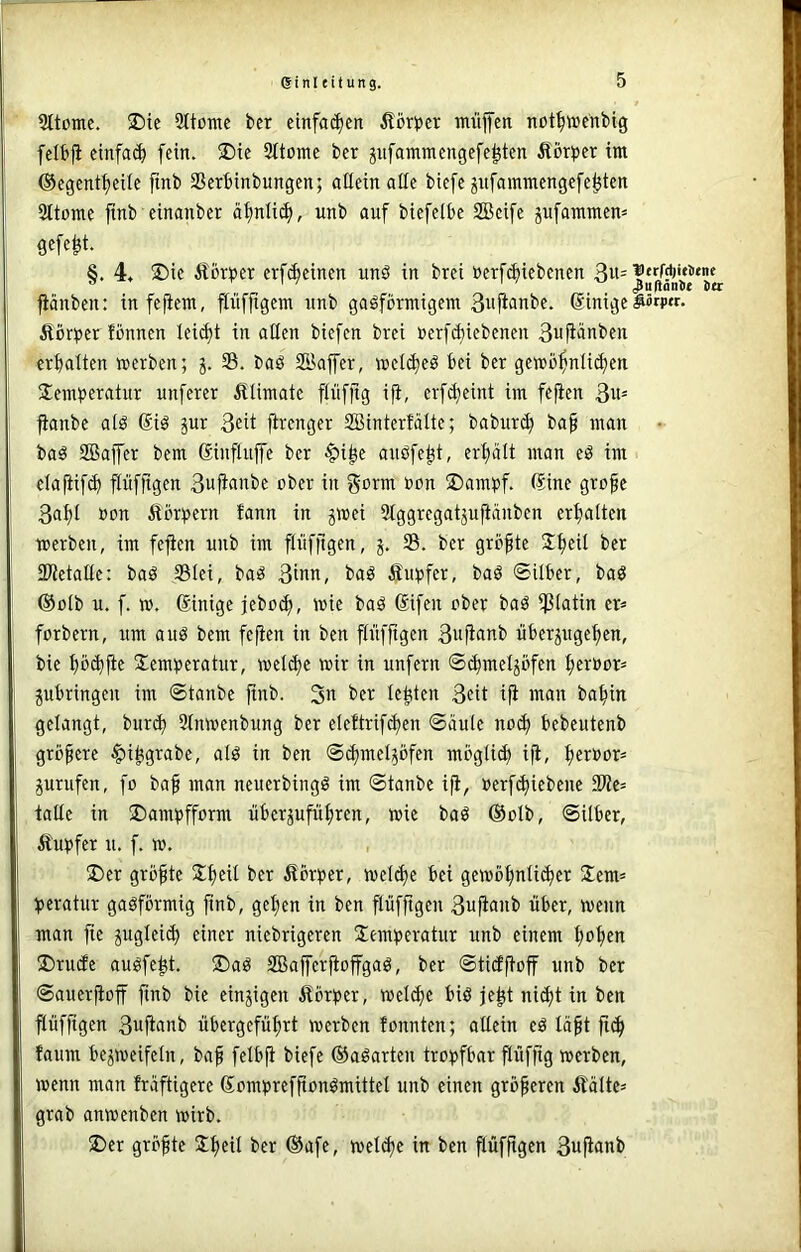 5ttomc. 25tc 5ttonte ber etnfa(^cn ilörper müfen not^wenbig felbfi cinfa(^ fein. ®ie 9ttome ber jnfammengefe^ten Äcr^jer im @egent|eile finb SSerbinbungen; allein affe biefe jnfammengefe^ten Sltome finb einanber äi)nli^, unb auf biefeibe 2Beife jufaramen^ gefegt. §. 4, 2)ie Äforper erfc^einen unö in brei »erf^iebenen 3»= pnben: infefiem, finfftgem nnb gasförmigem 3nfii>nbe. ßinige Vertier fönnen lei^t in affen biefen brei rerfAiebenen 3u|iänben erhalten werben; j. S. baS SBaffer, wet(i)eS bei ber gewöhnlichen Siembei^rttnr nuferer Älimate flüfftg ifi, erf^eint im fefien 3u= jtanbe als @iS jur 3eü firenger SBinterfätte; baburch baf man baS SBaffer bem ßinflujfe ber ^i^e auSfeht, erhält man eS im elafiif^ pffigen 3ufianbe ober in gorm oon S)amöf. (Sine gro^e 3ahl »on Äör:pern fann in gwei Stggregatjujtänben erhalten werben, im fefien unb im flnffigen, S. ber größte 2h^i^ fWetaffe: baS 331ei, baS 3inn, baS fiu^>fer, baS ©Uber, baS @ü(b u. f. w. (Sinige jeboch, wie baS (Sifen ober baS ißlatin er= forbern, um aus bem fefien in ben ftüfftgen 3ii)ift»^b uberjugehen, bie höchfie Temperatur, wel^e wir in unfern ©(hmeljöfen her»or= gubringen im ©tanbe finb. lebten 3eit ifi man bahin gelangt, burd) 2(nwenbung ber eleftrifchen ©äule no^ bebeutenb größere ^i^grabe, als in ben ©^mel^öfen mögli^ i^, prüfen, fo baf man neuerbingS im ©tanbe ifi, »erfdjiebene 3)te= taffe in 5Dampfform iiberjufiihren, wie baS (Solb, ©Uber, Äupfer u. f. w. ®er größte Theit ber ^lörper, weldje bei gewöhnlicher Tem= peratur gasförmig finb, gehen in ben flüffigen 3ujianb über, wenn man fie pgleich einer niebrigeren Temperatur unb einem h^h^n T)ru(fe ausfeht. ®aS SDBaffer^ofgaS, ber ©ticffioff unb ber ©auerP:off finb bie einzigen Äörper, wel^e bis je^t ni^t in ben flüffigen 3ufianb übergeführt werben tonnten; allein eS läft ftch faum bezweifeln, bafi felbfi biefe ©aSarten tropfbar flüffig werben, wenn man fräftigere SompreffionSmittel unb einen größeren ÄaUe» grab anwenben wirb. T)er größte Theil ber ©afe, wel^e in ben flüffigen 3ufianb