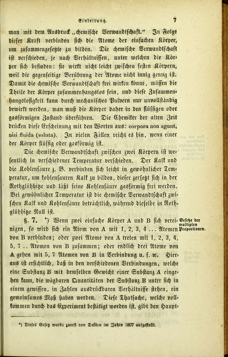 man mit bem 9tuöbrutf „(^cmifdje SßenmnMfc^aft. 3« Ä»ise bicfer ÄMft »erbinben jlcb bie Sltomc bet ciufaAen Äörpet, um ^ufammeugefc^te gu büben. ®ic c^cmif^e SSermanbtfc^aft ifi »erf^iebcn, je na^ 9ScrI)üItniffen, unter metdjcn bie Äbt^ t)cr |id) befinben: jie mirft nii^t leidjt ^wifi^en feficn Äorperu, »eil bie gegenfeitige Serübrung ber %tDme nid)t innig genug i|l. ®amit bie t^cmifd)e 2Scr»anbtf(^nft frei mitfcn fönnc, mnfcn bie 3;i;eüe ber Äörper jufammen^angölnö fein, unb bicfe Sufftuinren« I;angßiofigfeit fann bnr(^ me^anifd)eö iJ3u(»ern nur nuDoditänbig bemirft werben, man mu§ bie Dörfer bal)er in bcn flvifjigen ober gasförmigen 3uftanb überfnl;rcn. ®ic Si;cmifcr ber alten 3cit briiden biefe örfc^einung mit bcn SBorten auS: corporanon agunt, nisi fluida (soluta). 3tt »ielen gälten reid}t es l;in, wenn einer ber £örper flnfllg ober gasförmig ijl. ®ie d)cmifd}c aSerwanbtfd)aft jwifd)en jwei Körpern iü we* fentli^ in oerfc^iebener Semperatnr »erfd;ieben. ÜDer Äalf unb bie Äot)lenfäure j. oerbinben ftd; leid;t in gewötjnli^er Jem* pcratur, um fol)lenfanren Äalf ju bitben, biefer jerfe^t jid) in ber lRotl)glnt;t}i0e unb tä^t feine Äot;tenfänre gasförmig frei werben. S5ci gcwöbntidjer Jcmtseratur iji bie (^emifd)e SSerwanbtf^aft jwi= f(^en Äalf unb ilot)lenfäure beträd)tlid\ wä^renb biefelbe in ülol^s gln^l;i^e SJiult iji. §. 7. *) SBenn jwei einfadje Äörper A unb B ftd) nigen, fo wirb fi^ ein 2ttom »on A mit 1, 2, 3, 4 ... 5(tomcni'MP«‘i‘i«- bon B »crbinben; ober jwei 5(tome oon A treten mit 1, 2, 3, 4, 5, 7 .. Sltomen oon B jnfammcn; ober enblic^ brei Sttome oon A gefien mit 5, 7 Sttomen oon B in Serbinbnng u. f. w. ^ier* ans iji erftc^tüd), ba^ in ben oerfd}iebenen SBerbinbnngcn, weld)e eine ©ubfianj B mit bemfelben ®ewi<^t einer ©ubfianj A cingc^ ^cn fann, bie wägbaren Quantitäten ber ©ubftanj B unter fic^ in einem gewifen, in 3of)Irn auSbrüdbaren SSert;ältniffe jtet;en, ein gcmeinfameS 3Wa§ itaben werben. 5Diefe S^atfa^c, welche oott= fommen burd) baS ©jperiment beptigt worben ijt, gibt bcn §aupt= ’) SicfcÄ ©efes reurt! juetll oon Sdtton im Sa^w 1807 oufaeftelH.