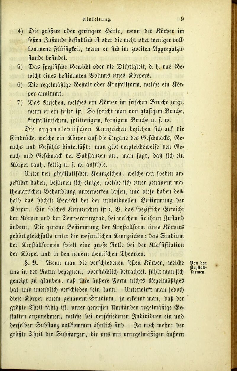 4) 35ie größere ober geringere |)ärte, wenn ber Äör^>er im fefien 3ufianbe beftnbli(^ iji ober bie me^r ober weniger »oC= fommene gliifjtgfeit, wenn er im jweiten Stggregatp* fianbe befinbet. 5) fpe5ifi[(^e ®ewi(^t ober bie ©i^tigfeit, b. baö ®c» wi(^t eineö befiimmten Sßolumö eincö Äör^jerö. 6) 2)ie regelmäßige ©efinlt ober Ärpfiaüform, wel(^e ein Äör= per annimmt. 7) S)aö 2lnfet;en, wel(^eö ein Körper im frif(^en Sruc^e jeigt, wenn er ein fejter ifi. ©o fpri(^t man oon glaftgem Sruc^e, frpfiattinifc^em, fptitterigem, förnigem Sriu^e u. f. w. ®ie organoteptifd;en Äennjei^en beließen auf bie (Sinbrüde, weld)e ein Äorper auf bie Drgane beö (Sef^madö, @e= rud;ö unb ©efiißlö ßinterläßt; man gibt oerglei^öweife ben ®e» ru(^ unb ©ef^mad ber ©ubfianjen an; man fagt, baß ein Äörper rauß, fettig u. f. w. anfüßle. Unter ben pbpfifalifdjeu Äennjeießen, weieße wir foeben an= geführt ßaben, beßnben fi^ einige, weld)e ßd) einer genauem ma= tt;ematifd)en Seßanbtung unterwerfen taffen, unb biefe ßaben beö= ßalb baö ßo^ße ®ewi^t bei ber inbioibuellen SSeßimmung ber Äbrper. Sin fot^eö Äennjeießen iß j. S. baö fpejißfcße ®ewi(ßt ber Äörper unb ber Jemperaturgrab, bei weteßem ße ißren Buß^nb änbern, !X)ie genaue Seßimmung ber Ärpßattform eineö Äörperö geßörtgleicßfatig unter bie wefcntlicßen Äeniijeicßen; baö ©tubium ber ilrpßaüformeu fpielt eine große tRotlc bei ber ßlafßßfation ber älörper unb in ben neuern (ßemif(ßcn Sßeorien. §. 9» SiBcnn man bie »erfd)iebenen feßen Äbrper, weteße unö in ber 9?atur begegnen, oberßäcßIi(ß betraeßtet, füßttmanßiß geneigt ju glauben, baß ißre äußere gorm nießtö SRegetmäßigeö ßat unb unenbli^ »erfißieben fein fann. Unterwirft man jebo^ biefe ftorper einem genauem ©tubium, fo erfennt man, baß ber größte Sßeit fäßig iß, unter gewiß'en Umßänben regelmäßige ®e= ßalten anjuneßmen, weld)e bei »erfd)iebenen 3nt>it>ibucn ein unb berfetben ©ubßanj Pollfommen äßntid) ßnb. 3a no^ meßr: ber größte Sßcil ber ©ubßanjen, bie unö mit unregelmäßigen äußern Don Jen #rq|lall- formen.