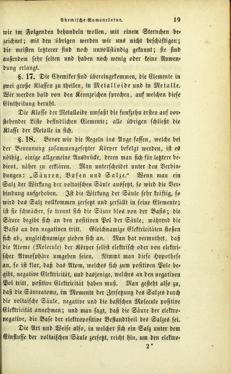 wir im golgenbcn be^nbeln wollen, mit einem Stemmen be* jei^net; mit ben übrigen werben wir uni? nif^t bef(bäftigeu; bie meijien festerer ftnb no(^ unooltfiänbig gefannt; fte finb anferbem [e^r fetten unb tjaben no(b wenig ober feine 2tnwen* bung erlangt. §. 17« 25ie Sb^wifer finb übereingefommen, bie Elemente in jwei grofe Ätaffen p tbeilen, in iWetattoibe unb in tPtetalte. SBir werben balb »on ben Äennjei^en fpre(ben, auf wetten biefc ©intbeilung berut;t. Die Ätaffe ber SWetalloibe umfaßt bie fünfzehn erfien auf oor» fiebenber Sifte befinbli(ben ©temente; alte übrigen f^Iiebt bie Äiajfe ber SWetalle in ftcb- §. 184 Seoor wir bie SRegetn inß 2tuge faffen, welche bei ber ^Benennung gufammengefebter ilörtJer befolgt werben, ifi eß nötbig, einige aEgemeine Stuöbrücfe, beren man ftcb für te|tere be= bient, näher erftären. SWan unterfcbeibet unter ben 23erbin= bungen: „Säuren, 33afen unb ©alje. SBenn man ein Salj ber SBirfung ber ooltaifcben Säule au?febt, fo wirb bie 25er» binbung aufgehoben. 3fi bie 2ßirfung ber Säule febr fräftig, fo wirb baö Satj ootlfommen jerfebt unb jerfäüt in feine Elemente; ifi jte fcbwä^er, fo trennt ftcb bie Säure blo? »on ber Safi?; bie Säure begibt fici) an ben ^jofitioen tPoI ber Säule, wäbrenb bie Saft? an ben negatiocn tritt, ©teicbnamige ßteftricitäten fio^en ficb ab, ungleichnamige jieben ftch an. 2Ran bat »ermutbet, ba§ bie 3ttome (SRotecute) ber Äbr^ser felbft eteftrifch ober »on eteftri» fcher Sttmofpbäre umgeben feien. Stimmt man bicfe $t))?otbefe an, fo ifi flar, baf ba? 2ttom, wet^e? fich ^um i)ofitioen Sole be» gibt, negatioe ßleftridtät, unb baöjenige, welche? an ben negatioen Sot tritt, ^jofttioc ßtcftricität bähen muh. Stan gefielet alfo ju, baf bie Säureatome, im SRomente ber he? Satje? bur^ bie ooltaifche Säule, negatioe unb bie baftfd}en SRoIecule i>oftti»e ©leftricität annebmen; unb man fagt, baf bie Säure ber eteftro» negatioe, bie Safe ber eleftrooofitioe Se^anbtbeit be? Salje? fei. Die 2trt unb 2Beifc alfo, in welcher ftcb ft« ®alj unter bem ©influffe ber ooltaifchen Säule jerfebt, reicht l;ia, um ben eleftro» 2*