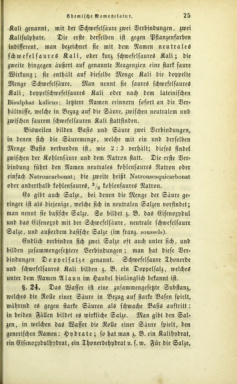 Äali genannt, mit ber S^mefelfäurc ^mei SSerbinbungen, jmei Äaüfutp^atc. ®ie er|ie bcrfdben ifi gegen ißftanjenfarben tnbifferent, man be^ei^net fte mit bem 9?amen neutrale^ f^mefelfaureö Äali, ober furj [(^»efelfaure^ Itati; bie gweite hingegen äufert auf genannte 9teagenjien eine fiarf fanrc Söirhing ; fie entt)ält auf biefelbe 3Wenge £ali bie bo^)bette Stenge ®(i)mefetfäure. Stan nennt fie faure^ f^wefelfaureö ^ali, büpbelfd)mefelfaureö Äati ober nad) bem lateinifc^en Bisulphas kalicus; leitete Samen erinnern fofort an bie 2Ser» tjaitnijfe, meli^e in Sejug auf bie Säure, gmif^en neutralem unb jmifd)en faurem fdnuefelfauren Äati ftattfinben. S3iöweilen bilben Safiö unb Säure jmei Serbinbungen, in benen jt(^ bie Säuremenge, »eldje mit ein unb berfelben Stenge SSaftö »erbunben ift, wie 2:3 »erhält; biefeö finbet jwifc^en ber Äol)Ienfäure unb bem Satron fiatt. 2)ie er^e Ser» binbung füfirt ben Samen neutraleö fofjlenfaureä Satron ober einfach Natroncarbonat; bie JWeite beift Natronsesquicarbonat ober anbertbalb fobleufaureg, fot;Ienfaureö Satron. @0 gibt auch Salje, bei benen bie Stenge ber Säure ge» ringer iji al0 biejenige, metibc ftcb in neutralen Salden »orfinbet; man nennt fte bafifd)e Salje. So bilbet S. baö (Jifenoj^bul unb ba0 Sifeno^b mit ber Sd^mefelfäure, neutrale fi^wefelfaure Salje, unb au^erbem bafifcbe Salje (im franj. soussels). 6nbli(b ocrbinben ft(b 5»ei Salje oft and) unter , unb bilben jufammengefe^tere Serbinbungen ; man biefe Ser» binbungen üDobbelfalje genannt. S(b>oefetfaure unb fcbwefelfaurcö Äali bilben j. S. ein ©oppelfalj, »el^ed unter bem Samen Staun im Raubet l}inlängli^ befannt ijt. §. 24. ®aö SBaffer ifi eine jufammengefe^te Subflanj, meld)e0 bie Solle einer Säure in Sejug auf ftarfe Safen fbielt, mä^renb eö gegen fiarfe Säuren alö fd)wad)e Safiö auftritt: in beiben fällen bilbet eö mirfti^ic Salje. Stan gibt ben Sal» ^en, in melden baö SBajfer bie Solle einer Säure fbielt, ben generif^en Samen: fo ^at man j. S. ein Äalifj^brat, ein 6ifeno£t)bul^^brat, ein J^onerbe^^brat u. f. m. giir bie Salje,