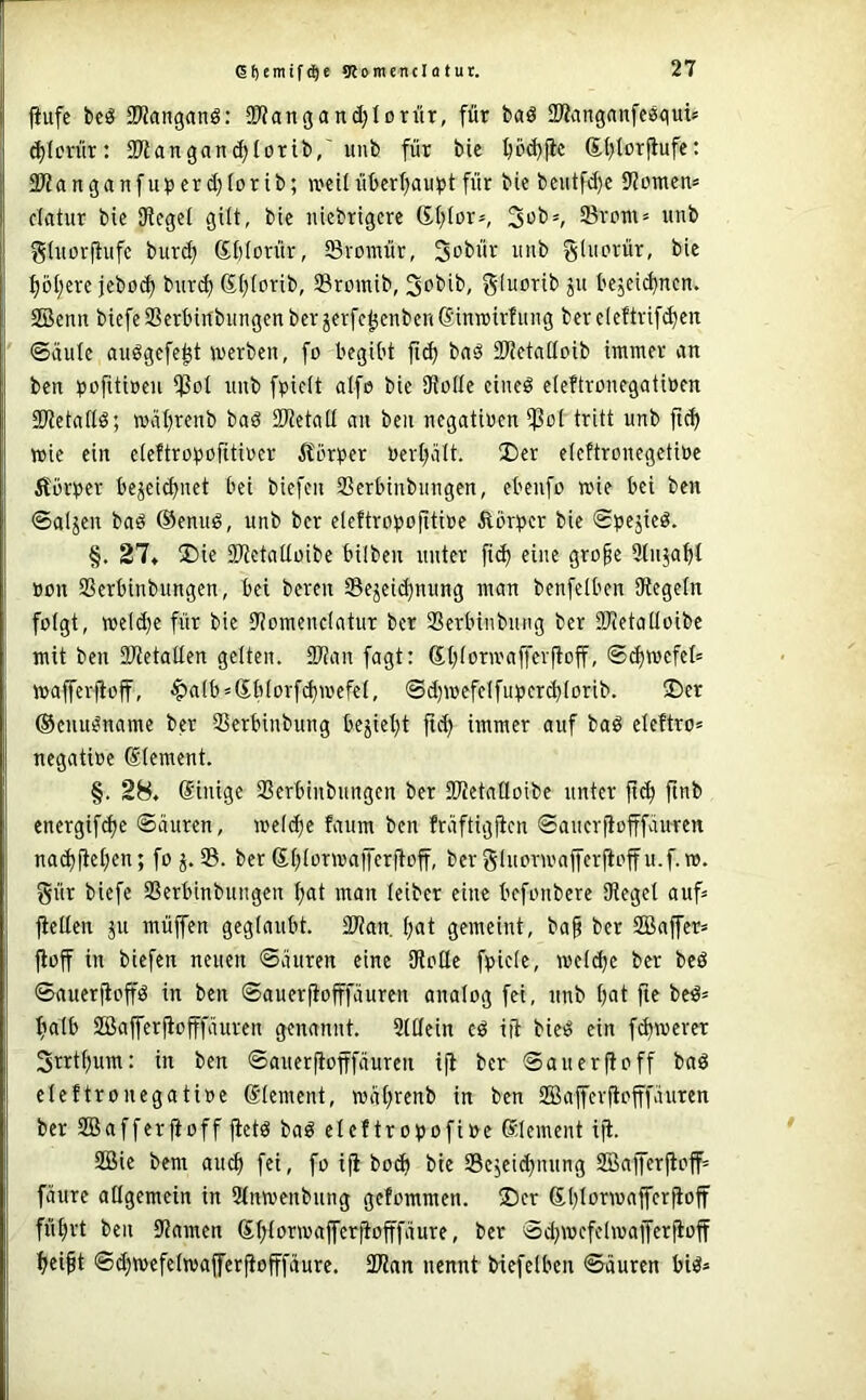 ßf)emif(^e Konten clotu t. fiufe beö SKanganS: SD^angandjlDrür, für bad SWitngnnfegguü t^Icnlr: SKangan^Iorib,'unb für bie ^od){ic St>torfiufe: 2)?anganfuperd)(orib; iveilüberf)aupt für bie beiitft^e 9?üincn* clatur bic SKegel gilt, bie nicbrigcre 6.f;Ior*, Srom* iinb ghtorf^ufc bur^ S()(orür, Svoraür, 3obür imb gliiovür, bic :^öl;erc jcböc^ bitrd) ß()iorib, 33romib, gluorib ju bejei^ncn. SBenn biefeScrbirtbimgen bcr jerfc^enbcnSinirirfiiiig ber cleftvif^en ©iiule auögefe^t werben, fo begibt bnö SJJetciÜDib immer an ben t)ofiti»en ißot unb fpieit alfe bic 9toüe cineö eieftronegatiöm SO'tetaflö; waljrenb baö iRetad an ben negatiren i)3o( tritt unb fic^ wie ein c(eftrot>ofitirer Äörper «erteilt. I)er eieftronegetiöe Äöviper bejeit^net bei biefen Sßerbinbiingen, ebenfo wie bei ben ©aljen bad ®enud, unb ber eleftrotjofitire Äbr^jcr bie ©pejicd. §. 27« ®ie SDtetaüüibe bilben unter fi<^ eine gro§e Stnja^I Bon SSerbinbungen, bei bereit Sejeid)nung man benfelben Olegeln folgt, weld)e für bie 9?omencIatur ber Sßerbinbnng ber SKetatloibe mit ben 3JtetatIen gelten. Tlcin fagt: St;(orwafferftoff, ©^wcfet= wafferfioff, ^a(b»Sb(orf^wefeI, @d)wcfcIfut)er^iorib. 2)er ©cnu^namc ber SSerbinbung bejiet)t ftd) immer auf bad eleftro» negatioe (Slement. §. 28. Sinige SSerbinbungen ber fWetaüoibe unter ft<^ ftnb energifdje ©äuren, welche faum ben fräftigjicn ©ancrflofffäuren nad)fiet;en; fo 35. ber 6i;iorwajferjloff, ber ginorwajfcrjtoffu.f. w. gür biefe SSerbinbungen ^at man leiber eine befonbere Sieget auf» ftellen ju müffen geglaubt. SSian. f)at gemeint, ba§ ber SBajfer» fiof in biefen neuen ©äuren eine (Rotte fpiete, wctd)c ber bcö ©auerfioffd in ben ©auerfiofffäuren anatog fei, unb tjat ftc be^» fiatb Söafferjiofffäurcn genannt. Stttein cd iü bied ein fernerer 3rrtf)um: in ben ©auerfiofffäuren ifl ber ©auerfioff bad eteftronegatioe ©tement, wät;renb in ben SSSafferftofffäuren ber SBafferfioff fictd bad etef tr o^ofiBe ^dement iji. SBie bem aud» fei, fo iji bo^ bie SSejeidjnung SBafferp:off= fäurc atigemcin in Stnwenbung getommen. ®cr £l)torwaffcrfioff füfirt ben (Ramen (5t;torwaferjiofffäure, ber ©d^wcfelwajferfioff ^ei^t ©d)wefetwafferjiofffäure. 2Ran nennt biefetben ©äuren bid»