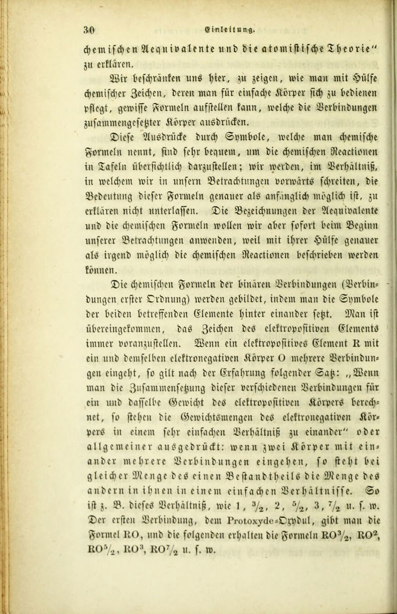 d;cmif^en3lcqHi»aIcntcunt)bieötomifiif(^c2;^corte 511 crfläven. 3öir befd^ränfen unö l;icr, geigen, wie man mit §iilfe dicmi[d)cr i>wn für einfadje Äbcrtjer fid) gu tcbienen Vflcgt, gcmijfe f^ormeln aufiieUen fann, u'cld;c bic SScrbinbungcn gufammengcfctiter Ätin^iev auöbrncfcn. 2)icfe Qlnöbriicfc bnr^ ©innbölc, weldje man d)cmifd;e f^ormcln nennt, finb fe^r bequem, nm bie djemif^en SRcactionen in Safeln übcvfiibtlid) bavgnfieüen; mir mevben, im SSerbältnip, in metdjem mir in unfern Setrnd'tnngcn »ormartö fd)reiten, bie SBebeutnng biefer Formeln genauer alö anfanglid) möglidi ijl, gu erflären nicht nnterlajfen. I)ie Segeiebnungen ber 9(equi»alente unb bie d)emifd}cn gormeln mollcn mir aber fofort beim ^Beginn unferer 33etrnditungen anmenben, meil mit ihrer ^nlfe genauer ali^ irgenb mbglid} bie d;emif^en SReactinnen befdmieben merben fbnnen. U)ic djcmifchen i'fi' binären 33erbinbungen (23erbim - bungen erfier S^rbniing) merben gebilbet, inbem man bie ©nmbole ber beiben bctrcffenben Elemente hinter einanber fe^t. 2Ran ifi übereingefommen, baö 3ci^en beö eleftrcijcfitinen G^lcmcntd immer norangniiellen. 2öcnn ein elcftrotjofitipeö ©Icment R mit ein nnb bemfelbcn elettronegatiücn Rbrtjer O mehrere ißerbinbun* gen eingeht, fo gilt nad) ber ßrfahrung folgenber ®ajt: „2Benn man bie 3nfammcnfe|;ung biefer »crfd}icbcnen ißcrbinbimgcu für ein unb baiJclbe ®cmidit beö elettropofitincn Äörpert^ berc(h= net, fü fiehen bie ©cmid}tömengen bcö eleftrcnegatinen R5r» t)crß in einem fel;r cinfad;en äJerbältnip gn einanber ober allgemeiner auögebrüclt: menn gmei ilbrper mit ein» anber mehrere 93erbinbungen eingehen, fo Rel;t bei gleid)er ÜRenge beö einen SBeftanbtheiU bie ÜlJenge bed anbern in ihnen in einem einfa^cn 23erhältniffe. ®o i(i g. 51. biefeiS 93erhältni§, mie 1, V2- > ^l-i> 7a n. f. m. I)er erften ißerbinbnng, bem Protoxyde=Ci,l5biil, gibt man bie gormel RO, nnb bie folgcnben erhalten bie gornieln ROVai R0%, RÜ^ ROV2 «■ f. w.