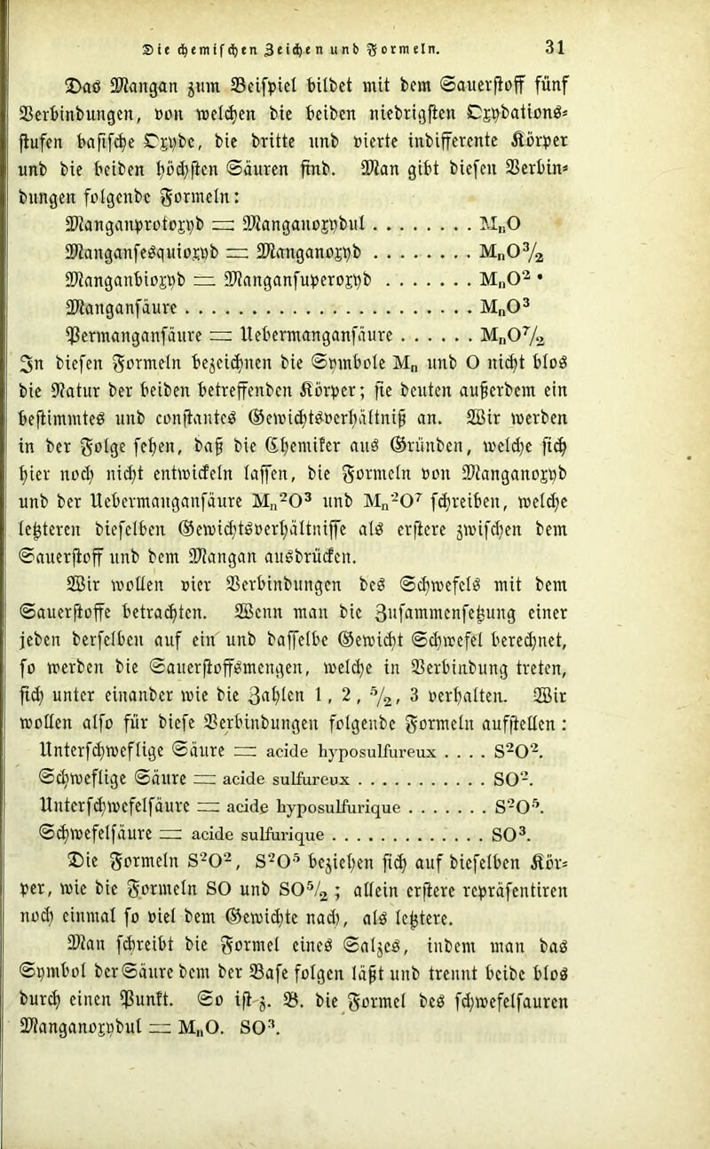 Sie ^emif(^en lüctmeln. 2>aö SWangan jmn ißeifpiel bilbet mit bera Saucvfioff fünf SSerbinbungcn, »ün wellten bic beiben niebrtgflcn Cs^bationö* flufcn baftf^e C'si)be, bic britte nnb »icrte inbifferente Äcrper unb bie beibcn ©auren ftnb. 3Wan gibt biefeu SSevbin« bungen folgcnbc gormdn: SWangan^jrotoj^b — SWanganoji^biil MuO SWanganfe^quiosDb rz SWnnganojbb MnOYa SWanganbioji^b — iKnnganfu^Jcroji^b M„0^ • aWangnnfäure MnO^ ißemanganfäiire = llcbcrmanganfäure MnOVa 3n bicfen gormcln bejcic^nien bic ©mnbolc M„ unb O nid)t btoö bic 9?atur bcr bciben bctrcffcnben Äör^jcr; fic beuten au^erbem ein befiimmteö unb ennünuteö ®croi^t^ücr^ättni§ an. SBir werben in bcr bn§ bie (S^emifer auä ©rünben, wcld)c ft^ t)ier nod) ni(^t entwideln taffen, bie Sttanganoji^b unb bcr Uebermauganfäure unb Mn’-O^ f^reiben, wetd;e le^tcreu biefciben ®cwi^tö»ert;ältiüjfe atiJ erfiere jwifd)cn bem ©auerfioff unb bem SKangan augbrüden. SBir Watten uier SSerbinbuugen bcö ©c^wefetö mit bem ©auerftoffe betrauten. 2öcnn man bie 3nf^imwcnfe^ung einer jeben berfetbeu auf ein unb baffetbc ©ewidt ©d)wefet berechnet, fo werben bie ©auerfioff^mengen, weiche in SSerbinbung treten, jid) unter einanber wie bie 3<iht^>i 1 - 2, -72, 3 rerbatten. SBir wetten atfo für biefe SBerbinbungeu fetgenbe gormetn aufftetien: ltnterfd}weftige ©äure =r adde hyposulfureux .... S^O^. ©ehweftige ©äure adde sulfureux SO-. Unterfd)Wefeifäurc cn; adde byposulfurique S-0'“’. ©cf)Wefeifäure adde sulftirique SO®. ®ie germetn S^O^, s^o® beziehen fid) auf biefciben Äör= ijer, wie bie gorwetn SO unb 80% ; attein erfiere re^räfentiren nach einmat fo oiet bem ©cwichtc nad), atö tehtcre. SPian febreibt bic goiwct cineö ©atjeö, inbem man baö ©^mboi bcr ©äure bem ber Safe fotgen täft unb trennt beibe btoö burcf) einen Buntt. ©0 ifi-j. 25. bie gormet beö fd;wefetfauren SPtanganojßbut — M„0. SO®.