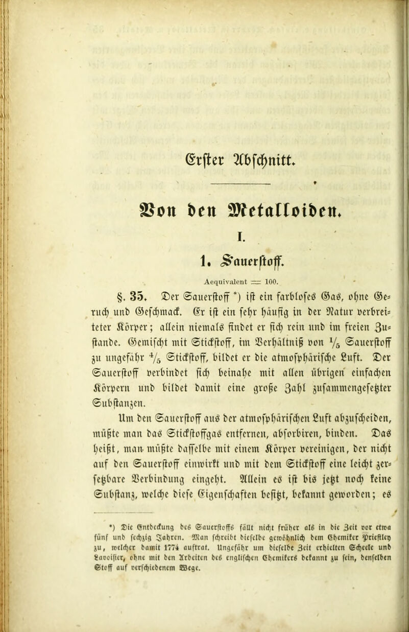 @rfter ^tbfc^nitt fBon ben 2y?etaItotbeti» I. ' I 1. <$‘aufr|*toff. lil Acquivalent = 100. • i|l §. 35. ®er ©auerfioff *) ifl ein farblofcö ®aö, of^nc ®c= j| Tudj unb ®cfd)macf. @r ifi ein fc^r ^läufig in ber 9?atiir »crbrcü I tetcr Äö4'er; allein niemals finbet ev fi(^ rein nnb im freien 3«= |i fianbe. ©emif^t mit ©ticf|loff, im 3Ser^äItni§ »lon V5 ©auerjioff J ju ungefaljr Vs ®ticffioff, bilbet er bie atmofp^ärifd)c 2uft. ®er S: ©auerfiüjf üerbinbet fic^ beinal)c mit allen übrigen einfachen | ftörpern unb bilbet bamit eine grofe jufammengefe^ter |j! ©ubiianjen. j Um ben ©auerfloff auö ber atmofp^ärif^en 2uft abjufdjeiben, l mü§te man baö ©ticf|tüffgaö entfernen, abforbiren, binben. ®aö | l^ei^t, man mü§te baffelbe mit einem Äörper »ereinigen, ber ni(^t . auf ben ©aueritoff einwirft unb mit bem ©tidfioff eine leicht jer= fe^bare SSerbinbung eingeljt. 3tllein eö i|i biö je^t nodi feine ij ©ubjianj, reelle biefe (figenf^aften befi^t, befanut gemerben; eö ' •) Sic entberfung bcS ©auetfieff^ fäat nidjt früher oU in bie 3tü ooc «tred fünf unb fcd)jig Sohren. 9Rdn fdjrcibt bicfelbc gcinbbnlith hem ßbemifet ^rieftlci) ju, iveirtjer bainit 1774 duftcdt. Ungefähr um bicfcibe 3cü erhielten @(i)cete unb gdoeinct, ohne mit ben jtrheiten befi englifthcn ßhemiter^ betonnt ju fein, benfclbcn ©teff ouf cctfchicbenem fflege.