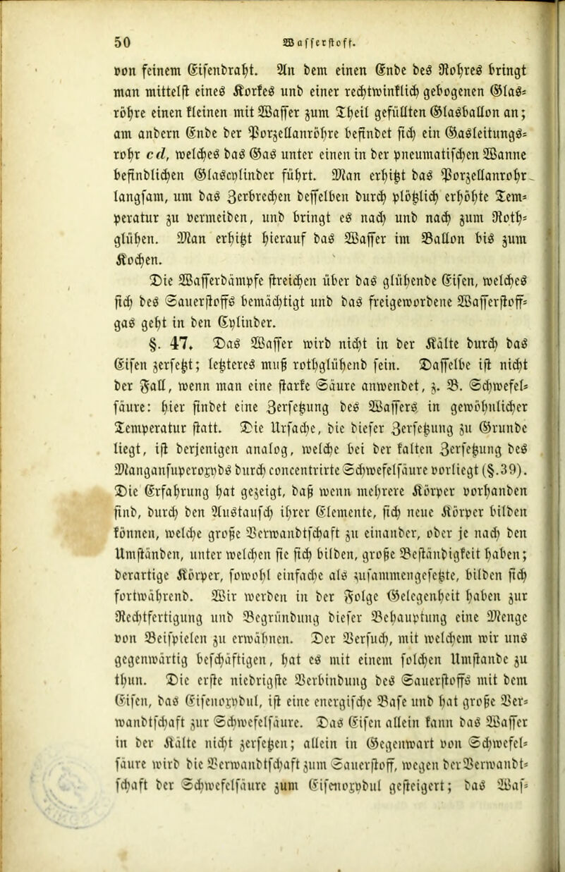 »on feinem Sifenbra^t. 2tu bcm einen Snbe beö Diotjrcö bringt man mittcljl eineö Äorfeö unb einer rei^tminflicb gebogenen rö^rc einen fleinen mitSBajfer jum Jbcit gefüllten©laöbaUon an; am anbern ®nbe ber *ßor5elIanrör)re befinbet fi(^ ein ®.aöleitungö= robr cd, melcbe^ baö ®aö unter einen in ber pneumatif($en SBanne bcfinbli^en ©laöcnlinber führt. 2Wan er^i^t baö *ßorjetlanrohr^ langfam, um baö 3c^bre(ben bejfelbeu buri^ blö^li^ erhöhte Sem» peratur ju ocrmeiben, uub bringt eg nad) unb na^ jum iRoth» glühen. 2Ran erhi^t hierauf baö SBajfer im 33aIIon big jum •' Äoihcn. 2)ie SBafferbärnpfe fireichen über bag glühenbe Sifen, melAeg jid) beg Saueriioffg bemäd)tigt unb bag freigemorbenc SBaiferfioff» ' gag geht in bcn ß^Uuber. i §. 47, 35ag SBajfer wirb ni^t in ber Äälte burA bag 1 @ifen serfe^t; te^tereg mii§ rothglühenb [ein. S)affelbe ifl nid)t ber galt, wenn man eine fiarfe 0üure anwenbet, 5. S8. ©chwefel» i fäure: hier finbet eine 3erfe|!ung beg SBafferg in gewbhnli(her j Semperatur ^att. iSie Urfadje, bie biefer ßerfe^ung ju ®ruube 1 liegt, ijl berjenigen analog, weldje bei ber falten 3erfe^ung beg IDiangaufuperopbg bur* coucentrirtc 0d}wefelfäure oorliegt (§.39). S)ie Erfahrung hat gejeigt, bah wenn mehrere ^törpcr üorhanbcn jiiib, burdj ben Stugtaufd) ihrer ßlemente, fid) neue Jtörper bilbcn ^ fönnen, weld^e grope 3Scrwaubtfd)aft ju cinanbcr, ober je nad) ben | Umfiänbeu, unter welfbcn fie jt(h bilben, gro§e IBejtäubigfeit haben; ' berartige Äör(>er, fowoht einfadic alg ^ufammengefe^te, bilbcn ji(h fortwährcnb. SBir werben in ber j^olgc ®elcgcuheit haben jur ; ÜleAtfertigung unb Segrünbuiig biefer 3?chauptung eine ÜRcngc »on Seifpiclcn ju erwähnen. 2)er SSerfud), mit wel(hcm wir ung gegenwärtig bef(häftigen, hat cg mit einem folgen Umftanbe ju thun. ®ic erjte niebrigitc SBerbinbuug beg 0aucrjtoffg mit bcm C'ifen, bag (fifeuopbul, ifi eine encrgifchc iPafe unb hat grohe 23er» wanbtfdjaft gur 0d)wefclfäurc. Sag (Sifcn allein fanu bag 2Baf[er in ber ilältc nid;t gerfc^en; allein in ©cgcuwart oou 0chwefel» fäure wirb bie 23crwaubtfd)aft gum 0auerfloff, wegen bcr23erwanbt» fchaft ber 0(hwcfclfäurc gum Gifeuojubul gcftcigert; bag 2i3af»