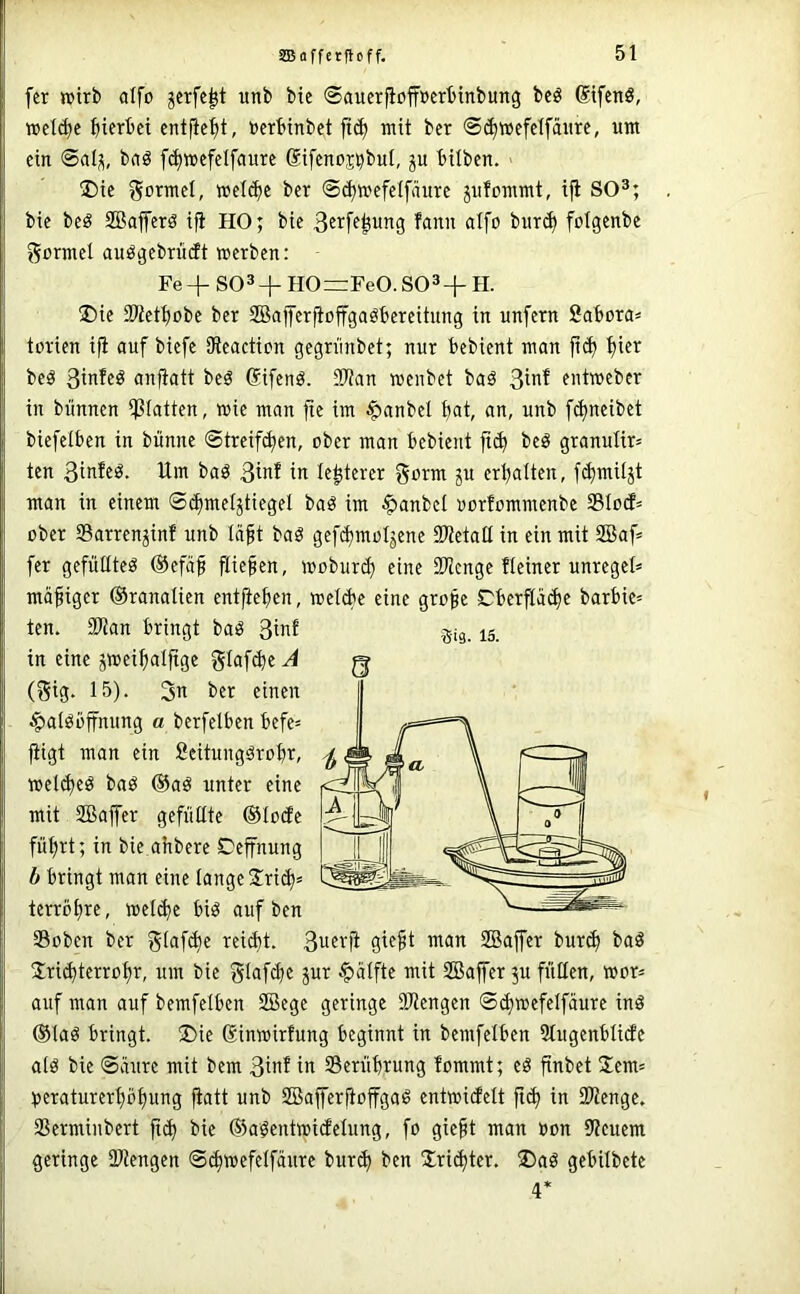 fer wirb aifo jerfc^t unb bic ©aucrfioffDerbinbung bcö SifcnS, »et^c fiierbei entfielt, »erbinbet mit ber ©^wefclfäurc, um ein @al^, bnö [(^wcfelfciurc Sifenos^buf, ju bilben. I)ic gormcl, »cl^e ber ©(^»efelfäurc jufommt, ifi SO^; bie beö SQBafferö ifi HO; bie fann aIfo bur^ folgenbe formet auögebrütft »erben: Fe+S03+H0=rFe0.S03+H. ®ie SWetbobe ber SBafferfioffgaöbereitung in unfern fiabora» torien ifi auf biefe fReactien gegrünbet; nur bebient man ficb beö 3infeö anfiatt beö Gifenö. 2Ran »enbet baä ent»ebcr in biinnen ipiatten, »ie man fie im J^anbel bat, an, unb febneibet biefelben in bünne ©treifeben, ober man bebient fi(b beö granulir* ten 3iafeö. Um baö 3iaf in le^terer gorm p erhalten, f(butiljt man in einem ©cbmeljtiegel baö im $anbcl oorfommenbe 33lo(f= ober Sarren^inf unb Icift baö gefcbmol^ene SPietall in ein mit SBaf= fer gefüKteö ®efäb fließen, »oburib SRcnge Heiner unregel* mäßiger ©ranalien entheben, welcbe eine grofge Cber^atbe barbie= ten. 2Ran bringt baö 3iaf in eine ^»eibalfige ^laftb« A (gig. 15). 3n ber einen ^atöbffnung a berfelben befe- fügt man ein Seitungärobr, »el^eö baö @aö unter eine mit SBaffer gefüllte ®lode führt; in bie ahbere Ceffnung b bringt man eine lange 2!ri(b' terröbre, wel(be biö auf ben S3oben ber glaftbe reicht. 3uevfi gie^t man SBajfer bur(b baö Jri^terrobr, um bie glafcbe jur ^t>alfte mit Sföaffer 511 füllen, »or= auf man auf bemfelben SBege geringe 3Kengen ®(b»efelfaure inö @laö bringt. ®ie Sinwirfung beginnt in bemfelben Slugenblide al0 bie Säure mit bem 3iaf in Serübrung fommt; eö finbet !Iem= peraturerböbung fiatt unb SBafferftoffgaö ent»i(Jelt ficb in SRenge. SSerminbert ft(b bie ©a^entmirfelung, fo gieft man »on 9?euem geringe SRengen @(b»efelfäure bur<b ben Jri^ter. ®aö gebilbete 4* Sig. 15.