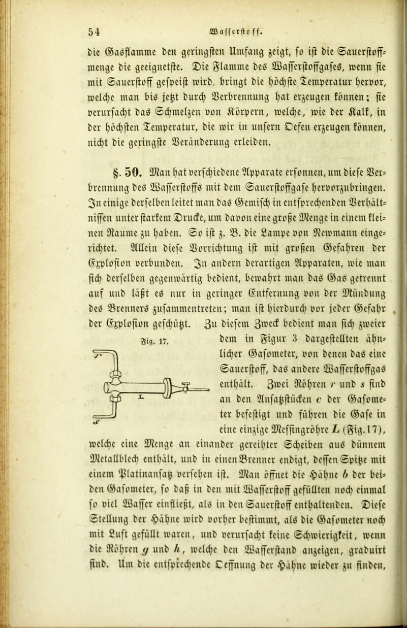 i)ic ®a^f(amme ben gcringjicn Umfang jcigt, fo ifi bie ©aucriioff* menge bie geeignetjie. 2)ie glamme beö SßaiJerjioffgafeö, menn )le mit Sauerjlüff gefpeift mirb, bringt bie ^öd)jic Temperatur Terror, meldje man biei je^t burc^ aScrbrennung ^at erzeugen fbnnen; jie üerurfa^t baö 0d)me(jeu »on Alörpcrn, mei^e, wie ber Äalt, in ber ^cu^jlen Temperatur, bie mir in unfern Cefeii erzeugen fönnen, nid)t bie geringfie ißeränberung erleiben. Sis- 17. §. 50. iWan ^atuerfc^iebeue 9(pparate erfi'nnen,umbiefe 9Ser= brennung beö SBajfcriioffö mit bcm 0aucr|ioffgafc Iferüorjubringen. 3n einige berfelben leitet man baö ©emifc^ in entfprcdjenben Serbält» niffen unter |iartem T)rucfe, um banon eine grcpe iDtenge in einem tleU neu Dlaume ju traben. 0o iji j. S. bie 2ampc non Uicmmann einge« rietet. 9tllein biefe Ißorridftung i(l mit grcfen ©efalfren ber ©jplofunt uerbunben. 3n anbern bcrartigen 9lpparaten, mie man jid) berfelben gegenmärtig bebient, bema^rt man baö ®ae getrennt auf uiib lä^t eö nur in geringer (Entfernung non ber iDtüubung beö Srennerö 5ufammcntreteu; man iji ^ierburd} oor jebcr (Sefal^r ber (Ejplojion gef^ii^t. 3n biefem bebient man peier bem in Sigur 3 bargejiellten ä^n» lidjer (S3afometer, oon bcncn baö eine 0auerjloff, bas anbere söJaffcrjloffgaö eutl)ält. 3i»«i IRö^ren r unb s ftnb an ben 'Jlnfa^jiiicfen c ber (i3afome= ter befeftigt unb fiibren bie ®afe in eine einzige SDiefjingrölfre L (gig. 17), melc^e eine SWenge an einanber gereibter 0^eiben auö bünnem HJletatlbted) entbält, unb in einen ®renner eubigt, bej[en0pi^e mit einem 'l>latinanfa^ oerfc^en i|i, Üftan öffnet bie ^ä^ne ff ber bei» ben (Öafometer, fo ba§ in ben mit SBafferfioff gefüllten no^ einmal fo oicl ilöajfcr einfliegt, alo in beii0auerfioff ent^alteuben. T)iefe 0tellung ber ^ä^ne mirb »orljcr befUmmt, ali3 bie (Safometer nod; mit 2uft gefüllt maren, unb »erurfa^t feine 0d)mierigfeit, menn bie lRöt)rcn </ unb h, mel^e ben Jffiafferjianb anjeigen, grabuirt ftnb. Um bie cntfpfedjenbc Ccffnung ber ^ä^ne mieber ju finbcn,