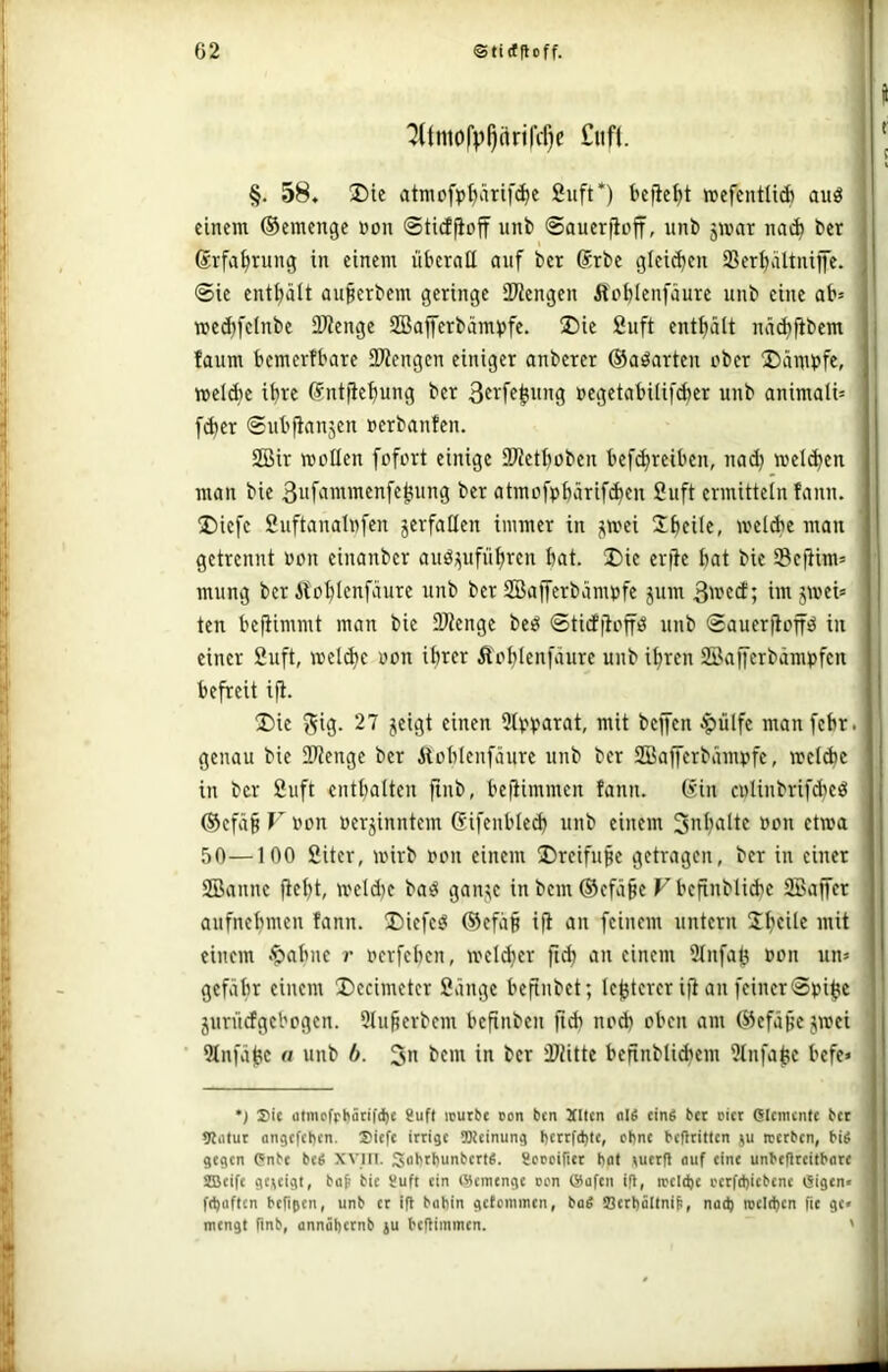 1 '2(tnio('p^ärtfcf)c I f ! §. 58. Die atmofpi)ärif(^e Suft*) befielet wefcntltÄ auö einem (Semenge »on Sticffioff unb ©auerjioff, unb jmar na^ ber (Srfa^rung in einem überall auf ber Srbe glei(i)en SSer^ältniffe. ©ie enthält auperbem geringe iWengen Äcblenfäure unb eine ab= wec^fetnbe SDienge SBafferbäm^jfe. Die 2uft enthält näd^fibem faum bemerfbarc iKengcn einiger anberer ©aöarten ober Dämbfe, welche ihre ßntftefmng ber 3frfc^ung »egetabiüfcber unb animali» fd)er ©ubfianjen »erbanfen. SBir roollen fofort einige SWetboben bef^reiben, nad; wel(ben man bie 3ufammenfej5ung ber atmofpbarif^en 2uft ermitteln fann. Diefe 2uftanalnfen verfallen immer in jimei Jbeile, welAe man getrennt oon einanber anöi^ufübrcn bat. Die erfie bat bie iBefUm’ mung ber Äloblenfäure unb ber 2Baj[erbäm»fe jum üit jwei» ten befiimmt man bie Stenge beö ©tidjlop unb ©auerfioffö in einer 2uft, »el(bc oon ihrer Äoblenfaure unb ihren 22afferbämt>fen befreit i(i. Die ^ig. 27 jeigt einen 9lvb<iTat, mit beffen ^ülfe manfebr. genau bie 2)Jengc ber Äboblenfäure unb ber 2Bafferbämpfc, weidie in ber 2uft enthalten fiiib, befümmen fann. (sin cnlinbrifdieö (5efä§ F oon oerjinntem (f ifenbied) unb einem Snb'iitf »p« 50—100 2iter, wirb oon einem Dreifüße getragen, ber in einer SBanne fiebt, meldje baö ganj(e in bem ®cfä§e V bcfinblicbe SBajfer aufnebmen fann. Diefcö (Sefaß ifi an feinem untern SbcÜc mit einem .^abne r oerfeben, weld}er fid) an einem ülnfaß oon iin» gefäbr einem Decimetcr 2änge befinbet; te^terer iji an feiner ©oi^c juniefgebogen. 51u§erbcm befinben ftdi nod) oben am (S5efäßejwei 2tnfäbc (I unb b. 3 bem in ber äliitte befinbliAem ütnfaße befe« •j Sic atmcfrhäcifd)c 8uft icutfre oon ben Xltcn «IS cinS bet oicr (Slcincnfe bet 9liitut nngcfchcn. Siefe ittige SKcinung l)cttfd)te, ebne bcfltitlcn ju ttetben, bis gegen Pnbe bcS XVIII. SabthunbettS. gcteiriec bat ^uetfl auf eine unbefltcilbate SBeife geieigt, bap bie Suft ein Wemenge oen ®üfcn i(l, rceldje i'ctfd)iebcne eigen« ftbaften befigen, unb et ifl babin getemmen, baS S3ccböltni^, nad) wcld)cn fic ge« mengt finb, annäbetnb )u beflimmen. '