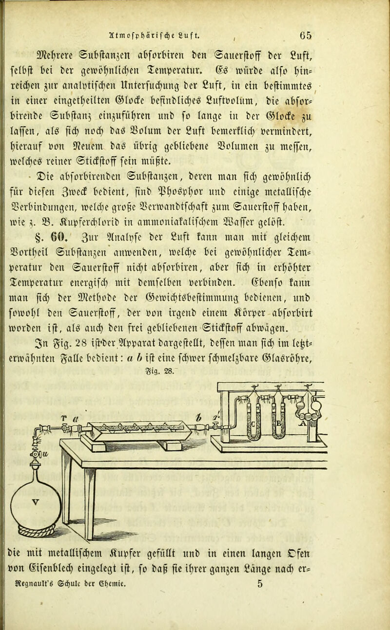 OWc^rcre ©ufcfianjcn abfortiren bcn ©auerfioff bcr 2uft, felbfi bet ber gcwö^nlid^eit Jemperatiir. »ilrbc alfo ^in= rett^en jitr anaUttifi^eu ItnterfiK^img ber ßuft, in ein befiimmteö^ in einer einget^eüten ®Io(fe bejrnbüt^eö fiuftöolnm, bie abfor* birenbe ©itbfian^ einjufüi)ren nnb fo lange in ber ©Icxfe gu laffen, ald fid) nocft baä Sßolum ber 8uft bemerflit^ üerminbert, hierauf ßon Dienern baö übrig gebliebene 93oiumen ju niejfen, iveic^eS reiner ©ticffioff [ein müfte. • ®ie abforbirenbcn ©ubjianjen, beren man ftd; gemb[)nii^ für biefen 3wecf bebient, finb i)3f)oöpf)or nnb einige metaüifi^e Serbinbimgcn, melde gro^e Sermanbifcftaft pm ©auerjlnff ijaben, mie 5. 93. Ä'upfercblorib in ammoniafaüfdem SBaffer gelbft. §, 60, 3u'-‘ 9inalp[e ber ßuft fann man mit gteic^em Sorttjcil ©ubjtanjen anmenben, metd)e bei gcmö^nlid;er 3!em= ^teratur ben ©auerfioff ni^t abforbiren, aber fid in er^ö^ter Jemberatur energifd mit bemfelben nerbinben. ßbenfo fann man fid ber 3Wett)obe ber ®emidtöbefiimmung bebienen, iinb fpmotjt ben ©auerfioff, ber »on irgenb einem Äörber abforbirt morben ifi, atö and ben frei gebliebenen ©tidjloff abmägen. 3n gtS- 28 ifl’ber 9tbbarat bargejieltt, beffen man fid im le^t^ ermäf)nten gälte bebient: a h ifi eine fdmer fdmetjbare ©laöröbre, Sig. 28. Bon ßifcnbied eingelegt ifi, fo ba§ fic it)rer ganzen ßänge nad er® Stegnault'g ©d)ule bet dbemie. 5