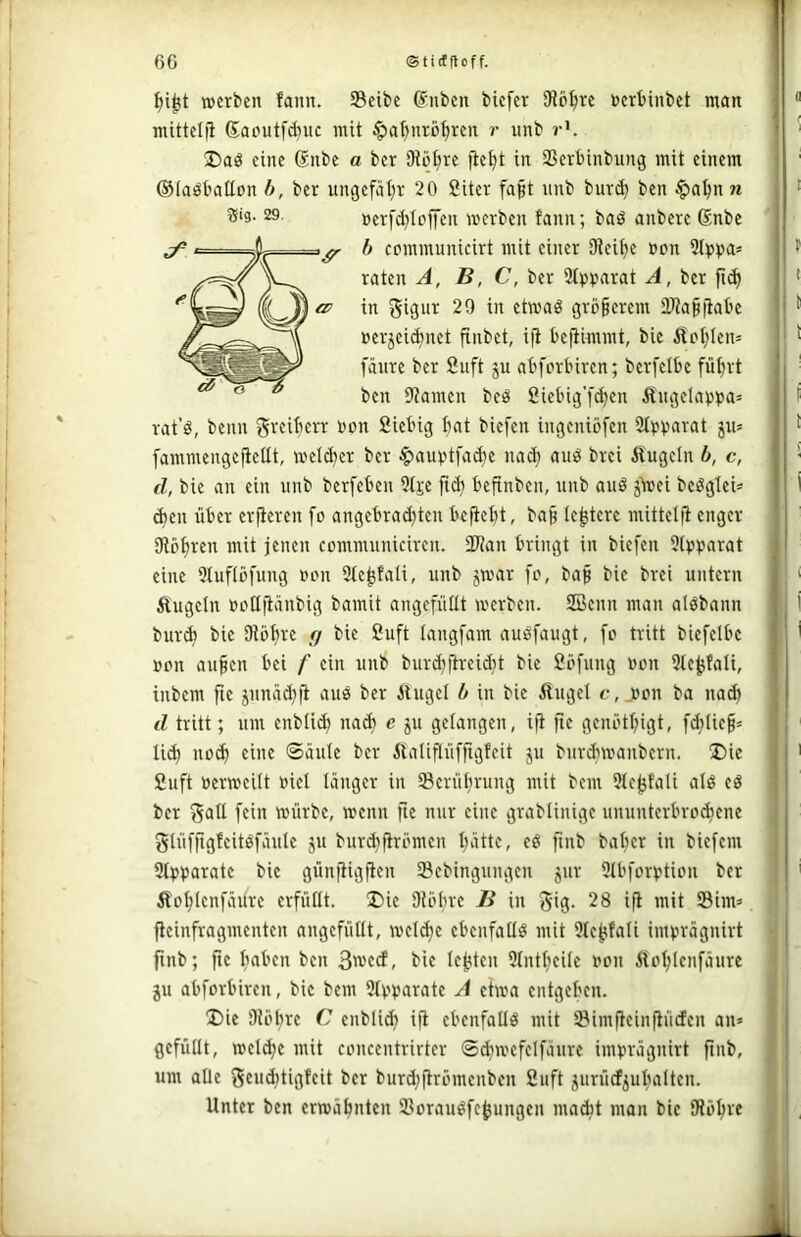 werben fann. Scibe (Snben biefer SHöfjre »erbinbet man mittelfi 6a»utf(buc mit §at)nrij^ren r unb r'. eine Snbe a ber iKüt^re fiebt in SSerbinbung mit einem ©laöbaüon b, ber ungefähr 20 8iter fa§t unb bur(b ben $abnn ®ig. 29, »crfd}Iojfen werben fann; baö anberc 6nbe ^ r- - 1 ^ h ccmmunicirt mit einer SRcibe »on Slppa» raten A, B, C, ber 2t»»arat A, ber fi^ '^0 in 20 in etwaö grünerem tWabfiabc »erjeidjnet finbet, i|i beftimmt, bie ifoblcn» fäure ber 2uft ju abforbiren; berfetbe führt ^ ^ ^ lien 9?amen beö Sicbig’fdjen Äugela»»a= rat’ö, beim greiberr »on 2iebig hat biefen ingeniöfen 2t»»arat ju» fammengefieüt, welcher ber ^auptfache nach auö brei Äugeln b, c, d, bie an ein unb berfeben Dtje fich befinben, unb auö jäoei bcögleü chen über erfieren fo angebracijten befieht, ba§ le^tere mittclft enger IRöhren mit jenen communicireu. SD^an bringt in biefen 5l»»arat eine 5tufIofung »on 3le^tali, unb jwar fo, baß bie brei untern Äugeln »oQfi'^'ibig bamit angefütlt werben. 2Benn man alöbann burch bie Olöhre rj bie Suft langfam auöfaugt, fo tritt biefelbe »on auhen bei f ein unb burchftreidit bie 2öfung »on Slebfali, inbem fte junächji auö ber Äuget b in bie Äuget c, .»on ba nach d tritt; um enbti^ nach S“ gelangen, ift fie genöthigt, fd;tie§= tich noch eine ©äute ber Äatiflüfftgfeit ju bitrdiwanbern. ®ie Suft »erweitt »iet länger in Serührung mit bem Stc^fali alö eö ber Sali fein würbe, wenn fie nur eine grablinige ununterbrochene glüfjigfeitöfäule ju burchfirömen hätte, eö fmb balier in biefem 3t»»arate bie günfiigfien IBebingungcn jur Dtbforption ber Äohlenfäilre erfüllt. Die ÜU'hre B in gig. 28 ifi mit Sim» flcinfragmenten angefütlt, welche ebenfatlö mit 9tehfali imprägnirt ftnb; fie haben ben 3wecf, bie lebten 9tntheile »on Äohlenfäure ju abforbiren, bie bem 9(pparate A etwa entgehen. Die Olöbre C enbtich ifi ebenfatld mit ©imfieinfiücfen an» gefüllt, wet^e mit concentrirter ©^wefelfäure imprägnirt ftnb, um alle geu^tigfeit ber burd;flrömenben Suft jurücf^ubatten. Unter ben erwähnten iiorau^febungen madit man bic IRöhre