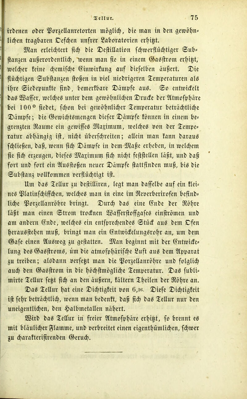 trbenen ober ^CorjcHanretortcu möglich, bic man in ben gewöhn» licfjcn tragbaren Cefc^en unfrer Saboratorien er^i^t. 2)tan erteid)tert ii(^ bte ©eftitlation fc^»erflü(^ttger @ub» jianjen au^erorbentü^, toenn man fte in einem (Saöfirom erl;i^t, metc^er feine (^emif(^e Sinmirfung auf biefelben ändert. ®ie pd)tigen ©ubfianjen p^en in oiel niebrigeren Temperaturen at« if;re ©iebcpunfte pb, bemerfbare Kämpfe auö. @o entroicfelt baö SBaffer, mel(^eö unter bem gembfmti(^en T)rucfe ber 9ttmofp^ärc bei 100® pbet, Pon bei gemöplictier Temperatur betrptli^e T)ämpfe; bie ©ewic^tömengen biefer Trümpfe fönnen in einem be= grenzten Dtaume ein gemiffeö iWajimum, wePeö oon ber Tempc= ratur abtjängig ip nic^t überfd)reiten; allein man fann barauö piiefen, ba§, menn fi(^ T)ämpfe in bem 33ia§e erpben, in wePem fte ft^ erzeugen, biefeö SOtapimum ftd) ni(^t fefipllen Ipt, unb baf fort unb fort ein 5tuöftopn neuer T)ämpfe pttpben muf, bi^ bie @ubpnj ooüfommen oerflüdjtigt iP Um baö Teüur ju beplliren, legt man baffelbe auf ein flei= neö ^tatinf(J)iff(^en, mepeö man in eine im SReoerberirofen beftnb= liebe iPorjellanröbre bringt. T)ur^ baö eine (Snbe ber SRöpe läft man einen Strom troefnen 23a|ferpffgafeö einpbmen unb am anbern Snbe, meldjeg ein entfpre(l)enbeö ©tuet auö bem Cfen prauöppn muf, bringt man ein Sntmidelung^rop an, um bem @afe einen Stuömeg jn geptten. 2Ran beginnt mit ber Sntmitfe^ lung beöOagpomö, um bie atmofpprifd)e Suft aug bem Stpparat ju treiben; alöbann oerfep man bie ißorjellanröpe unb foIgli(^ auä) ben ©aöpom in bie l)b(f)pögli(^e Temperatur. T)aö fubli= mirte Tellur fep fiel) an ben äuprn, fältern Tpilen ber SRöpe an. T)aö Tellur pt eine T)i(f)tigfeit »on 6,26. T)iefe T)ic^tigfeit ifi fep beträd)tli*, wenn man bebenft, ba§ fi(^ baö Tellur nur ben uneigentli($en, ben ^albmetallen npert. SOBirb baö Tellur in freier 31tmofpl)äre erpp, fo brennt eö mit bläuli^er glamme, unb oerbreitet einen eigentpmlii^en, fermer gu c^arafteripenben ®eru^.