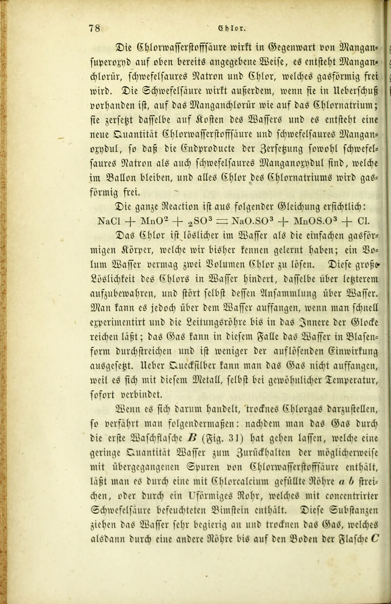 ®ic Sljlorwaffcrficfffäure wirft in ©egenwart »an DJiangan» i fut>eroj;nb auf oben bereite angegebene 2Bcife, eö entfief)t iDtangan» i (^lon'ir, fd^wefelfaureö 9iatron unb Gfjlar, weldjed gaöfbrmig frei j wirb. ®ie ©i^wefelfäure wirft au^erbera, wenn jte in Ueberf(^u§ | üorfianben ifi, auf baö 2Wangand)Iorür wie auf baö (Sijiornatrium; fie ^erfe^t baffelbe auf Äofien beö SBafferö unb eö entftebt eine neue Quantität ©btorwafferfiofffäure unb fcbwefelfaureö tPiangan^ pj^bul, fo ba§ bie (Snbprobucte ber ßcrfe^img füwot)! f^wefel» faured Diatron atd au^ fc^wefeifaureö SJJanganc'siibut finb, weli^e im Satlon bleiben, unb alleö Sfjlor bed Gijiornatriumö wirb gad= förmig frei. !l)ie ganje Dieaction ijiauö folgenber ®Ieid)ung erfic^tlid): NaCl + Mn02 + .^SO^ NaO.SO» + MnOS.O^ + CI. !Da0 (Sf)(or ifijöölii^er im SBaffer alö bie einfachen gaöför« migen Körper, wcld)e wir biö^er fennen gelernt ftaben; ein 3So= lum SBajfer uermag jwei SSclumen (fblor ju löfcn. !Dicfc gro^fr 8ö0!id}feit bcö ßtjlord in SBaffer ^inbert, baffetbe über (e^terem aufjubewabren, unb fiört feibft beffen 2lnfammlung über SSaffer. 2Jian fann eö jeboA über bem SBaffer auffangen, wenn man fd)ned CKperimeutirt unb bie Seitungdröt^re bie in bad innere ber ©locfc reifen Iä§t; baö &>a& fann in biefem gatte baö SKaffer in93Iafen= form burd;flreicben unb ijl: weniger ber auflöfenben ßinwirfung auögefe^t. lieber Ctuedfilber fann man baö ®aö uid}t auffangen, weit cd fid) mit biefem 2>ietatt, fctbfi bei gewöbuti^cr Temperatur, fofort uerbinbet. Senn ed ftcb barum baubett, 'tredned Gblorgad barjujletlcn, fo ocrfälirt man folgcnbcrmapcn: nad)bem man bad ®ad burdj bie erjlc 9Bafd}flafd)C B (gig. 31) b<^i wctd)c eine geringe C.uantität SBaffer jum Sui^bcfbatten ber mögtid;crwcifc mit übergegangenen Spuren »on Gbiorwajferjlofffäurc entbalt, läpt man ed bureb eine mit (£bIorcaIcium gefüttte SHöbrc a h flrcU d)cn, ober burd) ein Uförmiged SJiobr, wcldicd mit concentrirter Sd)wefclfäurc bcfcud'tcten IBimficin cntbält. ÜDiefe Subfianjen jicbeu bad SBaffer febr begierig an unb trodnen bad ®ad, weldjcd aldbann burA eine anbere Diöbre bid auf ben Soben ber glafdic C \