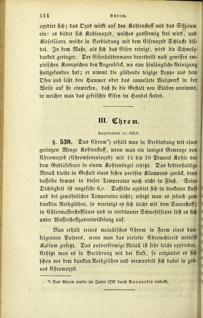 üj^birt jt(^; baö SDj^b tüitft auf ben Äo^lenfioff unb baö ©ilicuim ' ein: eö bilbet fi(^ Äo^Icnoji^b, »clc^eö gasförmig frei tcirb, unb j Äiefelfäure, »el(^e in SBerbinbung mit bem ßifenojijb ©(^lacEe MI= bet. 3i^ Tla^t, alö jii^ baö Sifen reinigt, wirb bie @^mclj= barfeit geringer. ®er Sifenlüttemnann beurtbeüt na^ gewiffcn em= piri[(^en 5bennjeid)en ben Stngenblicf, wo eine ^intängli^e Steinigung jiattgefunben ^at; er nimmt bie glü^enbe teigige Subb^ ouö bem Cfen unb täft ben Jammer ober baö cannelirte SBatjwerf in ber SBeife auf jte einwirfen, baf fte bie ©efialt oon Stäben annimmt, in welker man baö gefrifc^te Sifen im $anbel finbet. III. C|)r0m. Aequivalent = 328,0. §. 530* ®aö (S§rom*) erhält man in SSerbinbung mit einer geringen 3)lenge £o^Ien|iojf, wenn man ein innigeö ©emenge oon i 6f)romojbb (St)romfegquiojbt>) mit 15 biö 20 iProxent Äol;Ie oor bem ©ebläfefeuer in einem Äo^Ientiegel er^i^t. S)äö fo^Ien^altige ‘ SPtetalt bleibt in ©ejialt eineö fefien borbfen Ätumbcnö jurücf, benn . bajfetbe fommt in biefer Jemberatur noc^ nid)t in gluf. Seine ■ ®i<J)tigfeit ip: ungefähr 6,o. ©ajfelbe ojbt>irt p(| in trocfener Suft unb bei gewbi)nlid)er Jemberatur ni(^t; er^i^t man eö jebo(^ jum i ^ bunfien Stot^gtü^en, fo oereinigt eb pcf; leidet mit bem Sauerpoff; 'P in ©ptorwaperpofffänre unb in oerbünnter Sct)wefetfäure Ibp ed pd^ f*' unter SBaPerpopgaöentwicfelung auf. | 2)tan erhält reineö metaüifd)eö ©fjrom in gorm eine^ bum felgrauen ißuloerö, wenn man baö oioiette (£promd)lorib mitteip Äalium jerfe^t. J)aö buIoerförmigeSJietall ip fe^r Ieid)t ojbbirbar. ©r^i^t man eö in Serü^rung mit ber 2uft, fo entpnbet e^ p(^ fc^on oor bem bunfien Stot^igtüpen unb oerwanbelt p(^ babei in grm neö S^romojbt». Pi il| \n «n ä *) Sag 6:>toni routbe im So^tc 1797 burcf) SSauctuelin entbeeft.