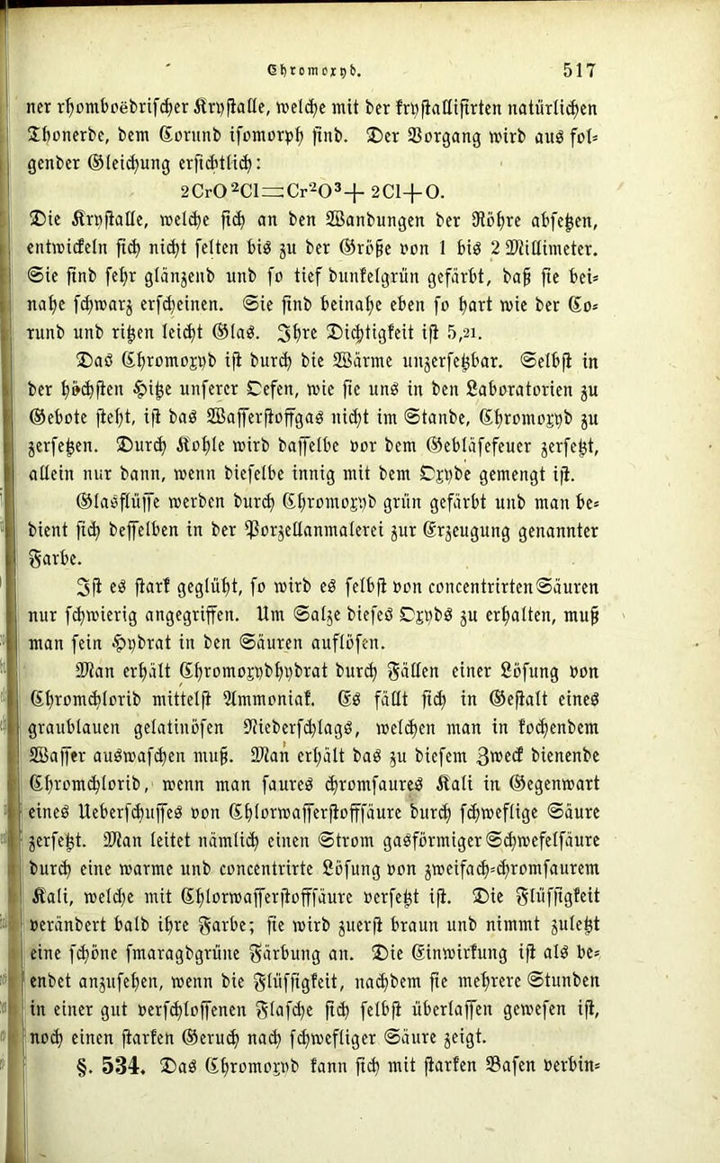 . j ncr r^ombßebrif^cr iln)(ialle, »eli^c mit bcr frbfiaütftrtcn natürli^en Sboncrbe, bcm Sorunb ifcmor^j^ )tnb. 25cr 33organg wirb aitö genbcr ©leii^ung crfid'tHi^: ! 2Cr02Cl=:Cr203+2Cl+0. ' üDte Ärofialle, welche ft(^ an ben SBanbungen ber 3tb£)re abfe^en, I entwicfeln jt^ nid)t feiten biö ju ber ®rö§e non 1 biö 2 SWiüimeter. 6ie finb fel)r glänjenb nnb fo tief bnnfetgrün gefärbt, ba§ fte bei» i| na^e f(^marj erfd)einen. ©ie finb beinal>e eben fo f)art mie ber So» I runb nnb ri^en lei^t ®laö. ®ic|)tigfeit ifi 5,21. I !l)aö Sbromoji^b ifi bur(b bie SBärme unjerfe^bar. ©elbfi in ber tjö^fien ^i^e unferer Cefen, wie fie unö in ben 2aboratorien ju ©ebote fief)t, ifi baö SBafferfioffgaö ni^t im ©tanbe, S^romoj^b p jerfe^en. 5Dur^ Ä'oI)Ie mirb baffelbe »or bem ©ebläfefeuer jerfej^t, allein nur bann, wenn bicfelbe innig mit bem Cjt)be gemengt ifi. ©laöfliiffe werben Hxä) Sfiromoj'.)b grün gefärbt nnb man be» bient fi^ beffelben in ber ißorjellanmalerei jur Srjeugnng genannter garbe. 3^ e^ fiar! geglül>t, fo wirb eö felbfi non concentrirten©äuren j nur f(^wierig angegriffen. Um ©alje biefeö Djöbö ju crf>alten, mu§ man fein ^^brat in ben ©äuren auflöfen. j 2)tan erfiält S^romoji)bI)i)brat burc^ gälten einer 2öfung »on Sl)rom(b(orib mittelfi 2tmmoniaf. Sö fällt fi(^ in ©efialt eineö graublauen gelatinöfen 9fieberfd)Iagö, wel(^en man in foefenbem SBaffer auöwafd)en mu§. 2Han erl;ält baö biefem bienenbe Sf)romcblorib, wenn man faured (^romfaurci^ Äali in ©egenwart eineö UeberfAuffeö oon Sbloi^w<ifT«rfiofffäure bitr^ fdjweflige ©äurc jerfei^t. Slian leitet nämli^ einen ©trom gasförmiger ©^wefelfäure bur(^ eine warme nnb concentrirtc ßöfung oon 5Weifa($=^romfaurem Äali, welche mit Shli^i^wafferfiofffäurc oerfe^t ifi. 2)ie glüfftgfeit & »eränbert halb ihre garbe; fie wirb juerfi braun nnb nimmt jule^t eine f^öne fmaragbgrune gärbung an. ®ie Sinwirfung ifi alS be» !» enbet anjnfel)cn, wenn bie glüfftgfeit, nai^bem fte mehrere ©tunben » in einer gut »erfd)toffencn glafd)e fitb felbfi überlaffen gewefen ifi, » inotb einen fiarfen ©erut^ na^ fd)wefliger ©äure ^eigt. ’ §. 534. ®aS l^ttn ft(b mit fiarfen Sßafen Berbin»