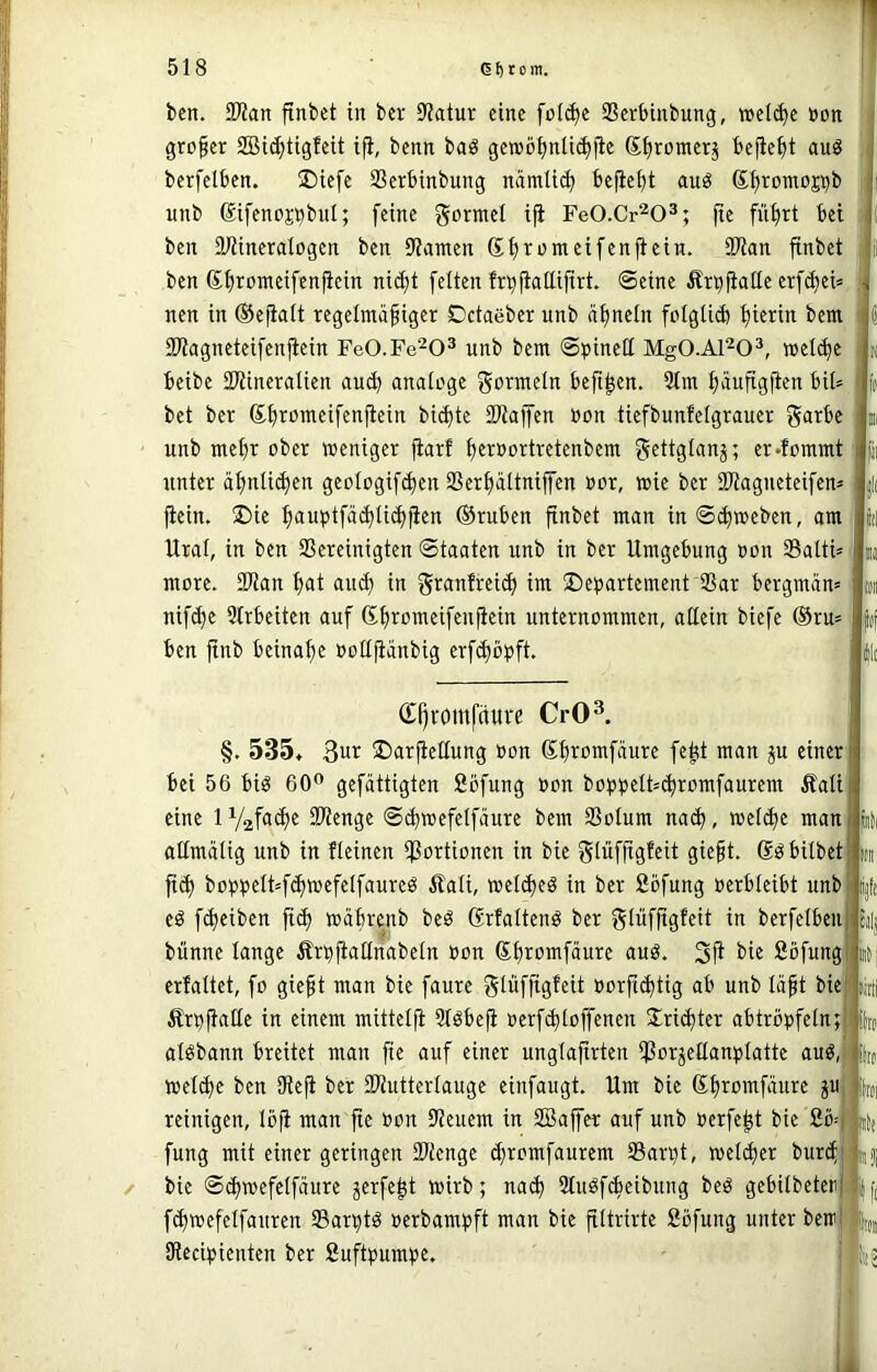 ben. SWan finbet in bev 9?atur eine fül(^e SSerbinbung, welche non , großer 2Bic^tigfeit i^, benn baö gewöf)nli^fie St)romerj befiehlt auö berfelben. üDiefe SSerbinbung namli(b beließt au^ ßfjromoCTb unb Sifenoji^bnl; feine formet i|i FeO.Cr^O^; fie fiifirt bet ben aiUneralogen ben iJiamen Sf)rnmeifen^cin. 3Wan finbet il ben Sbrümcifenfiein ni^t feiten fn^jiattifirt. ©eine Är^fiatle erf(bei= ;j nen in ©ejlalt regelmäßiger Cctaeber unb äßneln folgüd) hierin bem ^ Sliagneteifenjiein FeO.Fe'^O^ unb bem ©t)inel[ MgO.Al^O^, »el(be | k beibe aWinerolien aud) analoge gormcin beft^en. 3tm bäufigjien bit^ j (t bet ber Sbromeifenflein biefte iKaffen »on tiefbunfelgrauer garbe m unb mehr ober weniger fiarf b«»oitretenbem ?«ettglanj; er-fommt (ji xtnter äbnli(^en gcologifcben SSerbältnijfen oor, wie ber IDtagneteifen* jl( ftein. !Die bauptfäd)Ii^jien ©rnben finbet man in©^meben, am (d Ural, in ben bereinigten Staaten unb in ber Umgebung oon baltü i more. 2Kan in granfrei(^ im Departement bar bergmän» loii nifefe 5trbeiten auf (Sbromeifenftein unternommen, allein biefe ®ru» f(( ben ftnb beinahe »oUjianbig erf(bbpft. i\i (E()vomfäuve CrO^ §. 535» 3ur Darjtellung »on Sbiconifäure fe^it man ju einer bei 56 biö 60^ gefättigten Sofung non boppelt=(bromfaurem Äali eine 1 V2fn<b« bienge ©^wefelfäure bem botum nach, wel(bc man aümätig unb in ficinen boiitonen in bie glüffigfeit gießt, ßö bitbet fi(b boppeIt=fcbW£feIfnureö Äali, wel^eö in ber fibfung oerbleibt unb eö f(^eiben fi^ wäbrenb beö ßrfaltenö ber glüfßgfeit in berfelben bünne lange Ärpftallnabeln non ßbiomfäure auö. 3i^ bie ßöfung erfaltet, fo gießt man bie faure glüffigfeit oorßibtig ab unb läßt bie)|ijtii Ärpßatle in einem mittetft 5töbeß oerf<btoffenen S^riebter abtröpfeln; algbann breitet man fie auf einer unglaßrten borseö^tiblatte auö, welche ben üteji ber biutterlauge einfaugt. Um bie reinigen, löfi man fte »on beuem in Söajfer auf unb oerfe^t bie 2ö fung mit einer geringen btenge chromfaurem barpt, welcher burcf bie ©(hwefelfäure ^erfe^t wirb; nach StuöfAeibung beö gebilbeter fchwefelfanren barptd oerbampft man bie filtrirte ßöfung unter bew IRccipienten ber ßuftpumpe. 81 litt itf bl il