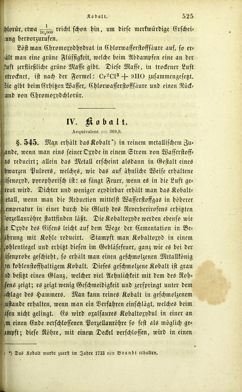llorür, etwa tnerfwürbige 6rf^ci= liung bctoorjurufen. Söfl man ®^romoji)b^))brat in Sl}(omafferiiofffäure auf, [o er» lält man eine grüne glüffigfeit, mel(^e beim iJlbbampfen eine an ber Juft jerfUefüi^e grüne SJJaffe gibt. S)ie[e 2Wajfe, in troefener 2uft etrodnet, ift na^ ber formet: Cr-Cl^ + 9HO jufammengefe^t. Sie gibt beimdrbi^en SQSaffer, S^tormafferjlofffäurc unb einen 9iü(f= :anb non G^romojijb^türür. IV. g 0 b tt 11. Aequivalent ^ 369,0. §. 545. 2)^gn er^tt baöÄobatt*) in reinem metatlifi^em 3u» ;anbe, wenn man einö feiner C)Ei)be in einem Strom oon SSafferfioff» ftö rebucirt; nttein baö Süetatt erfebeint alöbann in ©ejlalt eincö bwar^en iPutoerö, mel(^cg, wie baö auf af)nli^e SBeife erhaltene fifenoj^b, ^)9ropbt>rif^ ift: eö fängt geuer, wenn eö in bie 2uft ge^ reut wirb. ®i^ter unb weniger o^birbar crt)ält man baö Äobatt= etati, wenn man bie fttebuction mittelft SBafferftoffgaö in böfterer femperatur in einer burd) bie ©tutb beö iReoerberirofenö erbitten lorjettanröftre ftattfinben läftt. ®ie Äobattoj^be werben ebenfo wie \t Djbbe beö ßifenö teilet auf bem 2Bege ber (Zementation in Se= fbriing wit Äoble rebucirt. Stampft man Äobaüojpb in einem ,'oblentiegel unb erbiet biefen im ©ebläfefeuer, ganj wie cö bei ber jifenprobe gefc^iebt, fo erftält man einen gefi^motjenen iWetatlfbnig jn fobtenftoffbaltigem Äobalt. ®iefeö gef(bmol3ene Äobalt ift grau ab beft^t einen ©tanj, welcher oiel 3tebnlicbfcit mit bem beö SRob= jfenö jeigt; eö jeigt wenig ©efebmeibigfeit unb ^erfpringt unter bem icblage beö ^ammerö. Sftlan fann reineö Äobalt in gefd^moljenem lUftanbe erbalten, wenn man ein SSerfaftren einfdjlägt, welche^ beim ifen ni^t gelingt. (Zö wirb ojalfauted Äobaltojpbul in einer an [m einen (Znbe oerfft^loffenen iPor^ellanröbre fo feft alö möglid) ge* jimpft; biefe SRbbre, mit einem ©edel oerfcblojfen, wirb in einen V Sag OCobalt »utbe juet|l im 1733 cen aätanbt ctljalfen.