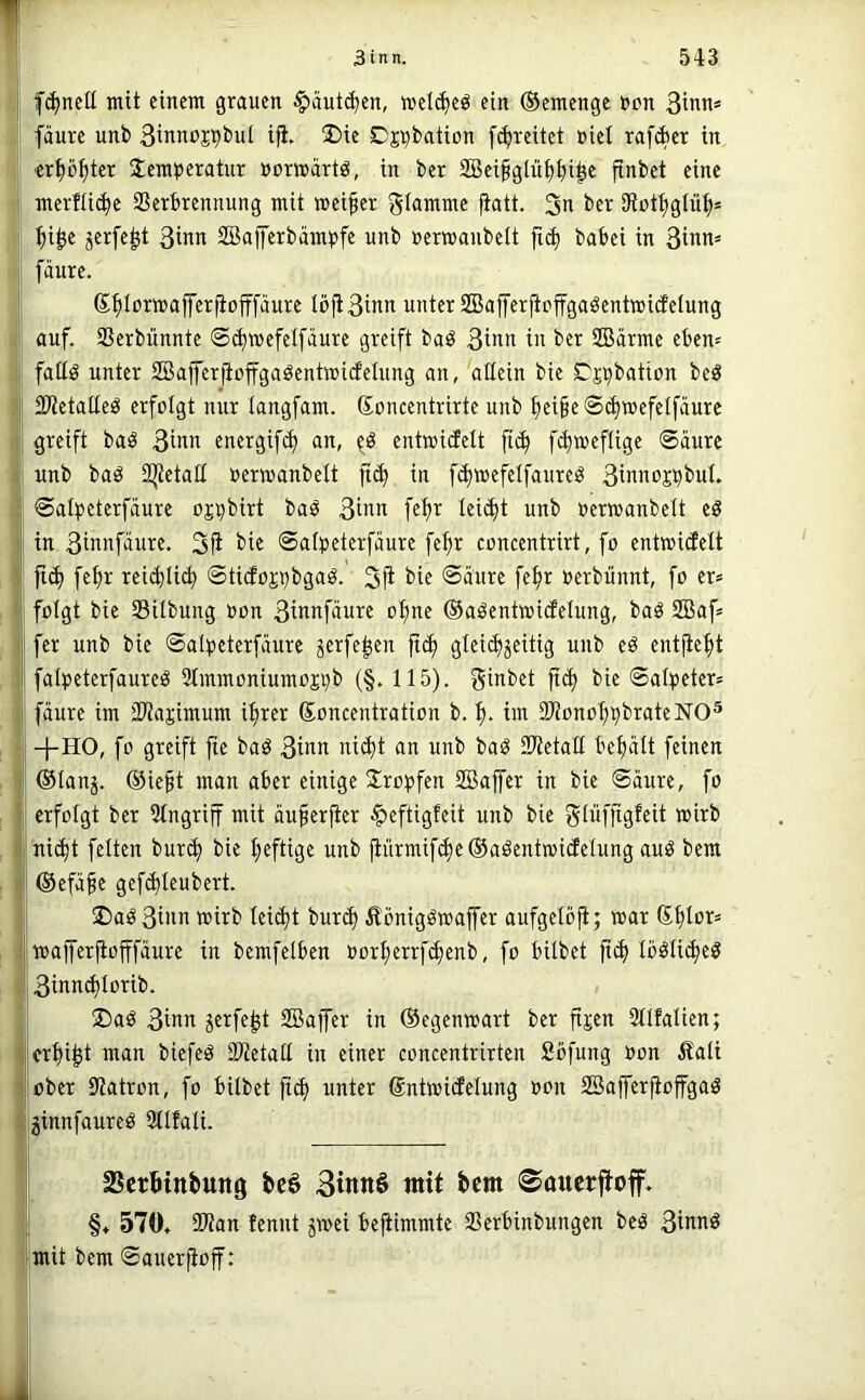 fc^ncü mit einem grauen ^ciutc^en, meti^e^ ein ©emenge »an 3innä I fäure unb Binnoj^bul i^. üDie Dj^bation [freitet »iel raffet in I erp^ter iemperotnr »ormarlö, in ber 2Bei§gtüt)t)i^c finbet eine j merfü(^e SSerbrennung mit meiner glamme fiatt. 3i^ iRot^glü^* I ^i^e jerfe^t 3inn SBalJetbampfe nnb »ermanbeit babei in 3inn» I fäure. ®f)Iorn)affer|iofffäure Iöfi3inn unter 2Bafferficffgaöentwi(feIung auf. Sßerbünnte ©(^wefelfäure greift baö 3inn in ber SBärme eben= i fattö unter 2Bafferjiojfgaöenttt»i(feIung an, allein bie Tj^bation beö j 23ietaüe^ erfolgt mir langfam. ßoncentrirte unb ^ei§e©(^wefelfäure greift baö 3inn energifd) an, entmicfelt fii^ fc^meflige ©äure i unb baö 2|tetatt nerwanbelt fii^ in f(^wefelfanreö 3innoj^buI. ©alpeterfäure ojpbirt baö 3inn fe^r leidjt unb »erwanbelt tS in 3innfäure, 3|i t’i« ©af^jeterfäure fef>r concentrirt, fo entwicfett ' fid) fe^r rei(^Iic^ ©tidojijbgaö. 3fi i>if ®äure fefjr oerbiinnt, fo er* folgt bie SUbung oon 3innfäure o^ne ©aöentwidelung, baö 2Baf* fer unb bie ©al^jeterfaure ^erfe^en ji^ gteii^jeitig unb eö entfielt fat^>eterfaureö 3tmmoniumoji)b (§. 115). ginbet fic^ bie ©alpeter* I fäure im SWajimum if>rer Soncentration b. im 23ionol;^brate]sro® S -j-HO, fo greift fie bad 3inn ni(^t an unb bai^ SWetall befiält feinen I ®Ianj. ®ieft man aber einige Slro^jfen SBaffer in bie ©äure, fo I erfolgt ber Eingriff mit äu^erfier ^eftigfeit unb bie gtüfjigfeit wirb ni(^t feiten bur^ bie fieftige unb jiürmif(^e®aöentn>iclelung auö bem I ©efäfe gefi^leubert. I ®aö 3inn wirb tei^t burd) Äbnigöwajfer aufgelöfi; war Sfdor* wajferfiofffäure in bemfelben »orI;errf^enb, fo bilbet ft(^ IoöIi(^eg 3innd)Iorib. ®aö 3inn jcrfe^t SBaffer in Gegenwart ber fijen Sllfalien; crfii^t man biefeö SWetad in einer concentrirten Sbfung »on ^tali über 9?atron, fo bilbet fid> unter Sntwicfelung »on Safferfioffgaö jinnfaureö 311fali. SScrBittbung fecö 3inn§ mit bcm 0aucrfioff. §♦ 570» 9Wan fennt jwei befiimmte SSerbinbungen beä 3innö mit bem ©auerjioff: