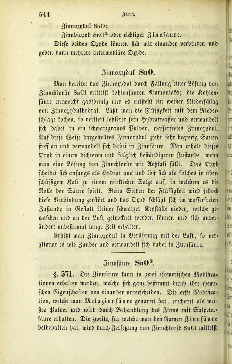 3inncji)tiul SnO; 3tnnbioj>^b SnO^ ober richtiger 3innfäurc. J)iefc beiben Dpbe fönnen ft(| mit einanber oerbinben unb geben bann mehrere intermebiäre Djnbe. 3iuitoxyöitf SnO. SKan bereitet baö 3iiinoj^buI bur(^ gatlung“einer Sofung ooit 3innA(ornr SnCl mittelii fo^tenfauren Stminoniafö; bie Äot)ten= fäure entweicht gasförmig unb eö entfielt ein n>ei§er 9tieberf(^Iag »on 3inno£bbuI^i)brat. Sä§t man bie ^lüffigfeit mit bem Stieber* fi^tagc fo(^en, fo oerüert le^fcrer fein ^^bratwaffer unb »erwanbett ft^ babei in ein [(^marjgraueö’ ißuloer, majferfreieö 3inno£^buI. Stuf biefe SBeife bargefieüteö 3wnojt)bul jiet)t fel;r begierig Sauer» jioff an unb »ermanbelt jict) babei in 3tnnfäure. fKan erfidtt biefeö Ojpb in einem bidjteren unb folgtid) befianbigeren 3uftanbe, wenn man eine ßöfung oon 3inn(^torür mit Ste^fali faßt. ®aö Djbb ((Reibet |t(f) anfangs alö ^^brat auö unb löfi fidi atö fot(^eö in über» [Muffigem Äati ju einem mirllic^en Salje auf, in metc^cm eö bie SRoße ber Säure fpielt, SBeim Sieben ber f^Wffigfeit wirb jebo^ biefe S3erbinbung jerfibrt unb baö Cji)b f(^tägt ft($ im wafferfreien 3uflanbe in ©e^alt fleiner fi^warjer Är^jiaßc nieber, welche ge» waf(^en unb an ber fiuft getroefnet werben fönnen unb fi(^ unoer», änbert unbefUmmt lange 3^i* crfjalten. 6rt)i^t man 3inno£Vbut in Serüt)rung mit ber Suft, fo »er» glimmt eö wie 3unber unb »erwanbett fi(f> babei in 3in»fäure. 3itiitfaurc SnO^. §. 571. ®ie 3ifinfäure fann in jwei ifomerif^en iDtobiftcaf tionen erhalten werben, wet^e jtc^ ganj be(iimmt bur^ il;re d)emi» fd)en ßigenfe^aften »on einanber unterf(^eiben. ®ie erfte SKobifica» tion, weld)e man iWeta^innfäure genannt f>at, erfd^eint atö wei» feö *PuI»er unb wirb bur^ öe^anblung beö 3t»nö wit Salpeter» fäure ert)a(ten. 2)ie jweite, für weld)e man benStamen 3t»nfäure beibe^tten f)at, wirb burc^ 3^i^ff^itng »on 3tnHc^l»i‘ib SnCl mittetji