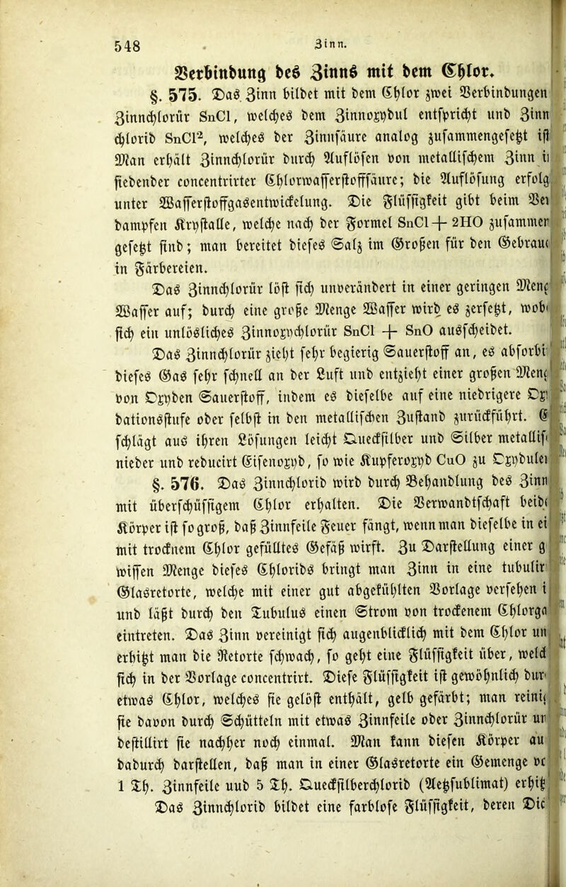 SScrötttbttttg bcö 3tnnö mit bcm j: §. 575. Daö. 3inn feUbct mit bcm 6^iot jwct aScrbinbungcn 1' 3inn(^(oritr SnCl, »clc^cö bem 3innoEi?biil entfprt^t unb 3itinl (^torib SnCl^ »clc^eö bcr 3innfäurc analog jufammcngcfc^t gWan ert^ätt 3lnn^lorür burc^ Sluflöfcn oon mctattifc^em 3inn ii ftebenber conccntrivtcr dblotmafferjtofffäurr, bic 5tuflö[ung erfolg unter aBafferjioffgaöentmicfclung. ®ie glüfftgfeit gibt beim SSei bambfen Än)ftalle, »el(^e na(^ ber gormel S11CI+2HO pfammer gefegt ftnb; man bereitet biefeö ©alj im ©ro^cn für ben ©ebram in Färbereien. !Daö 3innc^lorür lö|t ftd) unoeranbert in einer geringen ültenc SBaffer auf; bur^ eine groge SWengc SBaifer wirb eö äerfegt, »obi |t(^ ein unlööli^eö 3tnnoE«cblorür SnCl 4- SnO auöfd)cibet. ®aö 3innc^lorür jiel)t fel)r begierig ©auerfioff an, eö abforbr biefeö ©aö fefir f^nett an bcr ßuft unb eutjiefjt einer großen 9Jtenc Oon Dpben ©aucriioff, inbem cö biefelbc auf eine niebrigere Dj! bationöflufe ober felbji in ben metatliidien prü(ffut)rt. d f^lägt auö i^ren ßöfungcn leidet Guecffilber unb ©Uber metallif nieber unb rebucirt ßifenopb, fo wie Äu^jferoj^b CuO ju Dpbutei §. 576. ®aö 3inn(^lorib mirb bur(^ Sefianblung beö 3i«ti mit überf^üfftgem ©tUor erl)alten. 2)ie aSer»anbtfcf»aft beib( Körper ift fo gro§, baf 3innfeilc geuer fängt, wenn man biefelbe in ei mit trodnem Sljlor gcfülltcö ©efä§ wirft. 3« ®arficUung einer g Wipn SWengc biefeö ©Poribö bringt man 3tnn in eine tubulir ©laöretorte, weld)e mit einer gut abgcfül)lten 93orlagc oerfepn i unb läp bur(J^ ben Xubuluö einen ©trom »on troefenem ©filorgn eintreten. ®aö 3inn »ereinigt fic^ augenblidli^ mit bem ©f)lor uii erbip man bie SKetorte f^wa^, fo gep eine Fliifftgleit über, meid fi^ in ber 9Sorlage concentrirt. üDiefe Flüffigfeit iji gewöplic^ bup etwaö SPor, welc^eö p gelbji entplt, gelb gefärbt; man reini< p baoon burd) ©(Rütteln mit etwaö 3mnd)lorür ur beftillirt p na(^pr no^ einmal. 3)?an fann biefen Äörper au babur<^ barpüen, ba^ man in einer ©laöretorte ein ©emenge oc 1 3;^. 3innfeilc uub 5 Duecfftlberc^lorib (31e^fublimat) er^i^ ®aö 3innc^lorib bilbet eine farblofe Fiüfitgfeit, bereu 2)ic' it' |l