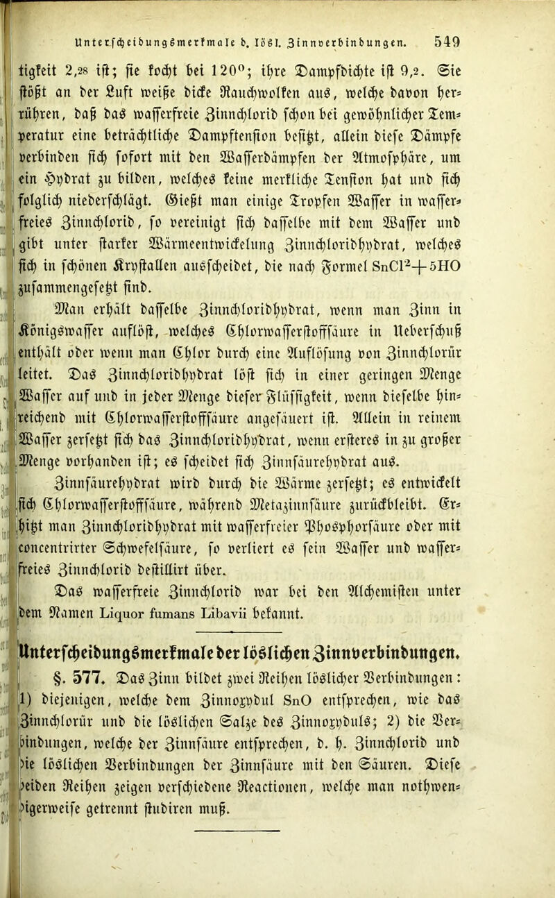 r I ligfeit 2,28 tfi; fte foi^t bei 120*^; t^rc SDam^jfbii^tc ifi 9,2. Sic J jiö§t an bei: Suft »ei§c bicfc ifiauc^ttJdfcn auö, »ct^c babon ^cr= ji.TÜ^ren, ba§ baö «jaferfreic Sinnc^Iorib fcf)onbci gcn?öf)nti^cr Ücm» . pibcratur eine beträ(^tü(^e ‘Dam^jftenfion befi^t, allein biefe Kampfe »erbinben fofort mit ben SBafferbämpfen ber 3ttm£)fb^äre, um ein ■99brat p bilben, meldjeö feine merfli^e Jenfton ^at unb folglich nicberf($(ägt. @ie^t man einige Stopfen SBaffer in waffer» freieö 3ibnd)Iorib, fo bereinigt fic^ bajfeibe mit bem SBajfer unb gibt unter fiarfcr SBärmcentmicEelung 3i>i>i<^lc*i^ib^i)brat, wet(beö ji(^ in f(^önen Ärpfiallen ausfd)eibet, bie nact) gormd SnCr^+5HO pfammengefe^t ftnb. SWan ert;ält bajfeibe 3ibnd)loribl)pbrat, wenn man 3inn in Äönigöwajfer anflöji, wel^eö ßfilDrwafferjiofffäure in lleber[^u§ entt;ält ober wenn man ß^lor burcb eine Sluflöfung bon 3ibb^Iorür leitet. ®aö 3fbb(^Iorib()pbrat löji fi^ in einer geringen SPtenge SBajfcr auf unb in jeber 93tenge biefer j^lüffigfeit, wenn biefelbe f)in= teidjenb mit S^lorwafferfiofffdure angej'äuert ijt. Slllein in reinem Sajfer jerfe^t fief» bap 3ibnd)Ioribl;p'brat, wenn erjiereö in ju großer Sfienge borl^anben ifi; eö fc^eibet fid) 3>”iif‘ibrel)bbrat auö. 3innfäure^pbrat wirb burej) bie SSärme jerfe^t; cä entwicfclt .jt(b 6l)Iorwaffer|iofjfäure, wäf)renb 2Jletajinnfäure ^urüdbleibt. @r* ^i^t man 3inn^Iotibt)pbrat mit wafferfreier $l)oPpf)orfäure ober mit concentrirter Sd^wefelfäure, fo berliert e^ fein SBaffer unb waffer» freieig 3it'nd)lorib befiiüirt über. S)aö wafferfreie 3i«H'^ibnb war bei ben 5tld)emifien unter bem 9?amen Liquor fumans Libavii befannt. i fttntcrfc^cibuitöömerfmalctcrlööIi^cnStnntJcrbtnbungcn, , §. 577. S)aö 3i'iii bilbet ^wei 3ieil)en Ioölid)er SSerbinbungen : 1) biejeiiigcn, weld)e bem 3inboji}bul SnO entfprei^cn, wie baö 3innd)lorür unb bie Iöölid)cn ©al^c beä 2) bie 25er= |>inbnngen, wel^e ber 3innfäure entfprei^cn, b. f). 3btnc^lorib unb )ie IööU(^en SSerbinbungen ber 3innfäure mit ben Säuren. üDiefc |jeiben iReiljen jeigen oerfd)iebene IHeactionen, weld)e man nott^wen* dgerweife getrennt fiubiren mufi.