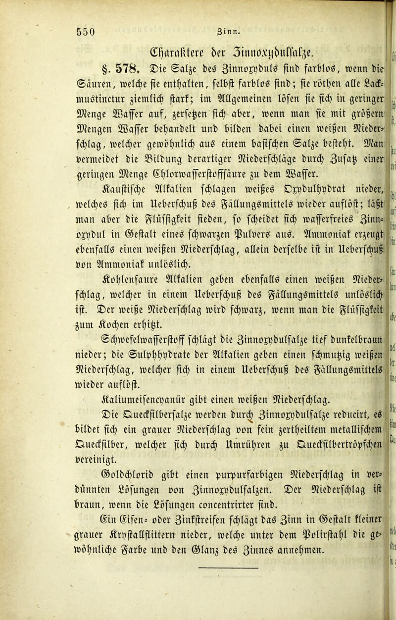 (£r)ctrctRtei'c hn Stmio.vybiiffaf^e. §. 578, !l)ic ©alje bcö 3innoj^bu(ö finb farblos, wenn bie Säuren, »el^e fie enthalten, felbfi farbloö ftnb; jte rotten alle 2ad- muötinctur ^teralidi fiarf; im StUgemcinen löfcn fte |i(b in geringer 3Wenge SBaffer auf, jerfe^en jic^ aber, wenn man fte mit großem fPiengen 2Bajfer beijanbelt unb hüben babei einen weiten 9Ueber= f<b(ag, »eicber gembbnttü) au^ einem bafif^en Salje beftebt. SWan »ermeibet bie Sübung berartiger Stieberfcbläge bur^ Bufagi einer geringen 9Wenge Sbtrrwafferjiofffäure ju bem SBaffer. Äaufitf(be Sitfalien f^tagen meifeö Djributbbbrat nieber, melibeö ftü> im Ueberf(bu§ beö g^fUungömittelö wteber auficfi; Iä§t man aber bie gü’ifftgfeit jteben, fo fd)eibet ft(b majferfreteö Sinn* ojnbnl in ©efialt etneö f^morjen ^ulöerö auß. Simmoniaf erzeugt ebenfaüö einen meinen 9'?ieberf(biag, attein berfetbe i^ in Ueberf^uf bon 5tmmoniaf unlöötid)- Äobtenfaure tSlfalien geben ebenfatid einen weifen 9?ieber' fd)tag, wetefer in einem lleberfdjuf beö g^ünngömittelö unlö^Ucb iji. ®er weife 9'iieberf(blag wirb f^warj, wenn man bie güifftgffit gum Äo(J)en erfi^t. S^wefeiwafferfioff fd)tägt bie Sinttojbi^blfatje tief bunfelbraun nieber; bie Sulpffb^rate ber 9t(fatien geben einen f(bmubig weifen 9Ueberf^Iag, we(d)er fi^ in einem Ueberfefuf beö S^ünngömittel^ wieber aufiüji. Äaliumeifenci)anür gibt einen weifen 9?ieberf(btag. ®ie Ciuedfüberfalje werben bur^ 3i«ttoji)buIfatje rebneirt, hübet ft(^ ein grauer 9?ieberf(^Iag »on fein ^ertfeütem metaüifcfem DuecEfilber, welcher ftef buri^ Hmrüfren ju Ctueüfübertröbfc[)en' bereinigt. ©olbditorib gibt einen burburfarbigen 9JieberfcbIag in ber» bnnnten ßefungen bon ßibnojbbutfatjen. 5Der 9?ieberfd;lag iji braun, wenn bie fibfnngen concentrirter finb. Sin Sifen» ober 3iiü|^fcifeit fd)t«9t ib ©efialt fteiner grauer Ärbftatlflittern nieber, wetefe unter bem ifßbtirfiafl bie ge»; Wofnü^e g<itbe unb ben ®Ianj bed 3iiwe^ annefmen. I- iiii' iti l'il iii[ In in: (k li ik irfi ht lit k Üll' A I. t |ill