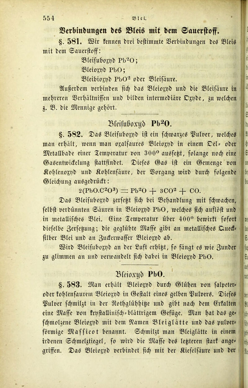 SSerbinbungctt bc6 S3leiö mit bcm ^aucrftoff. §. 581. 2Bit fenncn brei bcfiimmte SScrtniibungcn beö SIciö J*' mit bem ©aucrjioff: 33(ctfuboji)b Pb^O; j '' SictosDb PbO; 5Bieibioji)b PbO“^ ober SSIeifiture. ' Stufcrbcm »erbinben fi(^ baö Steio^^b unb bic Stcifäurc in ; mc^iveren SSertjättnijTcn unb hüben intermebiärc C)ji)be, ju »eü^cn ^ 33. bie SJienni^c gehört. !J5fctfußo.\njb Pb^O. §. 582. 33ici[ut)oji)b iji ein f(^»arjeö iPuIncr, »eli^eö man er^ait, wenn man ojalfaureö 33Ieioji}b in einem Ccl» ober Si^etailbabe einer Temperatur oon 300” auöfe^t, folange noc^ eine ©aöentwicfelung fiattfinbet. Tiefet ®aö ifi ein ©emenge oon Äoblenopb unb Äof^Ienfäure, ber SSorgang wirb bur(^ fotgenbe ©ieii^ung auögebrucft: 2(Pb0.C203) =: Pb^O + 3C02 + CO. ®a^ 33Ieifuboji}b jerfe^t fic^ bei 33ebanblung mit f^ma($en, felbft oerbünnten Säuren in Sleiojpb PbO, meli^eö fict) auflofi unb in metatlif^eö 33lei. Gine Temperatur über 400” bemirft fofort biefetbe ^f^f^^ung; bie geglühte 9Jtaf]e gibt an metattif^eö Dueif» fitber 33iei unb an 3ocfenoa|fer SBleiojpb ab. SBirb S3Ieifubojpb an ber Suft erbiet, fo fängt eö toie 3^ober ju glimmen an unb oermanbelt fi^ babei in 33teiojpb PbO. Ii 8 B l(j k »( ln 6i f«( Bfeiox’ijb PbO. ' §. 583. SKan erhält 33Ieiojpb bureb ©üiben oon falpeter* ober fobtenfaurem 33teiojpb in ©efialt eineö gelben ißuloerö. Tiefe« ipuloer f^miljt in ber SRotbglübbib« uub gibt nach bem Grfalten eine SUaffe oon frpfiaüinifcb» blättrigem ©efüge. 2)tan bat ba« ge» fibmotjene S3leiojpb mit bem 9?amen ^leiglätte unb ba« puloer» förmige IDtafficot benannt. Scbmiljt man Sleiglätte in einem irbenen Scbmeljtiegel, fo wirb bie SWaffe be« le^teren fiarf ange» griffen. Ta« S3leiojpb oerbinbet fid) mit ber Äiefelfäure unb ber iiij Mt: itt: üli ftl Iti |lii »|i I