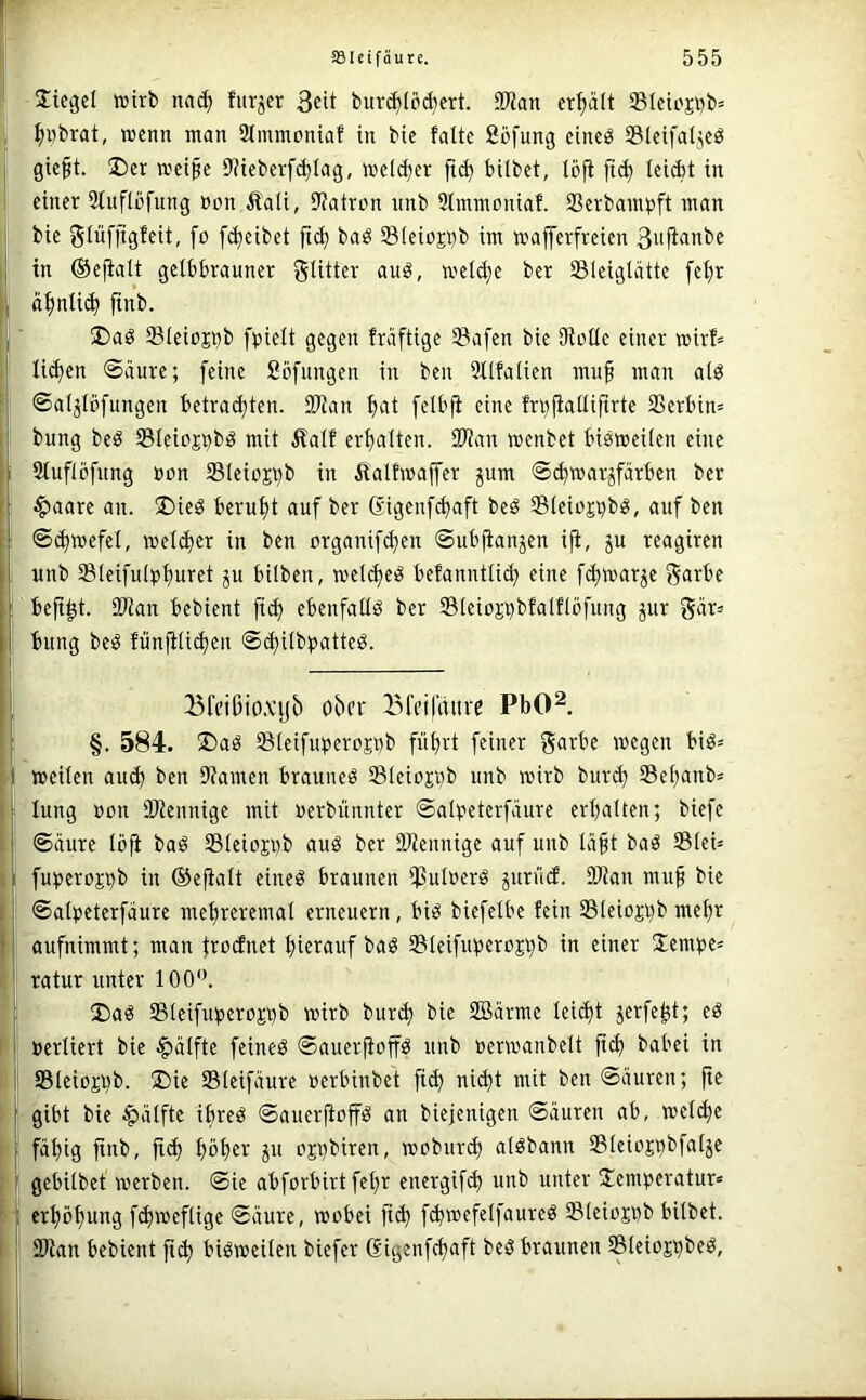 Jiegel toirb nai^ furjcr 3«it buri^töAert. aWan erhält Slciojbb^ ! ^Obrat, wenn man Stmmoniaf in bie falte Sbfung eine^ ©leifaljeö gieft. ®er weife 9?ieberf(^lag, welcher hübet, töfi leicht in einer 3tuflüfung »on £ali, Uiatron unb 2lmmoniaf. Ißerbampft man i bie glufjigfeit, fo [Reibet ft^ baö SSleiojhh iw wafferfreien ßitflanbe ■j in ©efialt gelbbrauner glitter auö, welche ber Sleiglätte fef)r i ä^nlii^ ftnb. 'i 2)ag SleiüSbb fpielt gegen freiftige IBafen bie Stolle einer wirf» [| licken ©äure; feine Sbfungen in ben 2tlfalien muf man alö ■j ©aljlbfungen betrachten. 2)tan hat felbji eine fn)jiallifirte 2Serbin= i’ bung beö IBleio^bö mit Äalf erhalten. SPtan wenbet bisweilen eine Iatuflbfnng non Sleioj^b in Äalfwaffer pm ©^warjfärben ber §aare an. 2)ieS beruht auf ber ßigenf^aft beS Sleio^bS, auf ben [| ©chwefel, wel^ier in ben organifchen ©ubjianjen iji, ju reagiren I unb Sleifulphuret ju bilben, welches befanntlich eine fchwar^e garbe beft^t. aWan bebient fi^ ebenfalls ber ©leioj^bfalflöfung jur gär= bung beS fün^li^en ©chilb^^atteS. I .! ^fcißio.vijb ober Bfeifciiut PbO^. §. 584. ®aS SleifuperoEOb führt feiner garbe wegen biS= weilen auch Stauten braunes SleioEob unb wirb bur^ Schaub^ lung oon SJtennige mit oerbünnter ©albeterfäure erhalten; biefe ©aure löfi baS ffileiojob aus ber 9Jtennige auf unb Ivtft baS IBleü fuperoj^b in ©eftalt eines braunen ißutoerS jurücf. 9Jtan muf bie ©alpeterfciure mehreremal erneuern, bis biefelbe fein lBteioji)b mehr aufnimmt; man frocJnet hierauf baS Sleifirperojhb in einer Üempe^ ratur unter 100'\ I ®aS lBleifuberD£i)b wirb burch bie 2öärme leicht jerfe^t; eS »erliert bie Hälfte feines ©auerfioffS unb »erwanbelt ftch babei in Sleio£i)b. S)ie ffileifäure oerbinbet fich nicht mit ben ©äuren; fte gibt bie Hälfte ihres ©auerfioffS an biejenigen ©äuren ab, weihe j fähig ftnb, fth höher ju OEt)biren, wobiirh alSbann Steioj^bfalje ' gebilbet werben, ©ie abforbirt feljr energifh unb unter 2emperatur= ji erhohung fhweflige ©äure, wobei fih fhwefelfaureS Sleiojbb bitbet. j SWan bebient fth bisweilen biefer (Sigenfhaft beS braunen Sleioj^beS,