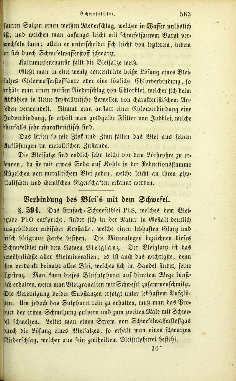 faurcn ©aljen einen weifen 9?iet)erf<^Iag, weither in SBaffer unlööli(^ liji, unb welken man anfangs leicht mit f^wefelfaurem 33ar^t nep »ecffein fann; allein er unterfcfeibet leicft Bon le^terem, inbem \(x ft(^ bur^ 0cf»efelwafferfioff [(^märät. i fialiumeifencpanür füllt bie Sleifalje weif, f ©ieft man in eine wenig conccntrirte feife Söfung eincö SBlei» ffaljeö Sflorwafferjiofffänre ober eine lööli^e SflorBerbinbung, fo lerfült man einen weifen Dtieberfdjiag ijon Sflorblei, wel(^er fi(^ beim jJtbfüflen in fleine frBjialtinifc^e Samellen Bon (^aralterifiif^em 2tn= l'efen oerwanbelt. Stimmt man anfatt einer S^IorBerbinbung eine ryobBerbinbung, fo erf ült man golbgelbe glittcr Bon S^bblei, wel^e tbenfaHö fefr d)araftcriiiif(^ ftnb. ®aö ®ifen fo wie 3inf unb ßinn füllen baö 331ei auö feinen ’Muflüfungen im metallif(^en 3«f<iBbe. ®ie 331eifalje fnb enbli(^ fefr lei^t Bor bem Sbtfrofre ju er= kennen, ba pe mit etwaö 0oba auf Äofle in ber StcbuctionöPamme Sügel(ä)en Bon metal(if(^em 231ei geben, wel^e leicft an ifren tfalif(^en unb (^emifi^en ßigenfi^aften erfannt werben. 2?crtinbUttg bcö S3Ici’ö mit bem ©dpmefcl* '■ §. 594, ®aö ßinfa(p = ®^wefclblei PbS, welc^eö bem SleU *CTbe PbO enifpricft, pnbct pi^ in ber Statur in ®epalt beutlicf luögebilbeter cubif(^er Ärbpaüe, wel^e einen lebhaften ®Ianj unb [ rifcf bleigraue g(ii-‘bc befi^en. 2)ie SJtiueralogen bejeii^nen biefeö ,Sc^mefelblei mit bem Stamen Sleiglanj. 3)er Sleiglanj ip baS jewö^nlip)pe aller 33leimineralien; eö ip au^ baö wii^tigfe, benn ■pm Berbanft beinape aUeö 331ei, welipeö pcp im §anbel pnbet, feine fc^Sjipenj. SStan'fann biefeö Sleifulppuret auf birectem 2Bege fünp^ f ! i^ erpalten, wenn manSSleigranalien mitS^wefel jufammenf^miljt. [Die SSereinigung beiber ©ubfanjen erfolgt unter lebpaftem Stufglüs l^en. Um jebo(p baö ©ulppuret rein ^u erpalten, muf man baö i)3ro=: buct ber erfen ©cpmeljung BulBern unb pm ^weiten Sttale mitSd^we» ;el f^meljen. Seitet man einen ©trom Bon ©cpwefelwaperpoffgaö !)ur^ bie 2bfung eineö Sleifaljeö, fo erpült man einen fipwar^en jstieberf^lag, welfper auö fein jertpeiUem SleifultJpuret bepept. : ' 36*