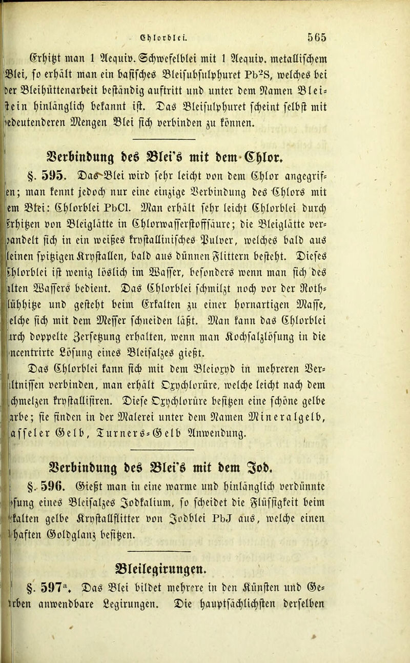 ; man 1 9tequt». ©(^mefctbfei mit 1 3(cquiü. mctaHif^cm üBIet, fo ert)ält man ein bajtfc^eö S31cifut)fnlt»^uret Pb^S, wel(^cö bei ter Stei^üttenavbeit bejiänbig auftritt nnb unter bcm 9?amen SIei= ftein t)inlängti^ befannt iji. I)aö Slcifulp^uret f^eint felbfi mit {lebeutenberen SWengen Stei »erbinben ju fönnen. SSerbtnbung bcö SSIet’ö mit §. 595. 2)a^S3tei mirb fe^r teidjt »on bem (S^Ior angegrif» en; man fennt jeboi^ nur eine einzige Serbinbung beö S^Iorö mit ,em tStTfi: S|)torbIei PbCl. 2Wan erhalt fef)r tei^t (S^Iurblei burc^ ^rt)i^en »cn Sleiglätte in (S^tormafferjiofffäure; bie Sleiglatte ner= panbelt l'i(^ in ein wci§eö frnfiattinifi^eö ißutuer, mel(beö halb auiS (einen fpi|^igenÄr^(ia(Ien, ba(b aub bünnenglittern beiic()t. 2)ie[eö E^Iorblei ifi wenig loölic^ im 2Baffer, befonberö wenn man ftc^ beö jilten ffiafferö bebient. üDaö (lt>(orbIei [c^mität noc^ »or ber 9tot^= Iü^()i^e unb geüef)t beim firfalten gu einer ()ornartigen 3Waffe, el^e [i(^ mit bem SWefer fd)ueiben (ä§t. SWan fann baö Sf)(orblei rr^ hoppelte 3^^'fs^ung erf)alten, wenn man Äo^faljlöfung in bie mcentrirte Söfung eineö Sleifalje^ gie§t. ' Daö (S^lorbtei fann ftd> mit bem Sleioppb in metjreren 2Ser= iltnijfen »erbinben, man erhält Djpi^Iüriire, welche Iei(^t na<^ bem ;^meljen frp|iattifiren. ©iefe C^jpc^lorüre befi^en eine f^onc gelbe |irbc; fie finben in ber (Malerei unter bcm Mamcn SMineratgelb, iaffcler ®elb, Surnerö»®clb Stnwciibung. SScrbinbttttg be§ Stci’ö mit bem Sob, ! §.• 596. ®ieft man in eine warme unb (>in(äng(iib »crbünntc ■t »fung eineö SBIeifaljeg Sobfalium, fo [(Reibet bie tfini f kalten gelbe Ärpjlaüftitter »on Si-’bblei PbJ auö, welche einen i' i^ften ©olbglanj beft^en. I SSIcilCj^iruttgctt. [ §. 597®, ®aö S(ei bilbet mehrere in ben 5iünfien unb ®e= ibben anwenbbare Segirungcn. ®ie t)auptfä(^ti(i)ficn berfelben