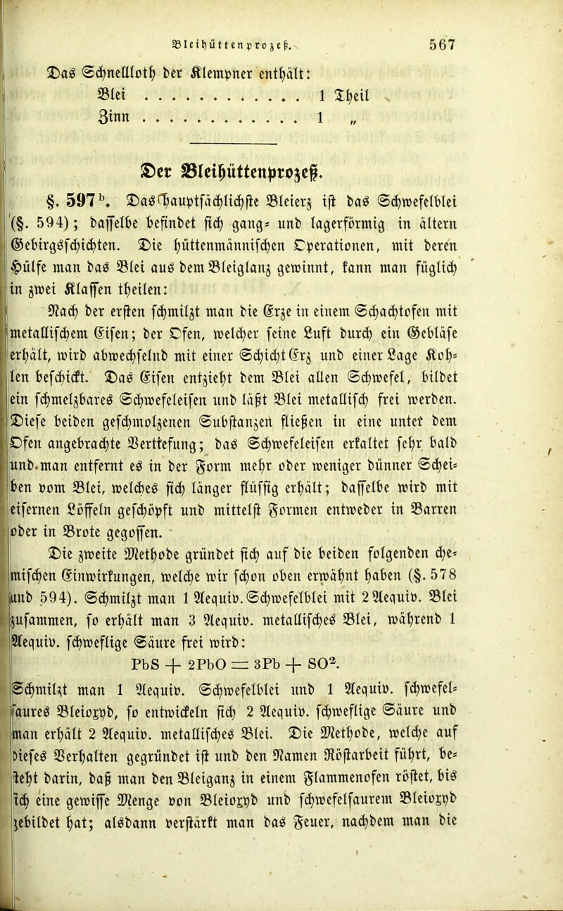 ' üDaö ©(^ncttlotf) bcr Älcm^jner entölt: Siet 1 . 3inn 1 ■| S)cr JBIeipttcn^jrojcf. i: §.597*’» ®aöf^am3tfä(^U^|ie SIctcrj t|i baö ©^wefelblei i'(§. 594); bafelbc bcftnbct jt(^ gang» unb lagerförmig in altern [| ©ebirgöfc^i^ten. !£)ie ^üttemnännif^en C^erationen, mit beten ! $ülfe man baö Slei auö bemSleiglanj gewinnt, fann man fügli(^ (,in jwei Ä'laffen t^eilcn: 9?a^ ber erfien fd)mil3t man bie ßrje in einem ©c^a^tofen mit metallif^em difcn; ber Ofen, wel(^er feine Suft bur(^ ein ©ebläfe jer^alt, wirb abwedjfelnb mit einer ©(^id^tSrj unb einer Sage Äol)» [len befct)i(ft. ®aö difen entjiel)t bem Slei allen ©^wefel, bilbet ein fclimel^bareö ©ä)wefelcifen unb lä§t Slei metallifc^ frei werben. '5Diefe beiben gefi^moljenen ©ubftaujert fließen in eine nutet bem ©feil angebraä)te Serttefung; baö ©diwefelcifen erfaltet fefir halb lunb.man entfernt eö in ber gotm melir ober weniger bünner ©^ei= Iben »cm Slei, wel^eö jicl) länger pffig ertiält; bajfelbe wirb mit eifernen Söffeln gefcbbbft unb mittelfi gcrmen entweber in Sarren : i^ber in Srote gegojfen. ij ®ie jweite SKetbobe griinbet ft^ auf bie beiben folgenben cbe= taif^en dinwirfungen, welibe wir fcbon oben erwähnt haben {§. 578 Ub 594). ©(hmiljt man 1 3tequio.©(hwefelblet mit 2 2leaui». Stet ^ufammen, fo erhält man 3 3lequi». metallifcheö Slei, währenb 1 li ^equio. fchweflige ©äure frei wirb: PbS + 2PbO = 3Pb + SO^. t ©(hmil;;t man 1 Slequio. ©(hwefelblei unb 1 2lequi». fchwefeb I' faureö Sleiojtjb, fo entwicEeln ft(h 2 2lequi». fi^weflige ©äure unb I man erhält 2 Stequi». metallifcheö Slei. ®ie ÜJJethobe, welihe auf ' tiiefeö Serhalten gegrunbet iji unb ben Dramen IRöjiarbeit führt, be» : lieht barin, baf man ben Sleiganj in einem glammenofen rbjlet, biö iich ^iae gewijfe SPienge »on Sleioj^b unb fihwefclfaurem Steiojpb jjebilbet hat; alöbann »erfiärft man baö geuer, nachbem man bie