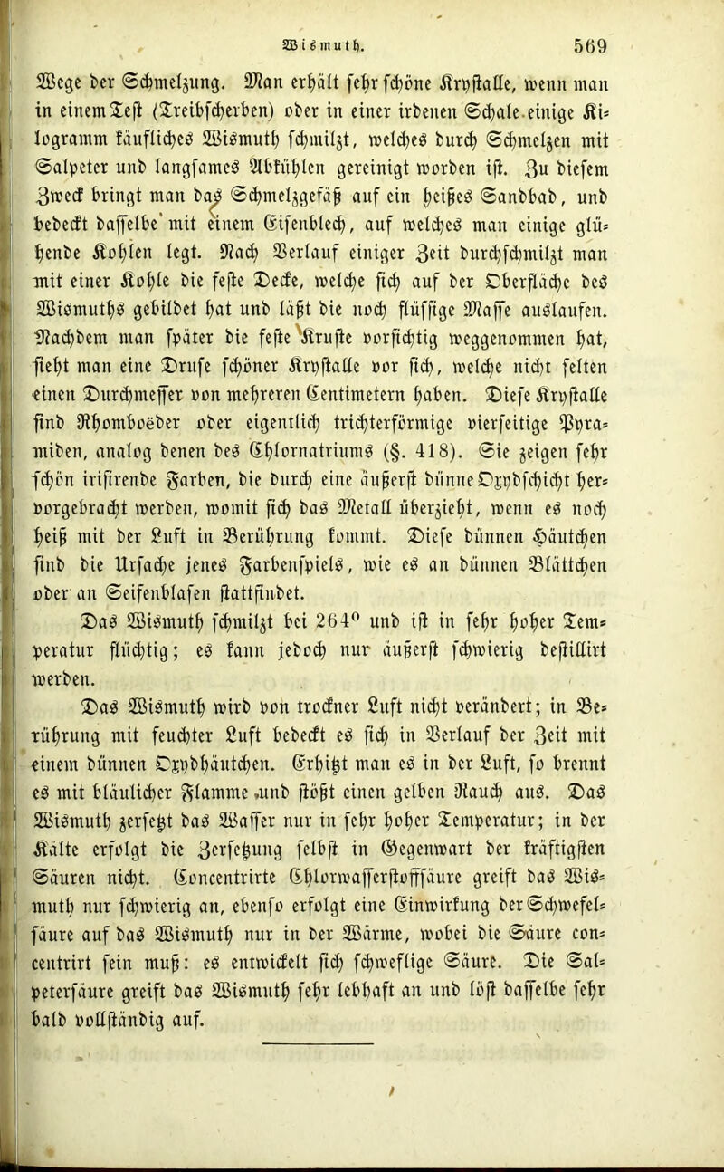 SBcgc bcr ©^mcljung. SDtan erhält fe^r [(^öne Är^fiaüe, tDcnn man in einemSefi (Sreitf^evben) ober in einer irbenen ©c^aie.einige Äi= logramm faufli^eö SBi^mntf) [(^miljt, »el(^eö bur(^ ©d^meljen mit ©alpeter unb langfameö 2tbfn|len gereinigt worben i|i. 3u biefem 3we(i bringt man ba^ ©djmeljgefä^ auf ein |ei^eö ©anbbab, unb bebeeft baifelbe’mit einem ßifenblec^, auf welc^eö mau einige glü= fienbe Äot)ien legt. 9?a(^ SSerlauf einiger 3fit bur^f^miijt man mit einer Äot)le bie fejie Decfe, wel(^e fi^ auf ber Cberfiä^e beS 2Biömutf)ia gebitbet t)at unb lä^t bie noct) griffige 3Kaffe au^Iaufen. fJtai^bem man fpater bie fefte'prüfte oorft^tig weggenommen ^at, fte^t man eine !Drufe fc^bner Ärijfiatte oor fic^, wel(^e nidjt feiten einen üDur^meffer oon mehreren ßentimetern Ijaben. ®iefe Än)fiaIIe ftnb SR^omboeber ober eigentlich tri^terförmige »ierfeitige iJ3i^ra= miben, analog benen beb Shiomatriumb (§. 418). ©ie jeigen fe^r fchbn iriftrenbe garben, bie burch eine auferfi bünneDjpbfchi^t her* oorgebraebt werben, womit ftch bab SRctall übersieht, wenn eb noch hei^ mit ber Suft in Berührung fommt. !Diefe bünnen Häutchen finb bie Urfache jeneb garbenfpielb, wie eb an bünnen Slättcljen über an ©eifenblafen fiattfinbet. ®ab SBibmuth fd)wilst bei 264*^ unb i|i in fe^r 2em* :peratur p^tig; eb fann jebo^ nur äuferft pwierig bejiiEirt werben. !l)ab SBibmutt) wirb oon troPer 2uft nicht oeränbert; in 35e» Tührung mit feuchter 2uft bebeP eb fich in Verlauf ber 3cit mit einem bünnen Cjobhautchen. Srhi^t man eb in ber fiuft, fo brennt eb mit bläuli^er giawme ,unb p§t einen gelben [Rauch aub. 2)ab SBibmuth jerfe^t bab SBajfer nur in fel)r hoh^i^ Temperatur; in ber plte erfolgt bie 3fiffp’i9 ©egenwart ber traftigften ©äuren ni^t. (Soncentrirte Shlorwaprpfffäure greift bab 2Bib= mutb nur fchwierig an, ebenfo erfolgt eine 6inwirfung ber©d)wefel* feiure auf bab SBibmuth nur in ber 2Bärme, wobei bie ©üure com centrirt fein mu§; eb entwicfelt fich fchweflige ©äure. X)ie ©al= peterfäure greift bab SBibmuth fehr lebhaft an unb lö|i baffelbe fehl halb ooUfteinbig auf. /