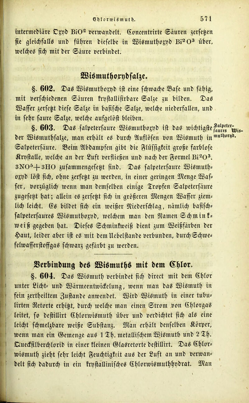 intermcbiäre BiO'^ »ctwanbcU. Sonccntrirtc ©äuren ^erfe^en jic gfet(^fallö unb führen biefelbc in Siömul^ojt)b Bi^O^ über, wct^cö jt^ mit ber ©äure »erbinbet. SBiömut^ojt^bfaljc, §. 602. 2ßiömutf)ojt)b ifi eine fd)»a(^e Safe unb fä^ig, mit »erf^iebenen ©äuren fn)jiaüifirbare @alje ju bilben. J)aö SBaffer jerfe|it biefe ©alje in bafifc^c ©atje, welche nieberfallen, unb in fefir faure ©atje, mel(^e aufgelcfi bleiben. §. 603. ®aö fattJeterfaure 2Biömutf)oj»b ifi baö »i^tigfte ber SBiömut^falje, man erplt eö burc^ Stuftofen »on SBiömut^ ijj nmti)«i)S. ©al»eterfaure. Seim Stbbamtjfen gibt bie f^lüffigfeit gro^e farblofe Är»jiatle, met(^e an ber 2uft »erftiefien unb nact) ber gorinel Bi^o^. 3NO^-}-3HO gufammengefe^t finb. ®aö fatpeterfaurc SBiömutl)= »Ei)b töfi ftd), o^e jerfe^t ju merben, in einer geringen SJenge 2ßaf» fer, »orjüglii^ wenn man bemfelbcn einige Üro»fen ©al»eterfäure ^ugefe^t l)at; attein eö jerfe^t fi(^ in größeren Stengen SBaffer jiem= li^ teicf)t. bilbet ft^ ein weif er Sieberfcfüag, namti^ bajif^= falpetcrfaureö 2Siömut^oji)b, welchem man ben Samen ®chminf= weif gegeben hat. ®iefeö ©chminfweif bient ^um SBeiffärben ber ^aut, leibcr aber ifi eß mit bemllebelfianbc »erbunben, burch©chwe= fetwajferfioffgaß fc^warj gefärbt ^u werben. SSerBinbultg be§ SBt§muth§ mit bem ©hior. §. 604r. ®aß SBißmuth »erbinbet ft(h birect mit bem Shfß>^ unter Sicht» unb SBärmeentwiefetung, wenn man baß SBißmuth in fein jertheittem 3ufi<inbe anwenbet. 2Birb SBißmuth in einer tubu» lirten Setorte erhi^t, burch welche man einen ©trom »on ®hl»rgaö leitet, fo bcfiiüirt ®hl»rwißmuth über unb »erbichtet fich alß eine leicht fchmeljbarc weife ©ubftanj. Stau erhält bcnfelbcn Äbr»cr, wenn man ein ©emenge auß 1 Jf - metallif^em SBißmutb unb 2 2h- Ciuecffilber^torib in einer fleinen ©laßretortc befiillirt. 2)aß wißmuth jieht fehr leicht gfuchtigfüt auß ber fiuft an unb »erwan» beit fich baburch in ein trhfiatlinif^eß (Shlorwißmuthhh^’^ot- 2Wan