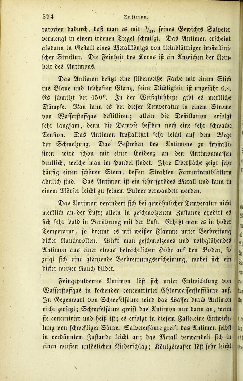 ratoricn babur<^, baf man cö mit Yk, [cincö ®emi(^tö Salpeter »ermengt in einem irbenen Siegel f(^mUjt. SIntimon erf^eint aiöbann in ©efialt eineö SKetaüfönigö non fteinblättriger fn^fiaüini» I fc^et ©truftur. ®ie geinbeit beö Äornö ifl ein Slnjei^en ber Dleim ' ^eit beö Stntimonö. 5tntimon befi^t eine jtlberwei^e garbe mit einem ©ticb inö Staue unb lebhaften ®Ianj, feine 2)i(^tigfeit ifi ungefähr 6,s. Sö fcbmiljt bei 450”. 3>i ber ’SBei§glii^^i^e gibt eö merftid)e ®ämnfe. 9Wan fann eö bei biefer !Xemneratur in einem ©trome »on SBaffer^offgag bc|iitliren; allein bie S)eftiEation erfolgt , fe^r langfam, beim bie S)ämvfe befi^en nod) eine fe^r f(b»act)e Jenjton. üDaö Stntimon fn^fiattiftrt fe^r lei^t auf bem SBege ' ber ©(bmeljung. ®aö Sefireben bed Stntimonö gu fr^fialli» firen wirb fd)on mit einer Soibeng an ben 3tntimonmajfen ^ beutliib, metc^e man im $anbet finbet. Cberf(ä(ä)e geigt feftr '' iiäuftg einen fct)önen ©tern, bejfen ©trat)Ien S^in:enfrautblöttern ” ät)nli(^ finb. jDaö Stntimon ifi ein fe^r fprbbeö SWetatI unb fann in einem iWörfer leicht gu feinem Sulner oerwanbelt werben. ®aö 5tntimon oeränbert bei gewo^nli^er Jemtjeratur nidit jjj merfli^ an. ber 2uft; allein in gefebmotgenem 3uftanbe ojbbirt eä fi(^ fef)r batb in Serübrung mit ber £uft. (Srbi^t man eö in bob^^ S:cm^)eratur, fo brennt eö mit meiner flamme unter Serbrdtung bider 9Rau(bwoIfen. SBirft man gef^motgeneö unb rotbgtübenbeg ■ |j Slntimon auö einer etwa^ beträibttiiben §bbe auf ben Soben, fo geigt ft(b eine gtängenbe Serbrennungöerf^einung, wobei fi^ ein ' bider weiter fRau^ bilbet. geinge^uloerteö 3lntimon loji fid) unter ßntwidetung »on «« SBafferfioffgaö in fod)enber concentrirter (SbloTO^fferfiofffäure auf. lion 3n ©egenwart »on ©(bwefetfaure wirb baö SBajfer burib 2tntimon foj nicht gerfe^t; ©^wefetfäure greift baö Stntimon nur bann an, wenn- fte concentrirt unb b^i^ ift; erfolgt in biefem Sntwide» kk lung »on febweftiger ©äure. ©alpeterfäure greift baö 3tntimon felbji' inii in »erbünntem 3»R«»be teiebt an; baö SRetatt »erwanbelt ficb in iij) einen weiten untööücben iRieberfcbtag; Äönigöwajfer löft febr tei^t ? Hii(i|