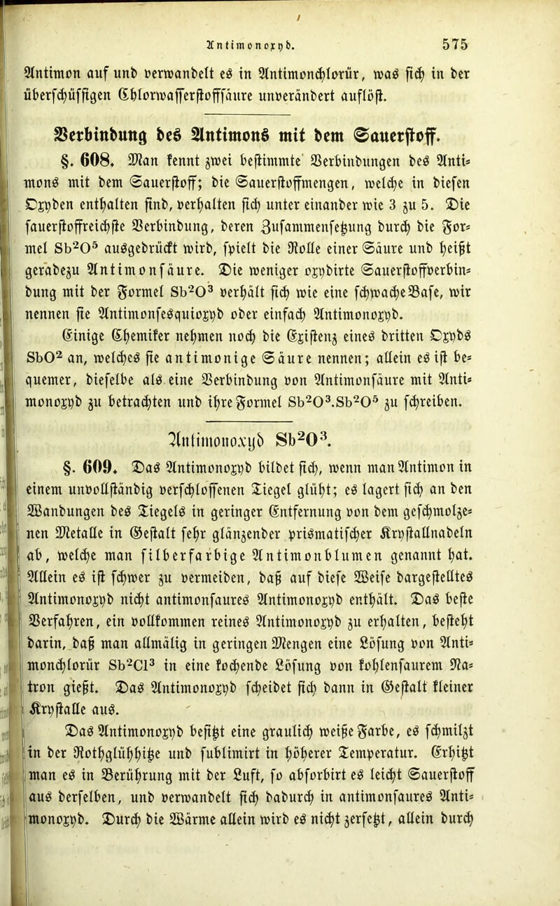 JC n t i m 0 n 0 j: t) b. 575 Stntimon auf unb »eriBanbctt eö in Stntimon^Iorür, »aö in bcr überfi^üfftgcn ßblürwafferfiofffäure unucränbcrt auflöfi. SSctMttbuttg i»eö 2lntimott§ mit bcm ©aucrjtoff. §. 608. 9Wan fennt jwei bcfiinmte SSerbinbungen beö 2Inti= nton^ mit bcm ©auerjioff; bic ©aucrfioffmcngen, wcl^e in biefen Cj^bcn entölten ftnb, »erhalten fid^ unter einanber wie 3 ju 5. S)ie faucrfioffrci^fic SSerbinbung, beren 3ufammenfe^ung bur^ bic 55or= mcl Sb^O® auögebrücft mirb, fpielt bic SRoUe einer ©äurc unb ^eift gcrabe^u ätntimonfäure. ®ie meniger uji)birte ©aucrfioffßerbim bung mit ber gormel Sb^O® »erhalt ftc^ wie eine fd)wa^e33afc, mir nennen fie 2tntimonfeöquiojt)b ober cinfad) Stntimonojqb. ßinige S^emifer nehmen noc^ bie ßjifienj eincö brüten Cjbbö SbO^ an, mel^eö jte antimonige ©äure nennen; allein eö iji be= quemer, biefelbe atö eine Sßerbinbung üon 5tntimonfäurc mit 3lnti« monojijb ju betrauten unb i^rcgormcl Sb^O^.Sb^O^ 5U [(^reiben. ^(ntiinonoxyb Sb^O^ §. 609. ®aö Slntimtmos^b hübet ftd), menn manSlntimon in einem unBoüjiänbig »erfcblojfenen Siegel glül)t; eö lagert ftc^ an ben SBanbungen beö S^iegelö in geringer Sntfernung Bon bem gefd)mol5eä nen IDtctaHc in ©efialt fe^r gldn^enber tiriömatifd)er Är^fiatlnabeln ab, mel^e man filberfarbige 51ntimoubIumen genannt bat* Sülein cö i|i ferner ju Bermeiben, ba^ auf biefe SBcife bargefietltcö UtntimonoCTb ni(bt antimonfaureö iMntimono^b entbält. ®aö befie SSerfabren, ein Boüfommen reineö Slntimonojpb ju erbalten, befiebt barin, ba§ man aümcüig in geringen 23tengcn eine ööfung Bon 21ntü mon^lorür Sb^Cl^ in eine foebenbe fiöfung Bon foblenfaurem 9?a= tron gieft. ®aö Slntimonojpb febeibet jtcb bann in ©efialt fleincr ^rpfiaHe auö. ®aö Stntimonojbb befibt eine grauli^ meifegarbe, eö f^miljt in ber ütotbglubbi^f unb fublimirt in böb^i'«!^ Jemberatur. Srbibt man eö in Serübrung mit ber Suft, fo abforbirt eö lei^t ©auerjioff auö berfelbcn, unb nerroanbelt jtcb babur^ in antimonfaureö 3tnti= monojbi». 2)urcb bie SBärme allein mirb eö ni^t jerfebt, allein bureb