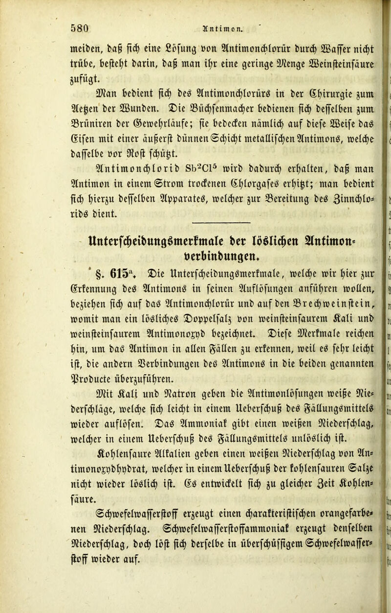 meiben, ba§ jt(^ eine Sofung »on StntimonAlorür bur^ SBaffcr ni(^t trübe, befielt barin, ba^ man i^r eine geringe 9Jienge SBeinfieinfäure jufügt. 2Wan bebient fi^ beö 2tntimon(^Iorürö in ber Sbirurgie ^um Stegen ber SBunben. üDie Süc^fenma(^cr bebienen ftc^ beffelben jum Srüniren ber ©eme^rläufe; fte bebecfen nämii^ auf biefe SBeife baö ßifen mit einer äu§erfi bünnen@d)i(^t metattif(^en 2tntimonö, meiere bajfelbe »or SRofl fi^ü^t. 5tntimon^torib Sb^Cl® wirb baburd) erhalten, bafi man Stntimon in einem ©trom troefenen Sfüorgafeö er^i|t; man bebient ^ierju beffelben Stjj^jarateö, wetdjer pr Bereitung beö 3inn(^to* ribö bient. Unterfd^eibuttgömcrfmalc ber lööli^eit 2lntimott= tjcrbinbungen» * §. 615% ®ie Unterf^eibungömerfmate, wetebe mir bier Jur Srfennung bed 3tntimonö in feinen Stuflbfungen anfübren motten, belieben ficb auf baö 3tntimou(btürür unb auf ben Sreebmeinjiein, momit man ein tböti^eö ^otj^jetfatj üon meinjteinfaurem Äati unb meinfteinfaurem Slntimono^b be5ei(bnet. 2)iefe SWerfmate reifen bin, um baö Stntimon in atten gatten ju erfennen, meit eö febr tei^t i^, bie anbern SSerbinbungen beö Stntimonö in bie beiben genannten *J3robucte überjufubren. 9Kit Äati unb ittatron geben bie 2tntimontbfungen mei§e 9?ie» berfebtage, metebe fi^ tei^t in einem Ueberf^uf beö gättungömittet^ mieber auflofen. !Daö 9tmmoniaf gibt einen meinen Stieberfibtag, meteber in einem Ueberfebu^ be^ gäEungömittetö untböti^ ifi. Äobtenfaure 5ttfatien geben einen meinen Sticberf^tag oon 3tm timonopbbbbrat, meteber in einem Ueberfebuf ber fobtenfauren Sat^e niibt mieber tootieb i^. entmidett ficb P gteib^i^ 3eit Äobten* fäure. ©bw^f^twajferjioff erzeugt einen (barafterifiifcben orangefarbe* nen 9Meberfbtag. S(b»ffcIw<tffcriioffammoniaf erzeugt benfetben 9?ieberfbtag, boeb tbfi ftb berfetbe in überfbüfftgem ^off mieber auf.