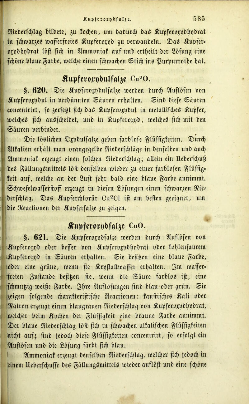 i 9?tebcrf^Iag bübete, ju fod;cn, um baburd) baö Äupfcroj^b^i^brat in fi^marjcö wafferfrctcö Äinjfctopb p »cmanbetn. !Daö Äiii»fer« I i üpbi)öbtat loji fic^ in Stmraoniaf auf unb crt{)eilt ber fiöfung eine I fc^öne blaue garbc, met^e einen f^wa(^en ©tic^ inö iPupurrcttje t>at. Äu^fcro^rpbulfalp Cu^o. §. 620, 2)ie Äupferopbulfalje «erben bur(^ Stuftöfen »on I Äupferopbul in »erbünnten ©äuren erhalten, ©inb biefe ©äuren '[ concentrirt, fo jerfe^t ftd) baö Äupfercpbul in raetaltif^eö Äu^fer, meld)eö jt(^ auöf(^eibet, unb in Äu^jferopb, «el^cö fic^ mit ben j ©äuren uerbinbet. I 2)ie Iöölid)en Dpbulfal^e geben farblofe glüfjigfeiten. ®urd) jsilfalien ert)ält man orangegelbc 9Jieber[^läge in bcnfelben unb aiu^ ,2tmmoniaf erzeugt einen fotdien 9iieberf(^(ag; allein ein Ueberf(^u§ Ibeö gällungömittelö loji benfelben «ieber p einer farblofen Slüfftg* feit auf, mellte an ber 2uft fet)r halb eine blaue garbe annimmt, ©c^mefelmaffcrfiof erzeugt in biefen Sbfungen einen f^marjen 9?ie= berf^lag. ®aö Ämjfer^Iorür Cu^Cl iji am bejien geeignet, um bie Dleactionen ber Äupferfalje p jeigen. Äufjfcroyijbfalp CuO. I §. 621, ®ie Äu^jferopbfalje «erben burc^ 2tuflbfen »on iÄu^jferopb ober beffer »on £u^)feropbb»brat ober fo^Ienfaurem ';Äu))feropb in ©äuren crt)alten. ©ie befi^en eine blaue garbe, ( jober eine grüne, «enn fte Ärpfiall«affer erhalten. «ajfer* i 'freien 3ufianbe befi^en fie, «enn bie ©äure farblos ifi, eine t fc^mu^ig «ei§e ga^be. Stuflöfungen finb blau ober grün, ©ie II [jcigen folgenbe (barafterijtif^e 3fleactionen: faufiifd^eö Äali ober I i9?atron erzeugt einen blaugrauen iltieberfi^lag »on Äupferopb^pbrat, - jmel^er beim Äoi^en ber glüffigfeit eine braune garbe annimmt. j®er blaue UUeberfc^lag löfi ftd) in fi^mai^en alfalififien glüfftgfeiten I [nid)t auf; jtnb jeboif) biefe glüffigfeiten concentrirt, fo erfolgt ein ! tSluflöfen unb bie Söfung färbt ficfi blau. i]|i. Slmmoniaf erzeugt benfelben Hiicberfi^lag, «eli^er jtc^ jeboc^ in ulinem Ueberf^uffe beö gällungömittelö «ieber aufloji unb eine fc^öne iF