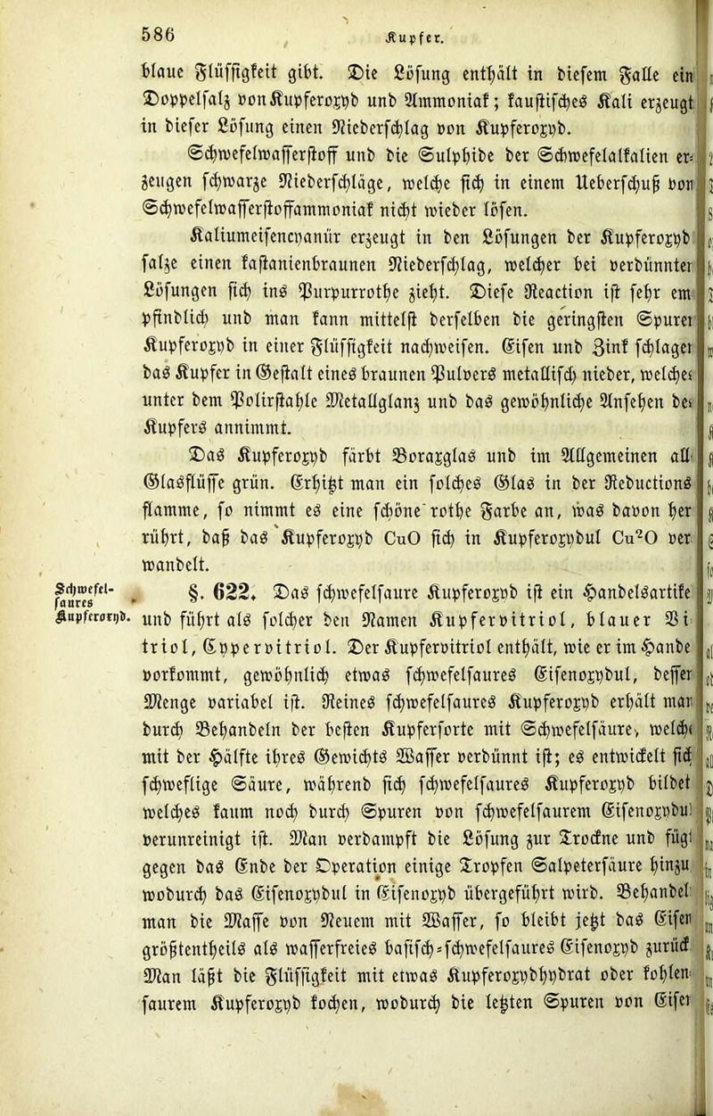 2)o^)petfaIj DonÄui)feroCTb unb Simutoniaf; faufiifcbeg Äali erzeugt i j in biefer fiofung einen 9?ieberf(blag »on £ui)ferüji)b. ©(bwefeiwafferfioff unb bie @ul^)bibe ber ©cbwefelalfalien er^ 2 Sengen [(^warje EMeberferläge, »el(be fi^ in einem Ueberfc^u^ Don j ©^wefelwafferfioffammoniaf nic^t mieber Ibfen. g Äaliumeifenci^annr erseugt in ben ßöfungen ber fiu)3ferüsbb u: fal^e einen fafianienbraunen SJieberfc^Iag, welcher bei nerbünnter |, ßüfungen fi(b inö iPurpurrot^e stellt. $)iefe SReaction ifi fe^r em J )>jtnbli(b unb man fann mittelfi berfelben bie geringfien ©ijurei n Äupferojiib in einer gtüffigfeit nac^meifen. ®ifen unb Bin! ft^Iager k baö Äupfer in ©efialt eineö braunen ißulöerö metaEifd) nieber, weltbes unter bem *)SoIir|ia^Ie SKetaüglans unb baö gewöbnli(|e 2tnfe^en bes m Äupferd annimmt. I !l)aö Äu^jferojpb färbt Sorajglaö unb im Stflgemeinen aüi { ©(aöpffe grün, ©r^i^t man ein foI(beö ®Iaö in ber SRebuctionö || jlamme, fo nimmt eö eine fdiöne'rotbe garbe an, waö bauen ^er | rübrt, baf bad'ßu^jferojiib CuO fi^ in Äu^jferojiibut Cu“^0 uer |S »anbelt. |i, ftbiuefelfaure Äupferejnb iji ein ^anbelöartife | ^KpfcM*i)Ji. unb fü^rt alö foldicr ben 9?amen Äutiferuitriol, blauer SSi^ trioI,®»^)eruitrioI. ®er Äupferuitriol enthält, wie er im ^anbe d uorfommt, gemb^uli(b etmaä fdimefelfaureö ßifenepbul, bejfcr ,[ SRenge »ariabel i|i. SReineö f^mefetfaureö Äu^jferojiib erbätt mar d, bur(b Sebanbeln ber befien Äubferforte mit ©(bmefelfäure-, mel(b( | mit ber Hälfte ibreö ©emi^tö Sßaffer »erbünnt ifi; eö eutmiefett fief jj fdiweflige ©ciure, »äbrenb fiib fd)»efelfaureö Äupferejiib bilbet j mel^eö faum no^ iiuxi) ©i>urcn »on f^mefelfaurem ©ifenojübul i uerunreinigt ift. SRan uerbam^tft bie Söfung sur Jrtufne unb fügi' ,j gegen baö ßnbe ber Dperation einige Xropfen ©alpeterfäure bittS“ i i moburib baö ©ifenojbbut in (Sifenojbb übergefübrt wirb. Sebanbel-j man bie SDiajfe nun 0ieuem mit SBajfer, fo bleibt je^t baö Sifer' u groftentbeilö alö wajferfreieö bafif(b=fdi'nefelfaureg SifeuoE^b snrüd ; | SDian lä^t bie ^lüffigfeit mit etwaö ÄuüferoEübbbbtat ober foblw; m faurem ÄupferoEt)b fo(ben, wobur^ bie lebten ©puren oon ßifei |j i J