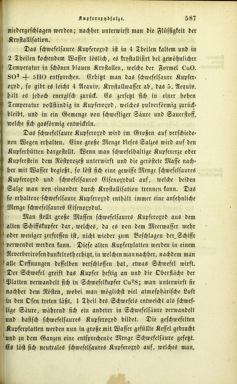 ntcbergcf(^Iagcn »erben; nac^t)cr untertoirft ninn bic glüfjtgfcit ber Ärpfiaüifaticn. üDaö [(^»efelfaure Äupferojnb ijl in 4 j;f)eilen falteni unb in 2 2^eUen lo^enbent SBnjfer löölid), eö frt^jiaüijtri bei ge»üf)n(i(^er 3:emperatnr in fi^önen blauen Ätt)fiaüen, »el(J^e ber formet CuO. SO® + 5HO entfprei^en. 6r:^i^t man baö [^»efetfaure £upfcr= pjpb, [o gibt eö leidet 4 Stequin. Ärpfiaüwajfer ab, baö 5. Stequio. pIt eö jebo(J) energifdb juriiif. (Sö ^erfe^t ft(^ in einer ^o^en Semtjeratur notijiänbig in £ut)feroj^b, »eldjeö q>utnerfbrmig prücf= bleibt, unb in ein ©emenge non [c^weftiger Säure unb Sauerfioff, »el^e gasförmig entmideln. ®aS f^wefelfaure Äupferojbb wirb im ®ro§en auf ocrfd)iebe= neu SBegen erhalten. (Sine grofe 2Kenge b'icfeS SaljeS wirb auf ben Äupfcrf)ütten bargeficllt. 2Bcnn man fcf)wefet^altige Äut^fercrje ober Äupferfiein bem IRöfiproje^ unterwirft unb bie gerbfietc SWaffe m&j= ber mit SBajfcr begie§t, fo Ib|i ficb eine gcwiffe SOtengc fd}wefetfaureS Äupferognb unb f^wefelfaureS Sifeno^bbut auf, welche beiben Salje man oon cinanber burd) Ärbfiallifation trennen fann. Ü)aS fo erbaltene'fibwefelfaure äiubferoj;bb enthält immer eine anfehnliche SJlengc f^wefelfaureS Sifenoi'bbul. 33tan fießt gro§e SWaffen f^wefetfaureS Äupferojbb auS bem alten Schiff^fubfer bar, welches, ba eS oon bem SWeerwaffer mehr über weniger jerfrejfen iji, nicht wieber jum Sefchlagen ber^Sd;iffe »erwenbet werben fann. ®iefe alten Äupferblatten werben in einem IReoerberirofenbunfelrotherbifet, in welkenmannachh^r, nachbem man aße Deffnungen beffelben oerf^loffen i)at, etwas Schwefel wirft. |’2)er S^wefel greift baS Äubfer h«fÜ3 Oberfläche ber iptatten oerwanbelt ft^ in S^wefelfupfer Cu^S; man unterwirft fie na^h^i^ Oiöfien, wobei man mbgtich|l oiel atmofphärif^e Suft in ben Ofen treten lä§t, 1 Sh^i^ Schwefels entweicht als fchwef= tige Säure, wäbrenb ftch ein anberer in Schwefelfäure oerwanbelt unb bafifch fchwefelfaureS ifupferojpb bilbet. üDie gefd)wefelten Äupferplatten werben nun in gro^e mit SBaffer gefußte Äejfel gebracht unb 511 bem ©anjen eine entfprechenDc IWenge S^wefelfäure gefegt. ®S löfi fich neutrales fchwefelfaureS ^fupferojhb auf, welhes man.