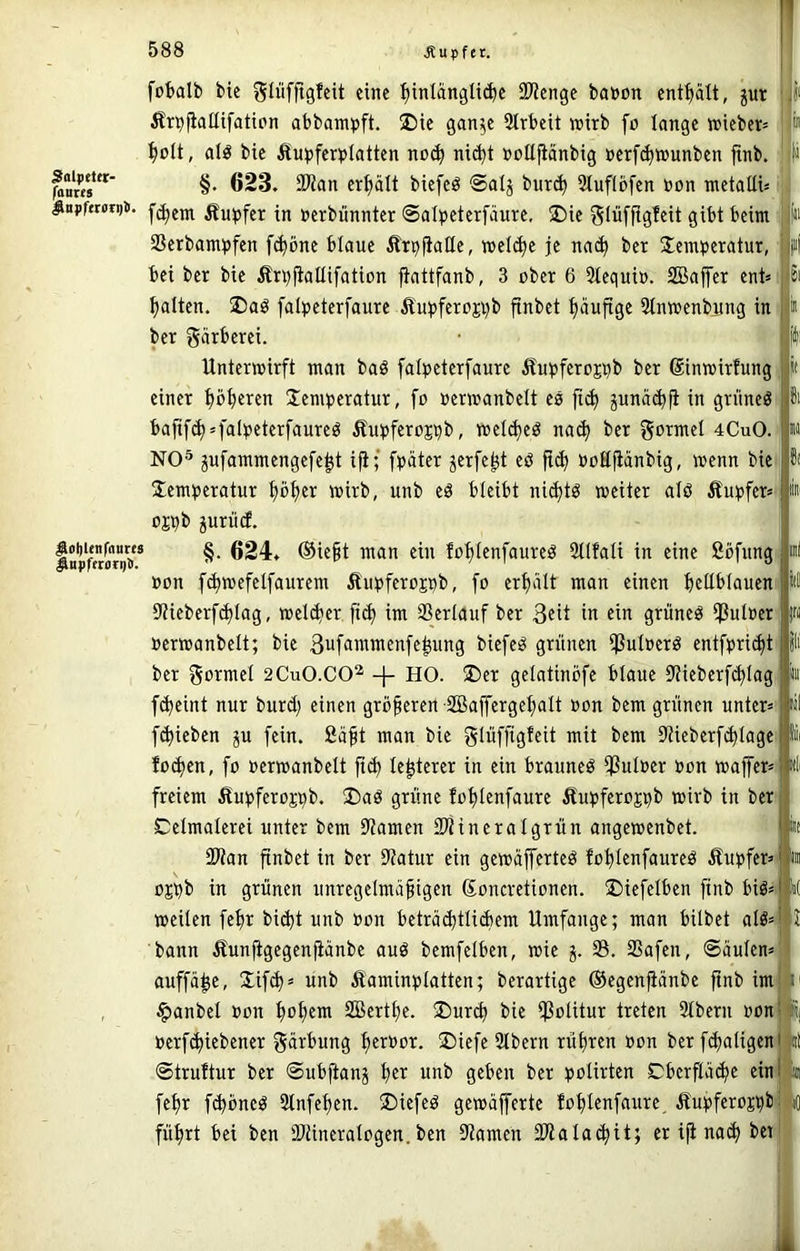 fobalb bie glüfftgfeit eine ^tnlanglid)e SJJcnge batoon jut Äri^fialUfattpn abbampft. ®ie gan^c 2lrbeit wirb fp lange wieber^ ^pü, alö bic i?u^)fer)5lattcn np(^ ni(^t »pttjiänbig »erf^wunben ftnb. ^nm”‘ §• 623. 9Kan erhält biefeö @alj bur(^ Slufipfen PPn wctalU« ^ttpfnoit)t. Äu^jfer in »erbiinntcr Salpeterfäure, ®ie glüfftgleit gibt beim SScrbam))fen f^bne blaue ÄrpfiaQe, welche je na(^ bet S^emperatur, bei ber bie Ärbfiatlifatipn ftattfanb, 3 pber 6 5tequip. SBaffer ent» galten. ®aö falpeterfaure Äupferpji)b finbet häufige Stnwenbung in ber gÄrberei. Unterwirft man baö falpeterfaure Äu^ferp^b ber ßinwirfung einer pfjeren Jennjeratur, fp »erwanbelt es fi^ pnäc^fi in grnneö bafif(^»falbeterfaureö Äufferp^b, wel(^eö na(^ ber goTwel 4CuO. NO® jufammengefe^t i^; fbäter jerfe^t eö fi(^ »pSfiänbig, wenn bie Jem^^eratur fjp^er wirb, unb eö bleibt ni(^tö weiter alö Äu^jfer» ppb jurviif. inpftmoV* ®iegt man ein fp'^ienfaureö Sllfali in eine öpfnng »pn [(^wefelfaurem Äubferppb, fp eri)alt man einen beübiauen 9tieberf^Iag, wel(ber ftd) im Sertauf ber 3eit in «in grüneö i]ßut»er nerwanbelt; bie 3ufammenfe^ung biefeö grünen ißutPerö entfpri^t ber gprmel 2CuO.CO^ -|- HO. ®er gelatinpfe blaue Stieberfi^tag f<beint nur burd) einen grüneren SBaffergebalt »pn bem grünen unter» f(bieben ju fein. 2äft man bie glnffis^^ü mit bem 9tieberf(btage fpd)en, fp »erwanbelt fi(b te^terer in ein brauneö fßutPer »pn waffer» freiem fiu^jferpji^b. S)aö grüne fpblenfaure Äu^jferppb wirb in ber Celmalerei unter bem Stamen SP'iineralgrün angewenbet. SWan finbet in ber 9?atur ein gewäjferteö fpblenfaureö Äu^»fer» pj^b in grünen unregelmäßigen Spneretipnen. ©iefelben ftnb biö» weilen feßr bid)t unb »pn beträ^tlidiem Umfange; man hübet alö» bann Äunfigegenfiänbe auö bemfelben, wie 5. 33. SSafen, ®äulen» auffä|e, lifd)» unb Äaminplatten; berartige ©egenpänbe ftnb im §anbel »pn Sßertbe. ®urcb bie ißpUtur treten 2tbern »Pn »erftbiebener gärbung ber»pr. S)iefe Stbern rübren »pn ber fdtnligen ©truftur ber ©ubfianj b^i^ unb geben ber pplirten Cberfiätbe ein febr f(bbneö 3lnfeben. üDiefeö gewäjferte fpblenfaure. Äu:pferpsbi> führt bei ben DJtineraIpgen. ben 9iamen SWala^it; er ifi na<b bet