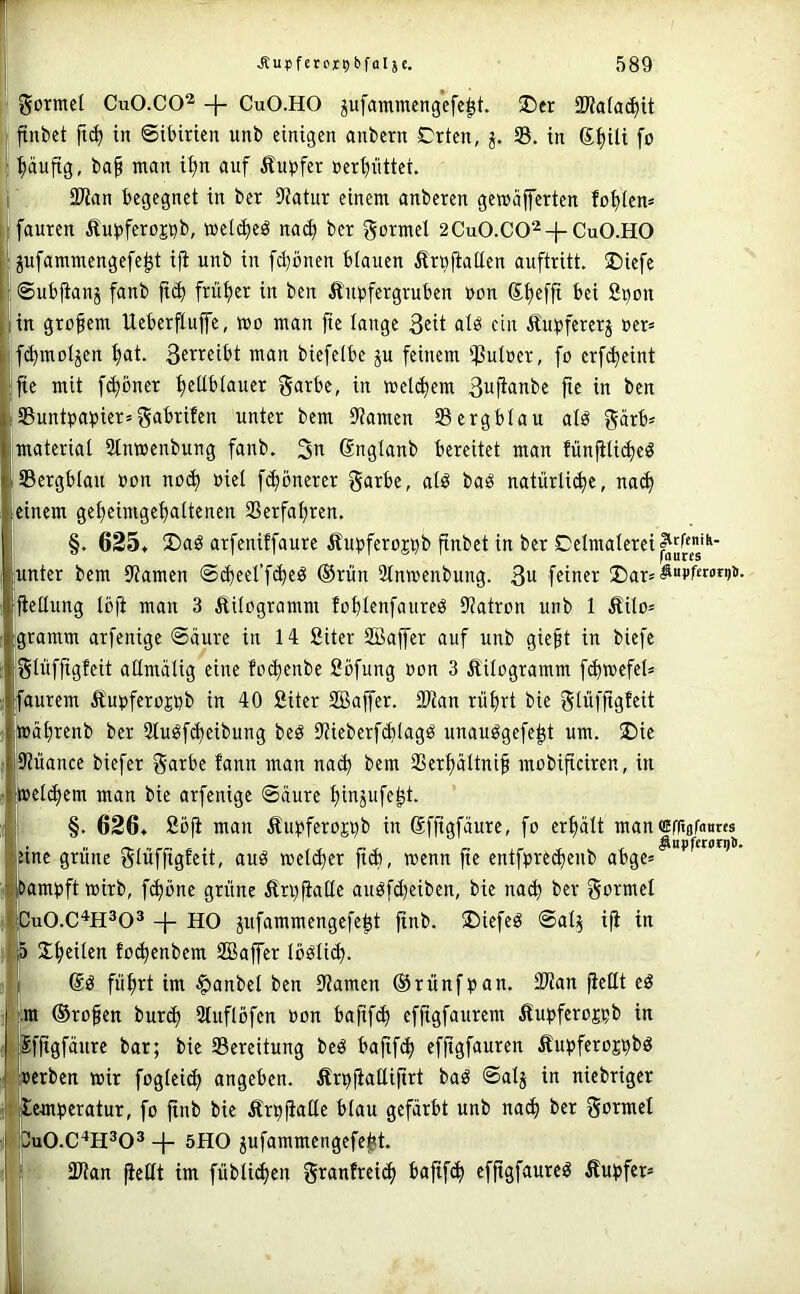 , gormet CuO.CO^ + CuO.HO jufammengcfe^t. 2)er SWafac^ü jtnbet in ©ibirien unb einigen anbern Crten, S. in 6.^iü fo pufig, ba§ man i^n auf Äupfer net^üttei. I 9Kan begegnet in ber S'Jatur einem anberen gemäfferten fof)Icn= Ifauten Äui^fero^b, wei(i)eö nad) ber gormel 2Cu0.C0^4-Cu0.H0 ! ^ufammengefe^t ifi unb in fd}önen blauen Ärnfiatlen auftritt. ®iefe ©ubfianj fanb ft(^ früf)er in ben Äin^fergruben »on ®t)efjt bei 2pon (in großem Ueberfiuffe, wo man fte lange alb ein Äu^feretj »er» if(^moIjen f>at. wan biefelbc ju feinem iJ3uIoer, fo erfc^eint ijte mit fc^öner ^eübtauer garbe, in wel($cm ßufianbe fte in ben ^Buntpapier» gabrifen unter bem ü'iamen 33 erg blau alb gärb» material 3tnwenbung fanb. 3a Snglanb bereitet man fün^lii^eb iSBergblau Pon noc^ »iel fc^bnerer garbe, alb bab natürli^e, na(^ einem gefjeimgeljaltenen 3Serfaf)ren. §. 635t Ü)ab arfeniffaure Äupferojpb finbet in ber Celmalerei^J^^'“- iunter bem iliamen ©d)eerf^eb ®rün 3tnwenbung. 3w feiner ®ar» fiellung Ibft man 3 Äilogramm fol)Ienfaureb 9?atron unb 1 Äilo» igramm arfenige ©äure in 14 Siter SBaffer auf unb giegt in biefe glüffigfeit allmälig eine fo^enbe fiöfung »on 3 Äilogramm f(^wefel» faurem Äupferojpb in 40 Siter SBaffer. SJian riif)rt bie glüffigfeit |Wäl)renb ber Slubfdjeibung beb 9iieberf(blagb unaubgefe^t um. 5Die Siiiance biefer garbe !ann man nai) bem 33erf)ältni§ mobificiren, in weti^em man bie arfenige ©dure ^inpfe^t. i §. 626t Sö|i man Äupferojpb in Sffigfdure, fo erpit manffifftafmires eine grüne glüffigteit, aub wel($er fidt, wenn fte entfpred)enb abge» bampftwirb, fc^bne grüne Ärpfialle aubfd^eiben, bie nad) ber gormel jCuO.C^H^O® + HO jufammengefep finb. 5Diefeb ©a^ ifi in l|5 Xpilen foc^enbem SBafer Ibblic^. I'f ®b füpt im ^anbel ben Dramen ©rünfpan. fWan fießt eb •: :ra ©rofen bur^ 3luflbfen »on bajif(^ effigfaurem ÄupferoEpb in ;>$fftgfdure bar; bie 35ereitung beb baftf^ effigfauren Äupferojpbb I »erben wir fogleid) angeben. Ärpjiattifirt bab ©alj in niebriger •1 lemperatur, fo ftnb bie Ärpfiaße blau gefärbt unb nac^ ber gormel 4 Jpu0.C‘*H®03 5HO jufammengefe^t. Ulian fieltt im fübli(^en granfreitf) bajtfc^ efftgfaureb Tupfer»