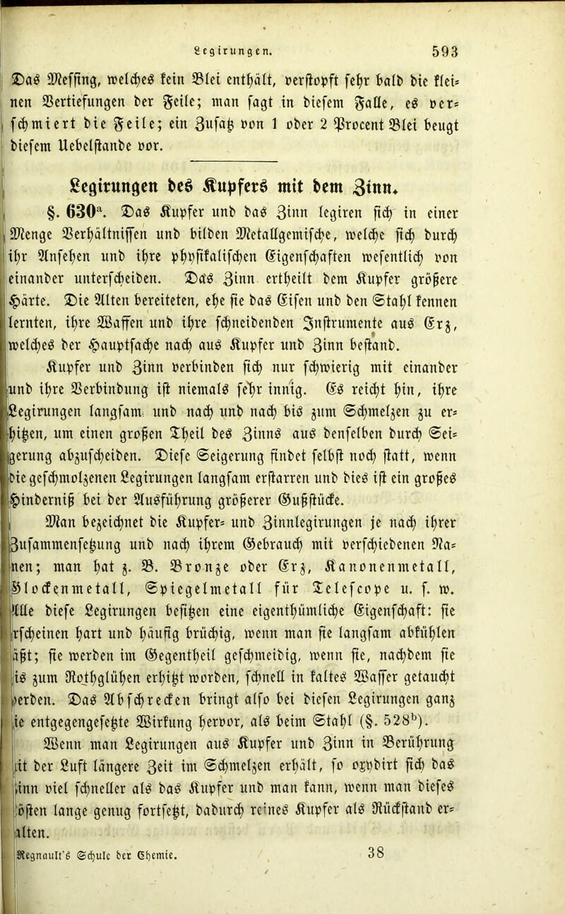 ;; 2)?cfftng, welc^cö fein Slei enthält, »erfio^jft fc^r fcalb bic flei= 1 nen SSertiefungen ber geiie; man fagt in biefem gaüc, e« ner» i f(^micrt bie geile; ein 3w[a^ ßpn 1 ober 2 ißrocent Slei beugt ; biefem Uebelfianbe »or. i j Scgitungctt bcö Äufjfcrö mit bem 3tnn* , §. 630^ Äupfer unb bas legiren jtd) in einer ijSKenge SSerpttniffen unb hüben iRetallgemif^e, mel(^e fid) burib Ii^r Stnfefjen unb i^re ^»fj^fifalifcben ßigenf^aften wefentU«^ non einanber unterfebeiben. !Da'ö 3inn ertbeilt bem Äu;)fcr größere $ärte. 2)ie 3llten bereiteten, ebe fte baö Sifen unb ben @tabt fennen lernten, if)re SBaffen unb if)re f^neibenben Snfirumente auö (Srj, met^eö ber $au;>tfa(be na(b auö Äupfer unb 3inn befianb. 5tu:pfer unb 3inn uerbinben ft(b nur febwierig mit einanber unb ihre Serbinbung ifi niemals fe'br innig. rei^t bin, ihre fiegirungen langfami unb na(b unb na^ biö ^um ©cbmefjen p er» bi^en, um einen großen ^b^ü 3innö auö benfelben bur(b ®ei= gerung abpfebeiben. Diefc ©eigerung finbet fetbft no(b fiatt, menn Diegef<bmoIjenen Segirungen tangfam erfiarren unb bieö ifi ein grofieö ^inberni^ bei ber Stuöfübrung größerer ©ubfiüde. I 2)lan bejei(bnet bie Äinpfer» unb 3innlegirungen je na^ ihrer 3ufammenfe^ung unb na(b ihrem ®ebrau(^ mit »erfebiebenen 9ia= nen; man bot i- Sronje ober ®r^, Äanonenmetalt, SlodfenmetatI, ©biegelmetall für Jelefcope u. f. ». ^tte biefe Segirungen befi^en eine eigentbümiiebe ©igenfebaft: fie !rf(beinen hart unb b‘infig brü(big, wenn man fie tangfam abfüblen Mt; fte werben im ©egentbeü gefebmeibig, wenn fte, noebbem fie jiö pm iRojbgtübfn erbiet worben, f^nett in fatteö SBaffer getau(bt werben. ®aö 3tbf(brecEen bringt atfo bei biefen Segirungen ganj jic entgegengefebte SBirfung b^roor, alö beim ©tabl (§• 528’’). ■ SBenn man Segirungen auö Äupfer unb 3i>’tt ^ Serübrung ((it ber Suft tangere 3«it ™ ®^wetjen erhalt, fo ojt^birt fi(b ba^ iinn oiet fdmettcr atö baö Äubfer unb man fanit, wenn man biefe^ ! bjien tauge genug fortfe^t, babur(b reinem itupfer atö Diüdftanb er» ! atten. ^egnnult’g ©c!)ule bet Gbemic. 38