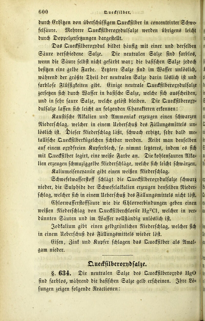 bur<^ drl/i^cn t>on üt)erf($üfftgemCiue(fftlt>cr in conccntrirter felfäure. SReijrcrc Q-ueifüberoj^^buIfal^e werben übrigen^ leii^t bur(^ ®opbeIjerfe^ungen bargefieUt. Ciuedftlberojbbul bilbet ijänftg mit einer unb berfeiben ©äure üerfAiebene ©atje. ®ie neutralen ©alje ftnb farbtoö, wenn bie ©iiure felbfi nic^t gefärbt war; bie bafif(ben ©atje jebod) beft^en eine gelbe garbe. fie^tere ©alje finb im SBajfer unlööli^, wä^renb ber größte Sfieil ber neutralen ©atje barin Icölid) ifi unb farblofc glüfjigfeiten gibt, ßinige neutrale Q.ue(ffilbert)CTbuIfal5e jerfe^en ft(b bur<b SBaffer in bafif^e ©alje, wel(^e fi(^ auöf^eiben, unb in fefir faure ©ai^e, wet^c gelbji bieiben. ®ie CiueäjilberüEb* bulfalje taffen ftd) tei^t an folgenben ß^arafteren erfennen: Äaujiif^e 3llfalicn unb 3tmmoniaf erzeugen einen [(^warjen 9?ieberfcbtag, weti^er in einem Ueberf^u§ be^ gättungömittetö un* tööli^ ifi. ;feiefer DUeberfi^tag lä^t, f^wad) er£)igt, febr halb me* taltifdje Ciuecffttberfügelcben [idjtbar werben. Oicibt man benfelben auf einem ojb^frei^n Äubferbtec^, fo nimmt te^terci^, inbem ed ftd) mit Duedfitber tegirt, eine wei§e garbe an. Die fo^tenfauren 3ttfa* lien erzeugen f^mujiggetbe Diieberf^Iäge, wel^e fti^ tei^t f^wärjen. Äaliumeifencbanür gibt einen weiten Diieberfc^tag. ©diwefelwafferfioff fi^tägt bie Q.ue(ffitberojpbuIfatjc f(bwarj nieber, bie ©utt>f)ibe ber ©d)wefelalfalien erzeugen benfelben 9?ieber^ f^lag, weld)er fid) in einem Ueberfd)u§ beö f5‘iüungömittelö ni(^t löfi. ß{)lorwafferfiofffäure wie bie ß^loruerbinbungen geben einen weifien ilHeberfi^lag »on Q.uedftlbercf)lorür Hg^ci, wel(^er in »er* biinnten ©äuren unb im SBaffer üoll^änbig unlbölicb ifi. 3obfalium gibt einen gelbgrünlicben 9?ieberfd)lag, welker ftcfi in einem Ueberf^uf beö gädungömittelö wieber lüfi. ßifen, 3inf unb Äupfer fi^lagen baä Q.uedfilber alö 21mal= gam nieber. £luc(ffiIbcroj;f)bfal5e. 3' it (I »I li in e eil dl £ tii Oll «Ji £i (Ci Hin ' fcc 1(1 li» iltit ifi §. 634, ®ie neutralen ©alje beö CiuecEfitberüpbö HgO fiit ftnb farblos, wälirenb bie bafif^en ©alje gelb erfdieinen. Sfire 2’6> i i| fungen jeigen folgcnbe iReactionen: ; iij